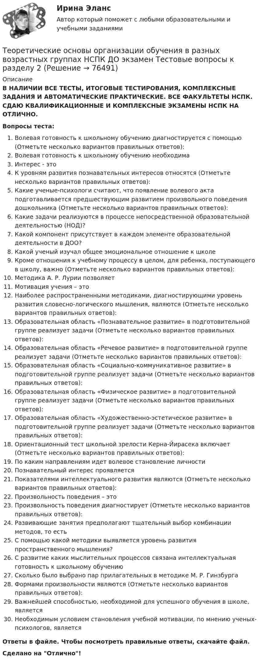      
            Описание
            В НАЛИЧИИ ВСЕ ТЕСТЫ, ИТОГОВЫЕ ТЕСТИРОВАНИЯ, КОМПЛЕКСНЫЕ ЗАДАНИЯ И АВТОМАТИЧЕСКИЕ ПРАКТИЧЕСКИЕ. ВСЕ ФАКУЛЬТЕТЫ НСПК. СДАЮ КВАЛИФИКАЦИОННЫЕ И КОМПЛЕКСНЫЕ ЭКЗАМЕНЫ НСПК НА ОТЛИЧНО.Вопросы теста:Волевая готовность к школьному обучению диагностируется с помощью (Отметьте несколько вариантов правильных ответов):Волевая готовность к школьному обучению необходимаИнтерес - это К уровням развития познавательных интересов относятся (Отметьте несколько вариантов правильных ответов):Какие ученые-психологи считают, что появление волевого акта подготавливается предшествующим развитием произвольного поведения дошкольника (Отметьте несколько вариантов правильных ответов):Какие задачи реализуются в процессе непосредственной образовательной деятельностью (НОД)? Какой компонент присутствует в каждом элементе образовательной деятельности в ДОО? Какой ученый изучал общее эмоциональное отношение к школе Кроме отношения к учебному процессу в целом, для ребенка, поступающего в школу, важно (Отметьте несколько вариантов правильных ответов):Методика А. Р. Лурии позволяет Мотивация учения – это Наиболее распространенными методиками, диагностирующими уровень развития словесно-логического мышления, являются (Отметьте несколько вариантов правильных ответов): Образовательная область «Познавательное развитие» в подготовительной группе реализует задачи (Отметьте несколько вариантов правильных ответов): Образовательная область «Речевое развитие» в подготовительной группе реализует задачи (Отметьте несколько вариантов правильных ответов): Образовательная область «Социально-коммуникативное развитие» в подготовительной группе реализует задачи (Отметьте несколько вариантов правильных ответов): Образовательная область «Физическое развитие» в подготовительной группе реализует задачи (Отметьте несколько вариантов правильных ответов): Образовательная область «Художественно-эстетическое развитие» в подготовительной группе реализует задачи (Отметьте несколько вариантов правильных ответов):Ориентационный тест школьной зрелости Керна-Йирасека включает (Отметьте несколько вариантов правильных ответов): По каким направлениям идет волевое становление личности Познавательный интерес проявляетсяПоказателями интеллектуального развития являются (Отметьте несколько вариантов правильных ответов):Произвольность поведения – этоПроизвольность поведения диагностирует (Отметьте несколько вариантов правильных ответов):Развивающие занятия предполагают тщательный выбор комбинации методов, то есть С помощью какой методики выявляется уровень развития пространственного мышления?С развитие каких мыслительных процессов связана интеллектуальная готовность к школьному обучению Сколько было выбрано пар прилагательных в методике М. Р. ГинзбургаФормами произвольности являются (Отметьте несколько вариантов правильных ответов):Важнейшей способностью, необходимой для успешного обучения в школе, являетсяНеобходимым условием становления учебной мотивации, по мнению ученых-психологов, являетсяОтветы в файле. Чтобы посмотреть правильные ответы, скачайте файл.Сделано на Отлично!   
            
            
            Теоретические основы организации обучения в разных возрастных группах НСПК ДО экзамен Тестовые вопросы к разделу 1Теоретические основы организации обучения в разных возрастных группах НСПК ДО экзамен Тестовые вопросы к разделу 2: Теоретические основы организации обучения в разных возрастных группах Практическое занятие 1Теоретические основы организации обучения в разных возрастных группах   Практическое занятие 1  НСПКТеоретические основы организации обучения в разных возрастных группах Практическое занятие 1  НСПКТеоретические основы организации обучения в разных возрастных группах Практическое занятие 1 НСПК ДОТеоретические основы организации обучения в разных возрастных группах  Практическое занятие 2  НСПКТеоретические основы организации обучения в разных возрастных группах (ДО, 1 часть) Тестовые вопросы к разделу 2Теоретические основы организации обучения в разных возрастных группах (ДО, 2 часть)Теоретические основы организации обучения в разных возрастных группах (ДО, 2 часть)Теоретические основы организации обучения в разных возрастных группах (ДО, 2 часть) Практическое занятие 2Теоретические основы организации обучения в разных возрастных группах (ДО, 2 часть)  ТЕСТ-1  НСПКТеоретические основы организации обучения в разных возрастных группах (ДО, 2 часть)  ТЕСТ-2Теоретические основы организации обучения в разных возрастных группах НСПК ДО зачет Тестовые вопросы к разделу 1