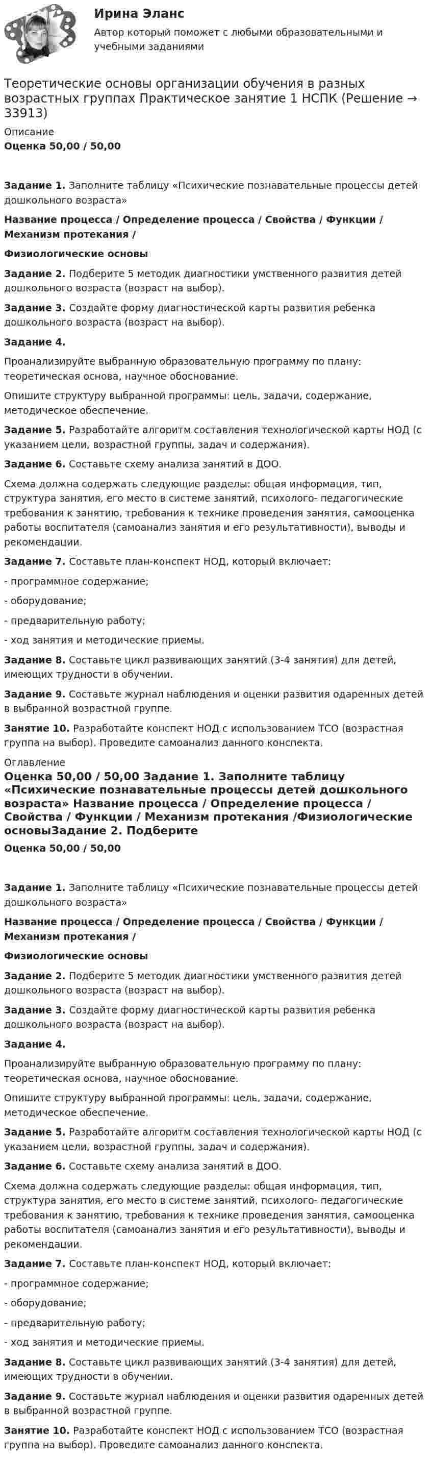      
          Описание
          Оценка  50,00 / 50,00 Задание 1. Заполните таблицу «Психические познавательные процессы детей дошкольного возраста» Название процесса   /   Определение процесса   /   Свойства   / Функции   /  Механизм протекания  /Физиологические основыЗадание 2. Подберите 5 методик диагностики умственного развития детей дошкольного возраста (возраст на выбор). Задание 3. Создайте форму диагностической карты развития ребенка дошкольного возраста (возраст на выбор).Задание 4.Проанализируйте выбранную образовательную программу по плану: теоретическая основа, научное обоснование.Опишите структуру выбранной программы: цель, задачи, содержание, методическое обеспечение.Задание 5. Разработайте алгоритм составления технологической карты НОД (с указанием цели, возрастной группы, задач и содержания). Задание 6. Составьте схему анализа занятий в ДОО.Схема должна содержать следующие разделы: общая информация, тип, структура занятия, его место в системе занятий, психолого- педагогические требования к занятию, требования к технике проведения занятия, самооценка работы воспитателя (самоанализ занятия и его результативности), выводы и рекомендации.Задание 7. Составьте план-конспект НОД, который включает:-        программное содержание;-        оборудование;-        предварительную работу;-        ход занятия и методические приемы. Задание 8. Составьте цикл развивающих занятий (3-4 занятия) для детей, имеющих трудности в обучении.Задание 9.  Составьте журнал наблюдения и оценки развития одаренных детей в выбранной возрастной группе. Занятие 10. Разработайте конспект НОД с использованием ТСО (возрастная группа на выбор). Проведите самоанализ данного конспекта. 
          Оглавление
          Оценка  50,00 / 50,00 Задание 1. Заполните таблицу «Психические познавательные процессы детей дошкольного возраста» Название процесса   /   Определение процесса   /   Свойства   / Функции   /  Механизм протекания  /Физиологические основыЗадание 2. Подберите 5 методик диагностики умственного развития детей дошкольного возраста (возраст на выбор). Задание 3. Создайте форму диагностической карты развития ребенка дошкольного возраста (возраст на выбор).Задание 4.Проанализируйте выбранную образовательную программу по плану: теоретическая основа, научное обоснование.Опишите структуру выбранной программы: цель, задачи, содержание, методическое обеспечение.Задание 5. Разработайте алгоритм составления технологической карты НОД (с указанием цели, возрастной группы, задач и содержания). Задание 6. Составьте схему анализа занятий в ДОО.Схема должна содержать следующие разделы: общая информация, тип, структура занятия, его место в системе занятий, психолого- педагогические требования к занятию, требования к технике проведения занятия, самооценка работы воспитателя (самоанализ занятия и его результативности), выводы и рекомендации.Задание 7. Составьте план-конспект НОД, который включает:-        программное содержание;-        оборудование;-        предварительную работу;-        ход занятия и методические приемы. Задание 8. Составьте цикл развивающих занятий (3-4 занятия) для детей, имеющих трудности в обучении.Задание 9.  Составьте журнал наблюдения и оценки развития одаренных детей в выбранной возрастной группе. Занятие 10. Разработайте конспект НОД с использованием ТСО (возрастная группа на выбор). Проведите самоанализ данного конспекта. 
            
            
            : Теоретические основы организации обучения в разных возрастных группах Практическое занятие 1Теоретические основы организации обучения в разных возрастных группах   Практическое занятие 1  НСПКТеоретические основы организации обучения в разных возрастных группах Практическое занятие 1  НСПКТеоретические основы организации обучения в разных возрастных группах Практическое занятие 1 НСПК ДОТеоретические основы организации обучения в разных возрастных группах  Практическое занятие 2  НСПКТеоретические основы организации обучения в разных возрастных группах  ТЕСТ-1   НСПКТеоретические основы организации обучения в разных возрастных группах ТЕСТ-2   НСПКТеоретические основы организации обучения в разных возрастных группах (ДО, 2 часть)Теоретические основы организации обучения в разных возрастных группах (ДО, 2 часть) Практическое занятие 2Теоретические основы организации обучения в разных возрастных группах (ДО, 2 часть)  ТЕСТ-1  НСПКТеоретические основы организации обучения в разных возрастных группах (ДО, 2 часть)  ТЕСТ-2Теоретические основы организации обучения в разных возрастных группах НСПК ДО зачет Тестовые вопросы к разделу 1Теоретические основы организации обучения в разных возрастных группах НСПК ДО зачет Тестовые вопросы к разделу 2Теоретические основы организации обучения в разных возрастных группах НСПК ДО экзамен Тестовые вопросы к разделу 1