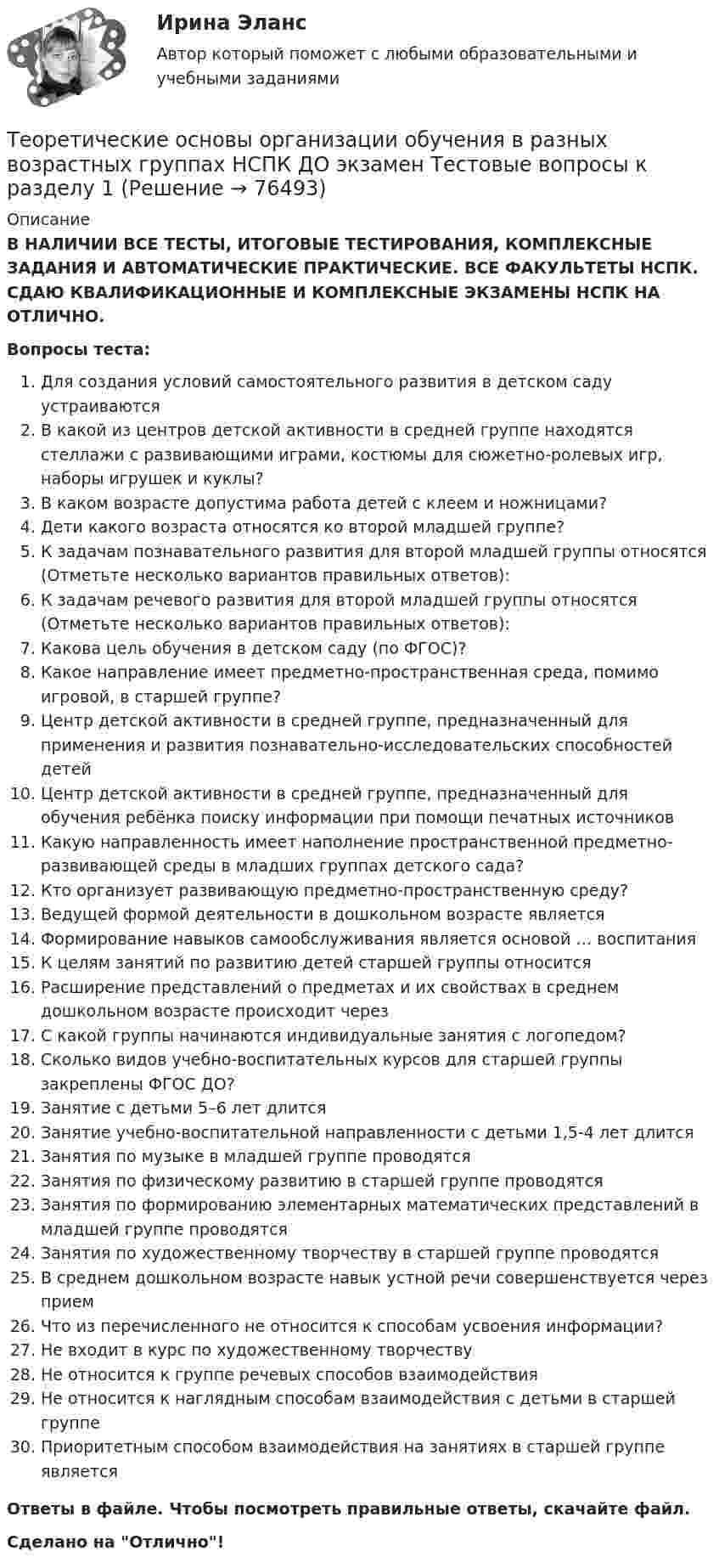      
            Описание
            В НАЛИЧИИ ВСЕ ТЕСТЫ, ИТОГОВЫЕ ТЕСТИРОВАНИЯ, КОМПЛЕКСНЫЕ ЗАДАНИЯ И АВТОМАТИЧЕСКИЕ ПРАКТИЧЕСКИЕ. ВСЕ ФАКУЛЬТЕТЫ НСПК. СДАЮ КВАЛИФИКАЦИОННЫЕ И КОМПЛЕКСНЫЕ ЭКЗАМЕНЫ НСПК НА ОТЛИЧНО.Вопросы теста:Для создания условий самостоятельного развития в детском саду устраиваютсяВ какой из центров детской активности в средней группе находятся стеллажи с развивающими играми, костюмы для сюжетно-ролевых игр, наборы игрушек и куклы?В каком возрасте допустима работа детей с клеем и ножницами? Дети какого возраста относятся ко второй младшей группе?К задачам познавательного развития для второй младшей группы относятся (Отметьте несколько вариантов правильных ответов):К задачам речевого развития для второй младшей группы относятся (Отметьте несколько вариантов правильных ответов): Какова цель обучения в детском саду (по ФГОС)?Какое направление имеет предметно-пространственная среда, помимо игровой, в старшей группе? Центр детской активности в средней группе, предназначенный для применения и развития познавательно-исследовательских способностей детейЦентр детской активности в средней группе, предназначенный для обучения ребёнка поиску информации при помощи печатных источников Какую направленность имеет наполнение пространственной предметно-развивающей среды в младших группах детского сада?Кто организует развивающую предметно-пространственную среду?Ведущей формой деятельности в дошкольном возрасте является Формирование навыков самообслуживания является основой … воспитанияК целям занятий по развитию детей старшей группы относитсяРасширение представлений о предметах и их свойствах в среднем дошкольном возрасте происходит через С какой группы начинаются индивидуальные занятия с логопедом? Сколько видов учебно-воспитательных курсов для старшей группы закреплены ФГОС ДО? Занятие с детьми 5–6 лет длитсяЗанятие учебно-воспитательной направленности с детьми 1,5-4 лет длитсяЗанятия по музыке в младшей группе проводятсяЗанятия по физическому развитию в старшей группе проводятся Занятия по формированию элементарных математических представлений в младшей группе проводятся Занятия по художественному творчеству в старшей группе проводятсяВ среднем дошкольном возрасте навык устной речи совершенствуется через прием Что из перечисленного не относится к способам усвоения информации? Не входит в курс по художественному творчествуНе относится к группе речевых способов взаимодействияНе относится к наглядным способам взаимодействия с детьми в старшей группе Приоритетным способом взаимодействия на занятиях в старшей группе являетсяОтветы в файле. Чтобы посмотреть правильные ответы, скачайте файл.Сделано на Отлично!   
            
            
            Теоретические основы организации обучения в разных возрастных группах НСПК ДО зачет Тестовые вопросы к разделу 2Теоретические основы организации обучения в разных возрастных группах НСПК ДО экзамен Тестовые вопросы к разделу 1Теоретические основы организации обучения в разных возрастных группах НСПК ДО экзамен Тестовые вопросы к разделу 2: Теоретические основы организации обучения в разных возрастных группах Практическое занятие 1Теоретические основы организации обучения в разных возрастных группах   Практическое занятие 1  НСПКТеоретические основы организации обучения в разных возрастных группах Практическое занятие 1  НСПКТеоретические основы организации обучения в разных возрастных группах Практическое занятие 1 НСПК ДОТеоретические основы организации обучения в разных возрастных группах (ДО, 1 часть) Тестовые вопросы к разделу 1Теоретические основы организации обучения в разных возрастных группах (ДО, 1 часть) Тестовые вопросы к разделу 2Теоретические основы организации обучения в разных возрастных группах (ДО, 2 часть)Теоретические основы организации обучения в разных возрастных группах (ДО, 2 часть)Теоретические основы организации обучения в разных возрастных группах (ДО, 2 часть) Практическое занятие 2Теоретические основы организации обучения в разных возрастных группах (ДО, 2 часть)  ТЕСТ-1  НСПКТеоретические основы организации обучения в разных возрастных группах (ДО, 2 часть)  ТЕСТ-2