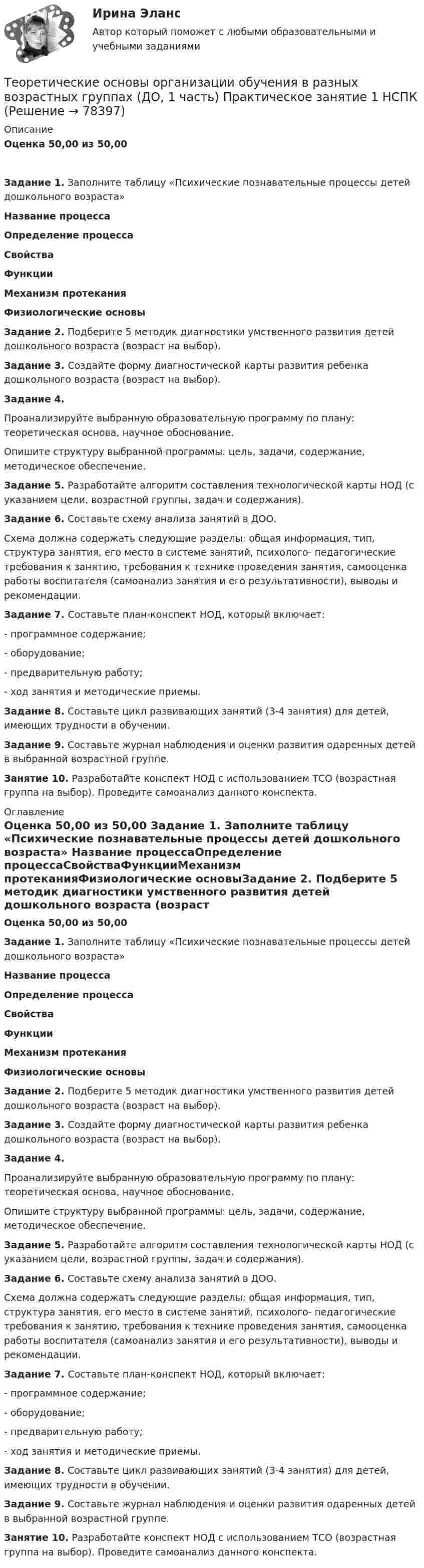      
            Описание
            Оценка 50,00 из 50,00Задание 1. Заполните таблицу «Психические познавательные процессы детей дошкольного возраста» Название процессаОпределение процессаСвойстваФункцииМеханизм протеканияФизиологические основыЗадание 2. Подберите 5 методик диагностики умственного развития детей дошкольного возраста (возраст на выбор). Задание 3. Создайте форму диагностической карты развития ребенка дошкольного возраста (возраст на выбор).Задание 4.Проанализируйте выбранную образовательную программу по плану: теоретическая основа, научное обоснование.Опишите структуру выбранной программы: цель, задачи, содержание, методическое обеспечение.Задание 5. Разработайте алгоритм составления технологической карты НОД (с указанием цели, возрастной группы, задач и содержания). Задание 6. Составьте схему анализа занятий в ДОО.Схема должна содержать следующие разделы: общая информация, тип, структура занятия, его место в системе занятий, психолого- педагогические требования к занятию, требования к технике проведения занятия, самооценка работы воспитателя (самоанализ занятия и его результативности), выводы и рекомендации.Задание 7. Составьте план-конспект НОД, который включает:-        программное содержание;-        оборудование;-        предварительную работу;-        ход занятия и методические приемы. Задание 8. Составьте цикл развивающих занятий (3-4 занятия) для детей, имеющих трудности в обучении. Задание 9.  Составьте журнал наблюдения и оценки развития одаренных детей в выбранной возрастной группе.Занятие 10. Разработайте конспект НОД с использованием ТСО (возрастная группа на выбор). Проведите самоанализ данного конспекта. 
            Оглавление
            Оценка 50,00 из 50,00 Задание 1. Заполните таблицу «Психические познавательные процессы детей дошкольного возраста» Название процессаОпределение процессаСвойстваФункцииМеханизм протеканияФизиологические основыЗадание 2. Подберите 5 методик диагностики умственного развития детей дошкольного возраста (возраст на выбор). Задание 3. Создайте форму диагностической карты развития ребенка дошкольного возраста (возраст на выбор).Задание 4.Проанализируйте выбранную образовательную программу по плану: теоретическая основа, научное обоснование.Опишите структуру выбранной программы: цель, задачи, содержание, методическое обеспечение.Задание 5. Разработайте алгоритм составления технологической карты НОД (с указанием цели, возрастной группы, задач и содержания). Задание 6. Составьте схему анализа занятий в ДОО.Схема должна содержать следующие разделы: общая информация, тип, структура занятия, его место в системе занятий, психолого- педагогические требования к занятию, требования к технике проведения занятия, самооценка работы воспитателя (самоанализ занятия и его результативности), выводы и рекомендации.Задание 7. Составьте план-конспект НОД, который включает:-        программное содержание;-        оборудование;-        предварительную работу;-        ход занятия и методические приемы. Задание 8. Составьте цикл развивающих занятий (3-4 занятия) для детей, имеющих трудности в обучении. Задание 9.  Составьте журнал наблюдения и оценки развития одаренных детей в выбранной возрастной группе.Занятие 10. Разработайте конспект НОД с использованием ТСО (возрастная группа на выбор). Проведите самоанализ данного конспекта.  
            
            
            Теоретические основы организации обучения в разных возрастных группах (ДО, 1 часть)Теоретические основы организации обучения в разных возрастных группах (ДО, 1 часть)  Практическое занятие 1   НСПКТеоретические основы организации обучения в разных возрастных группах (ДО, 1 часть) тест 2Теоретические основы организации обучения в разных возрастных группах (ДО, 1 часть) Тестовые вопросы к разделу 1Теоретические основы организации обучения в разных возрастных группах (ДО, 1 часть) Тестовые вопросы к разделу 2Теоретические основы организации обучения в разных возрастных группах (ДО, 2 часть)Теоретические основы организации обучения в разных возрастных группах (ДО, 2 часть)Теоретические основы организации обучения в начальных классах  Практическое занятие 3  НСПКТеоретические основы организации обучения в начальных классах  ТЕСТ-1  НСПКТеоретические основы организации обучения в начальных классах  ТЕСТ-2  НСПКТеоретические основы организации обучения в начальных классах  ТЕСТ-3  НСПКТеоретические основы организации обучения в разных возрастных группах (ДО, 1 часть)Теоретические основы организации обучения в разных возрастных группах (ДО, 1 часть)Теоретические основы организации обучения в разных возрастных группах (ДО, 1 часть)