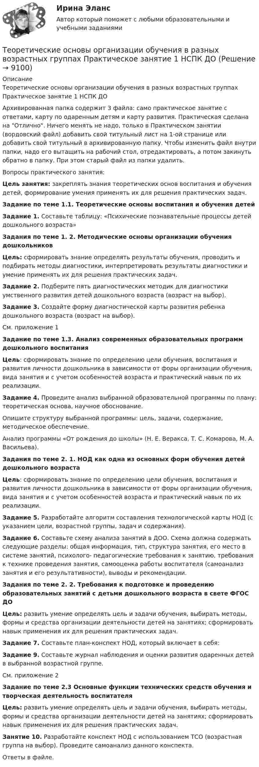      
          Описание
          Теоретические основы организации обучения в разных возрастных группах Практическое занятие 1 НСПК ДОАрхивированная папка содержит 3 файла: само практическое занятие с ответами, карту по одаренным детям и карту развития. Практическая сделана на Отлично. Ничего менять не надо, только в Практическом занятии (вордовский файл) добавить свой титульный лист на 1-ой странице или добавить свой титульный в архивированную папку. Чтобы изменить файл внутри папки, надо его вытащить на рабочий стол, отредактировать, а потом закинуть обратно в папку. При этом старый файл из папки удалить. Вопросы практического занятия:Цель занятия: закреплять знания теоретических основ воспитания и обучения детей, формирование умения применять их для решения практических задач.Задание по теме 1.1. Теоретические основы воспитания и обучения детейЗадание 1. Составьте таблицу: «Психические познавательные процессы детей дошкольного возраста» Задания по теме 1. 2. Методические основы организации обучения дошкольниковЦель: сформировать знание определять результаты обучения, проводить и подбирать методы диагностики, интерпретировать результаты диагностики и умение применять их для решения практических задач.Задание 2. Подберите пять диагностических методик для диагностики умственного развития детей дошкольного возраста (возраст на выбор).Задание 3. Создайте форму диагностической карты развития ребенка дошкольного возраста (возраст на выбор).См. приложение 1 Задание по теме 1.3. Анализ современных образовательных программ дошкольного воспитанияЦель: сформировать знание по определению цели обучения, воспитания и развития личности дошкольника в зависимости от форы организации обучения, вида занятия и с учетом особенностей возраста и практический навык по их реализации.Задание 4. Проведите анализ выбранной образовательной программы по плану: теоретическая основа, научное обоснование.Опишите структуру выбранной программы: цель, задачи, содержание, методическое обеспечение.Анализ программы «От рождения до школы» (Н. Е. Веракса, Т. С. Комарова, М. А. Васильева).Задания по теме 2. 1. НОД как одна из основных форм обучения детей дошкольного возраста Цель: сформировать знание по определению цели обучения, воспитания и развития личности дошкольника в зависимости от форы организации обучения, вида занятия и с учетом особенностей возраста и практический навык по их реализации. Задание 5. Разработайте алгоритм составления технологической карты НОД (с указанием цели, возрастной группы, задач и содержания).Задание 6. Составьте схему анализа занятий в ДОО. Схема должна содержать следующие разделы: общая информация, тип, структура занятия, его место в системе занятий, психолого- педагогические требования к занятию, требования к технике проведения занятия, самооценка работы воспитателя (самоанализ занятия и его результативности), выводы и рекомендации.Задания по теме 2. 2. Требования к подготовке и проведению образовательных занятий с детьми дошкольного возраста в свете ФГОС ДО Цель: развить умение определять цель и задачи обучения, выбирать методы, формы и средства организации деятельности детей на занятиях; сформировать навык применения их для решения практических задач. Задание 7. Составьте план-конспект НОД, который включает в себя:Задание 9.  Составьте журнал наблюдения и оценки развития одаренных детей в выбранной возрастной группе. См. приложение 2 Задание по теме 2.3  Основные функции технических средств обучения и творческая деятельность воспитателяЦель: развить умение определять цель и задачи обучения, выбирать методы, формы и средства организации деятельности детей на занятиях; сформировать навык применения их для решения практических задач. Занятие 10. Разработайте конспект НОД с использованием ТСО (возрастная группа на выбор). Проведите самоанализ данного конспекта.Ответы в файле.   
            
            
            Теоретические основы организации обучения в разных возрастных группах Практическое занятие 1  НСПКТеоретические основы организации обучения в разных возрастных группах Практическое занятие 1 НСПК ДОТеоретические основы организации обучения в разных возрастных группах  Практическое занятие 2  НСПКТеоретические основы организации обучения в разных возрастных группах  ТЕСТ-1   НСПКТеоретические основы организации обучения в разных возрастных группах ТЕСТ-2   НСПК«Теоретические основы оценочной деятельности» (1. Какой вид стоимости используется для определения предполагаемой стоимости объекта при его Теоретические основы педагогической деятельности воспитателя ДОТеоретические основы организации обучения в разных возрастных группах (ДО, 2 часть)  ТЕСТ-1  НСПКТеоретические основы организации обучения в разных возрастных группах (ДО, 2 часть)  ТЕСТ-2Теоретические основы организации обучения в разных возрастных группах НСПК ДО зачет Тестовые вопросы к разделу 1Теоретические основы организации обучения в разных возрастных группах НСПК ДО зачет Тестовые вопросы к разделу 2Теоретические основы организации обучения в разных возрастных группах НСПК ДО экзамен Тестовые вопросы к разделу 1Теоретические основы организации обучения в разных возрастных группах НСПК ДО экзамен Тестовые вопросы к разделу 2: Теоретические основы организации обучения в разных возрастных группах Практическое занятие 1