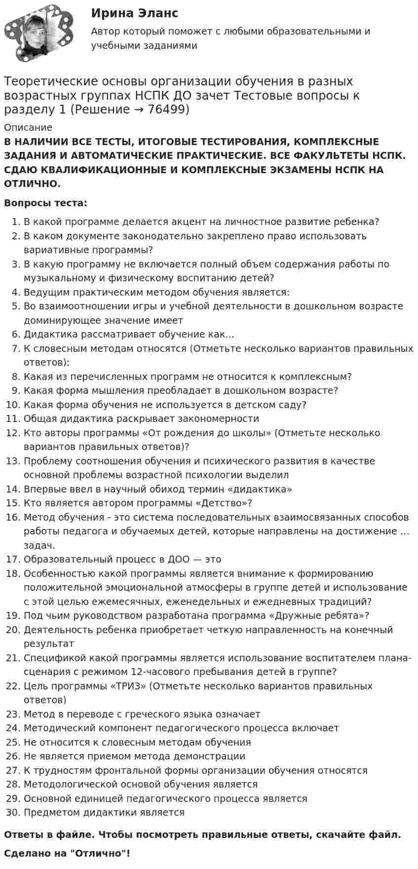      
            Описание
            В НАЛИЧИИ ВСЕ ТЕСТЫ, ИТОГОВЫЕ ТЕСТИРОВАНИЯ, КОМПЛЕКСНЫЕ ЗАДАНИЯ И АВТОМАТИЧЕСКИЕ ПРАКТИЧЕСКИЕ. ВСЕ ФАКУЛЬТЕТЫ НСПК. СДАЮ КВАЛИФИКАЦИОННЫЕ И КОМПЛЕКСНЫЕ ЭКЗАМЕНЫ НСПК НА ОТЛИЧНО.Вопросы теста:В какой программе делается акцент на личностное развитие ребенка?В каком документе законодательно закреплено право использовать вариативные программы?В какую программу не включается полный объем содержания работы по музыкальному и физическому воспитанию детей? Ведущим практическим методом обучения является: Во взаимоотношении игры и учебной деятельности в дошкольном возрасте доминирующее значение имеет Дидактика рассматривает обучение как…К словесным методам относятся (Отметьте несколько вариантов правильных ответов):Какая из перечисленных программ не относится к комплексным?Какая форма мышления преобладает в дошкольном возрасте?Какая форма обучения не используется в детском саду? Общая дидактика раскрывает закономерностиКто авторы программы «От рождения до школы» (Отметьте несколько вариантов правильных ответов)? Проблему соотношения обучения и психического развития в качестве основной проблемы возрастной психологии выделил Впервые ввел в научный обиход термин «дидактика»Кто является автором программы «Детство»?Метод обучения - это система последовательных взаимосвязанных способов работы педагога и обучаемых детей, которые направлены на достижение … задач.Образовательный процесс в ДОО — это Особенностью какой программы является внимание к формированию положительной эмоциональной атмосферы в группе детей и использование с этой целью ежемесячных, еженедельных и ежедневных традиций? Под чьим руководством разработана программа «Дружные ребята»? Деятельность ребенка приобретает четкую направленность на конечный результатСпецификой какой программы является использование воспитателем плана-сценария с режимом 12-часового пребывания детей в группе? Цель программы «ТРИЗ» (Отметьте несколько вариантов правильных ответов) Метод в переводе с греческого языка означает Методический компонент педагогического процесса включаетНе относится к словесным методам обученияНе является приемом метода демонстрации К трудностям фронтальной формы организации обучения относятсяМетодологической основой обучения является Основной единицей педагогического процесса являетсяПредметом дидактики являетсяОтветы в файле. Чтобы посмотреть правильные ответы, скачайте файл.Сделано на Отлично!   
            
            
            Теоретические основы организации обучения в разных возрастных группах (ДО, 2 часть)  ТЕСТ-2Теоретические основы организации обучения в разных возрастных группах НСПК ДО зачет Тестовые вопросы к разделу 1Теоретические основы организации обучения в разных возрастных группах НСПК ДО зачет Тестовые вопросы к разделу 2Теоретические основы организации обучения в разных возрастных группах НСПК ДО экзамен Тестовые вопросы к разделу 1Теоретические основы организации обучения в разных возрастных группах НСПК ДО экзамен Тестовые вопросы к разделу 2: Теоретические основы организации обучения в разных возрастных группах Практическое занятие 1Теоретические основы организации обучения в разных возрастных группах   Практическое занятие 1  НСПКТеоретические основы организации обучения в разных возрастных группах (ДО, 1 часть)  Практическое занятие 1   НСПКТеоретические основы организации обучения в разных возрастных группах (ДО, 1 часть) тест 2Теоретические основы организации обучения в разных возрастных группах (ДО, 1 часть) Тестовые вопросы к разделу 1Теоретические основы организации обучения в разных возрастных группах (ДО, 1 часть) Тестовые вопросы к разделу 2Теоретические основы организации обучения в разных возрастных группах (ДО, 2 часть)Теоретические основы организации обучения в разных возрастных группах (ДО, 2 часть)Теоретические основы организации обучения в разных возрастных группах (ДО, 2 часть) Практическое занятие 2