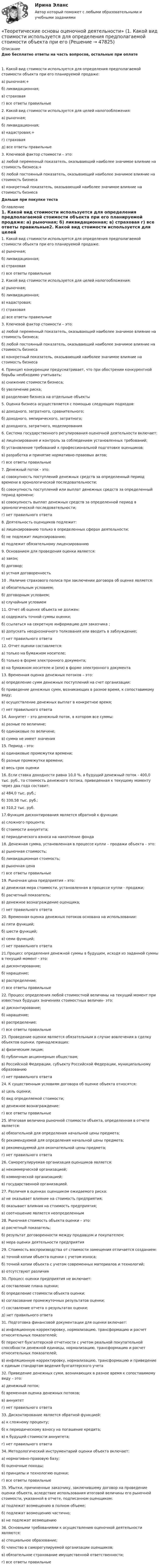      
            Описание
            Даю бесплатно ответы на часть вопросов, остальные при оплате 1. Какой вид стоимости используется для определения предполагаемой стоимости объекта при его планируемой продаже:  а) рыночная;+  б) ликвидационная;  в) страховая  г) все ответы правильные2. Какой вид стоимости используется для целей налогообложения:  а) рыночная;  б) ликвидационная;  в) кадастровая;+  г) страховая  д) все ответы правильные3. Ключевой фактор стоимости – это:  а) любой переменный показатель, оказывающий наиболее значимое влияние на стоимость бизнеса;+  б) любой постоянный показатель, оказывающий наиболее значимое влияние на стоимость бизнеса  в) конкретный показатель, оказывающий наиболее значимое влияние на стоимость бизнеса Дальше при покупке теста 
            Оглавление
            1. Какой вид стоимости используется для определения предполагаемой стоимости объекта при его планируемой продаже:  а) рыночная;  б) ликвидационная;  в) страховая  г) все ответы правильные2. Какой вид стоимости используется для целей налогообложения:  а) рыночная;  б) ликвидационная;  в) кадастровая;  г) страховая  д) все ответы правильные3. Ключевой фактор стоимости – это:  а) любой переменный показатель, оказывающий наиболее значимое влияние на стоимость бизнеса;  б) любой постоянный показатель, оказывающий наиболее значимое влияние на стоимость бизнеса  в) конкретный показатель, оказывающий наиболее значимое влияние на стоимость бизнеса 4. Принцип конкуренции предусматривает, что при обострении конкурентной борьбы необходимо учитывать:    а) снижение стоимости бизнеса;    б) увеличение риска;    в) разделение бизнеса на отдельные объекты 5. Оценка бизнеса осуществляется с помощью следующих подходов:    а) доходного, затратного, сравнительного;    б) доходного, эмпирического, затратного;    в) доходного, затратного, моделирования 6. Система государственного регулирования оценочной деятельности включает:   а) лицензирование и контроль за соблюдением установленных требований;  б) установление требований к профессиональной подготовке оценщиков;  в) разработка и принятие нормативно-правовых актов;  г) все ответы правильные 7. Денежный поток - это:   а) совокупность поступлений денежных средств за определенный период времени в хронологической последовательности;   б) совокупность поступлений или выплат денежных средств за определенный период времени;   в) совокупность выплат денежных средств за определенной период в хронологической последовательности;   г) нет правильного ответа8. Деятельность оценщиков подлежит:     а) лицензированию только в определенных сферах деятельности;    б) не подлежит лицензированию;    в) подлежит обязательному лицензированию9. Основанием для проведения оценки является:  а) закон;  б) договор;  в) устная договоренность10 . Наличие страхового полиса при заключении договора об оценке является:    а) обязательным условием;    б) договорным условием;    в) случайным условием11. Отчет об оценке объекта не должен:   а) содержать точной суммы оценки;   б) ссылаться на секретную информацию для заказчика ;   в) допускать неоднозначного толкования или вводить в заблуждение;   г) нет правильного ответа12. Отчет оценки составляется:   а) только на бумажном носителе;  б) только в форме электронного документа;  в) на бумажном носителе и (или) в форме электронного документа13. Временная оценка денежных потоков – это: а) определение сумм денежных поступлений на счет организации; б) приведение денежных сумм, возникающих в разное время, к сопоставимому виду;  в) осуществление денежных выплат в конкретное время;  г) нет правильного ответа14. Аннуитет – это денежный поток, в котором все суммы:  а) разные по величине;  б) одинаковые по величине;  в) сумма не имеет значения15. Период – это: а) одинаковые промежутки времени; б) разные промежутки времени; в) весь срок оценки16. Если ставка доходности равна 10,0 %, а будущий денежный поток - 400,0 тыс. руб., то  стоимость денежного потока, приведенная к текущему моменту через два года составит:  а) 484,0 тыс. руб.;  б) 330,58 тыс. руб.;  в) 310,2 тыс. руб.17.Функция дисконтирования является обратной к функции:  а) сложного процента;  б) стоимости аннуитета;  в) периодического взноса на накопление фонда18. Денежная сумма, установленная в процессе купли – продажи объекта – это:  а) рыночная стоимость;  б) ликвидационная стоимость;  в) рыночная цена  г) все ответы правильные19. Рыночная цена предприятия – это:  а) денежная мера стоимости, установленная в процессе купли - продажи;  б) расчетный показатель;  в) денежное вознаграждение оценщика;  г) нет правильного ответа20. Временная оценка денежных потоков основана на использовании:  а) пяти функций;  б) шести функций;  в) семи функций;  г) нет правильного ответа21.Процесс определения денежной суммы в будущем, исходя из заданной суммы в текущий момент - это:  а) дисконтирование;  б) наращение;  в) распределение;  г) все ответы правильные22. Процесс определения любой стоимостной величины на текущий момент при известных будущих значениях стоимостных величин- это:  а) дисконтирование;  б) наращение;  в) распределение;  г) все ответы правильные23. Проведение оценки является обязательным в случае вовлечения в сделку объектов оценки, принадлежащих:  а) физическим лицам;  б) публичным акционерным обществам;  в) Российской Федерации, субъекту Российской Федерации, муниципальному образованию  г) нет правильного ответа24. К существенным условиям договора об оценке объекта относятся:  а) цель оценки;  б) вид определяемой стоимости;  в) денежное вознаграждение;  г) все ответы правильные25. Итоговая величина рыночной стоимости объекта, определенная в отчете является:  а) обязательной для определения начальной цены предмета;  б) рекомендуемой для определения начальной цены предмета;  в) рекомендуемой для окончательной цены предмета;  г) нет правильного ответа26. Саморегулируемая организация оценщиков является:  а) некоммерческой организацией;  б) коммерческой организацией;  в) государственной организацией.27. Различия в оценках оценщиком ожидаемого риска:  а) не оказывает влияние на стоимость предприятия;  б) оказывает влияния на стоимость предприятия;  в) соотношение является неопределенным28. Рыночная стоимость объекта оценки – это:  а) расчетный показатель;  б) результат договоренности между продавцом и покупателем;  в) мера оценки деятельности предприятия29. Стоимость воспроизводства от стоимости замещения отличается созданием:  а) точной копии объекта оценки с учетом износа;  б) точной копии объекта с учетом современных материалов и технологий;  в) отсутствуют различия30. Процесс оценки предприятия не включает:  а) составление плана оценки;  б) определение стоимости объекта оценки;  в) согласование промежуточных результатов оценки;  г) составление отчета о результатах оценки;  д) нет правильного ответа31. Подготовка финансовой документации для оценки включает:  а) инфляционную корректировку, нормализацию, трансформацию и расчет относительных показателей;  б) пересчет бухгалтерской отчетности с учетом реальной покупательной способности денежной единицы, нормализацию, трансформацию и расчет относительных показателей;  в) инфляционную корректировку, нормализацию, трансформацию и приведение к единым стандартам ведения бухгалтерского учета  32. Приведение денежных сумм, возникающих в разное время к сопоставимому виду – это:  а) денежный поток;  б) временная оценка денежных потоков;  в) аннуитетг) нет правильного ответа33. Дисконтирование является обратной функцией:  а) к сложному проценту;  б) к периодическому взносу на погашение кредита;  в) к будущей стоимости аннуитета;  г) нет правильного ответа 34. Методологический инструментарий оценки объекта включает:  а) нормативно-правовую базу;  б) оценочные походы;  в) принципы и технологию оценки;  г) все ответы правильные35. Убытки, причиненные заказчику, заключившему договор на проведение оценки объекта, вследствие использования итоговой величины его рыночной стоимости, указанной в отчете, подписанном оценщиком:  а) подлежат возмещению в полном объеме;  б) подлежат возмещению частично;  в) не подлежат возмещению 36. Основными требованиями к осуществлению оценочной деятельности являются:  а) специальное образование;  б) членство в саморегулируемой организации оценщиков;  в) обязательное страхование имущественной ответственности;  г) все ответы правильные 
            
            
            Теоретические основы организации обучения в разных возрастных группах ТЕСТ-2   НСПК«Теоретические основы оценочной деятельности» (1. Какой вид стоимости используется для определения предполагаемой стоимости объекта при его Теоретические основы педагогической деятельности воспитателя ДОТеоретические основы педагогической деятельности воспитателя ДОО (НИИ ДПО)Теоретические основы психодиагностики как наукиТеоретические основы разработки бизнес-плана в условиях малого бизнесаТеоретические основы специальной психологииТеоретические основы организации обучения в разных возрастных группах НСПК ДО экзамен Тестовые вопросы к разделу 1Теоретические основы организации обучения в разных возрастных группах НСПК ДО экзамен Тестовые вопросы к разделу 2: Теоретические основы организации обучения в разных возрастных группах Практическое занятие 1Теоретические основы организации обучения в разных возрастных группах   Практическое занятие 1  НСПКТеоретические основы организации обучения в разных возрастных группах Практическое занятие 1  НСПКТеоретические основы организации обучения в разных возрастных группах Практическое занятие 1 НСПК ДОТеоретические основы организации обучения в разных возрастных группах  Практическое занятие 2  НСПК