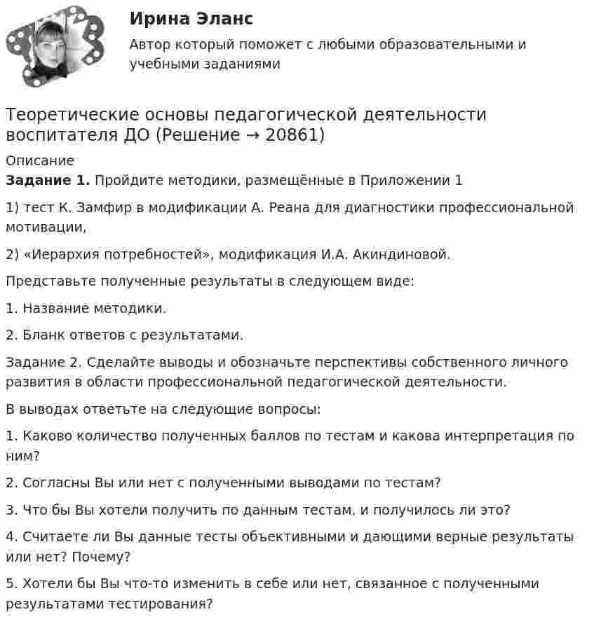      
          Описание
          Задание 1. Пройдите методики, размещённые в Приложении 11) тест К. Замфир в модификации А. Реана для диагностики профессиональной мотивации,2) «Иерархия потребностей», модификация И.А. Акиндиновой.Представьте полученные результаты в следующем виде:1. Название методики.2. Бланк ответов с результатами.Задание 2. Сделайте выводы и обозначьте перспективы собственного личного развития в области профессиональной педагогической деятельности.В выводах ответьте на следующие вопросы:1. Каково количество полученных баллов по тестам и какова интерпретация по ним?2. Согласны Вы или нет с полученными выводами по тестам?3. Что бы Вы хотели получить по данным тестам, и получилось ли это?4. Считаете ли Вы данные тесты объективными и дающими верные результаты или нет? Почему?5. Хотели бы Вы что-то изменить в себе или нет, связанное с полученными результатами тестирования?  
            
            
            «Теоретические основы оценочной деятельности» (1. Какой вид стоимости используется для определения предполагаемой стоимости объекта при его Теоретические основы педагогической деятельности воспитателя ДОТеоретические основы педагогической деятельности воспитателя ДОО (НИИ ДПО)Теоретические основы психодиагностики как наукиТеоретические основы разработки бизнес-плана в условиях малого бизнесаТеоретические основы специальной психологииТеоретические основы теплотехники и гидравликиТеоретические основы организации обучения в разных возрастных группах НСПК ДО экзамен Тестовые вопросы к разделу 2: Теоретические основы организации обучения в разных возрастных группах Практическое занятие 1Теоретические основы организации обучения в разных возрастных группах   Практическое занятие 1  НСПКТеоретические основы организации обучения в разных возрастных группах Практическое занятие 1  НСПКТеоретические основы организации обучения в разных возрастных группах Практическое занятие 1 НСПК ДОТеоретические основы организации обучения в разных возрастных группах  Практическое занятие 2  НСПКТеоретические основы организации обучения в разных возрастных группах  ТЕСТ-1   НСПК