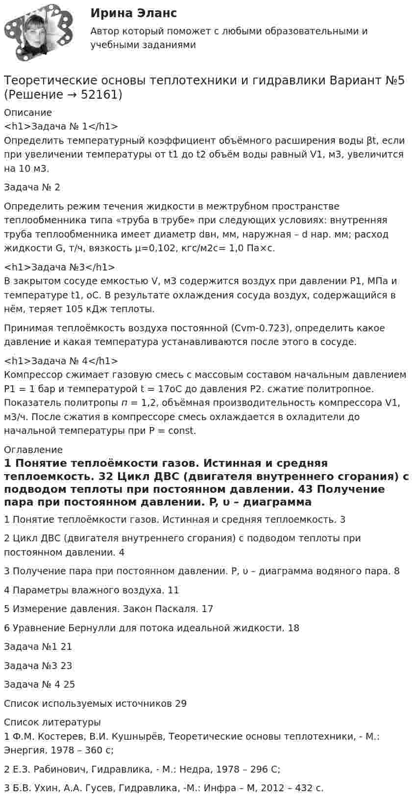      
            Описание
            <h1>Задача № 1</h1>	Определить температурный коэффициент объёмного расширения воды βt, если при увеличении температуры от t1 до t2 объём воды равный V1, м3, увеличится на 10 м3.Задача № 2	Определить режим течения жидкости в межтрубном пространстве теплообменника типа «труба в трубе» при следующих условиях: внутренняя труба теплообменника имеет диаметр dвн, мм, наружная – d нар. мм; расход жидкости G, т/ч, вязкость μ=0,102, кгс/м2с= 1,0 Па×с.<h1>Задача №3</h1>	В закрытом сосуде емкостью V, м3 содержится воздух при давлении Р1, МПа и температуре t1, оС. В результате охлаждения сосуда воздух, содержащийся в нём, теряет 105 кДж теплоты.	Принимая теплоёмкость воздуха постоянной (Сvm-0.723), определить какое давление и какая температура устанавливаются после этого в сосуде.<h1>Задача № 4</h1>	Компрессор сжимает газовую смесь с массовым составом  начальным давлением Р1 = 1 бар и температурой t = 17оС до давления Р2. сжатие политропное. Показатель политропы п = 1,2, объёмная производительность компрессора V1, м3/ч. После сжатия в компрессоре смесь охлаждается в охладители до начальной температуры при Р = const. 
            Оглавление
            1 Понятие теплоёмкости газов. Истинная и средняя теплоемкость.	32 Цикл ДВС (двигателя внутреннего сгорания) с подводом теплоты при постоянном давлении.	43 Получение пара при постоянном давлении. P, υ – диаграмма водяного пара.	84 Параметры влажного воздуха.	115 Измерение давления. Закон Паскаля.	176 Уравнение Бернулли для потока идеальной жидкости.	18Задача №1	21Задача №3	23Задача № 4	25Список используемых источников	29 
            Список литературы
            1 Ф.М. Костерев, В.И. Кушнырёв, Теоретические основы теплотехники, - М.: Энергия, 1978 – 360 с;2 Е.З. Рабинович, Гидравлика, - М.: Недра, 1978 – 296 С;3 Б.В. Ухин, А.А. Гусев, Гидравлика, -М.: Инфра – М, 2012 – 432 с.
            
            
            Теоретические основы теплотехники и гидравлики Вариант №5Теоретические основы теплотехники и гидравлики Вариант №5Теоретические основы теплотехники (ответы на тест Синергия / МТИ / МОИ / МосАП)💯 Теоретические основы теплотехники.ти ЭБС (ответы на тест Синергия / МОИ / МТИ / МосАП, январь 2024)«Теоретические основы товарного менеджмента. Категорийный менеджмент. Формирование и управление ассортиментом товаров»».Теоретические основы товарного менеджмента. Категорийный менеджмент. Формирование и управление ассортиментом товаров».💯 Теоретические основы товароведения [2 темы] (ответы на тесты Синергия / МТИ / МосАП, декабрь 2022)«Теоретические основы оценочной деятельности» (1. Какой вид стоимости используется для определения предполагаемой стоимости объекта при его Теоретические основы педагогической деятельности воспитателя ДОТеоретические основы педагогической деятельности воспитателя ДОО (НИИ ДПО)Теоретические основы психодиагностики как наукиТеоретические основы разработки бизнес-плана в условиях малого бизнесаТеоретические основы специальной психологииТеоретические основы теплотехники и гидравлики