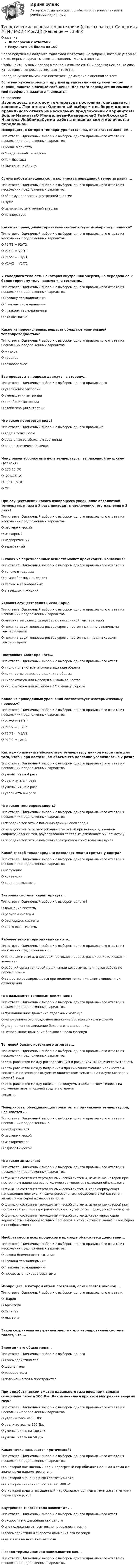     
            Описание
            30 вопросов с ответамиРезультат: 93 балла из 100После покупки вы получите файл Word с ответами на вопросы, которые указаны ниже. Верные варианты ответа выделены желтым цветом.Чтобы найти нужный вопрос в файле, нажмите ctrl+F и введите несколько слов из тестового вопроса, затем нажмите Enter.Перед покупкой вы можете посмотреть демо-файл с оценкой за тест.Если вам нужна помощь с другими предметами или сдачей тестов онлайн, пишите в личные сообщения. Для этого перейдите по ссылке в мой профиль и нажмите написать:  
            Оглавление
            Изопроцесс, в котором температура постоянна, описывается законом...Тип ответа: Одиночный выбор • с выбором одного правильного ответа из нескольких предложенных вариантовО Бойля-МариоттаО Менделеева-КлапейронаО Гей-ЛюссакаО Ньютона-ЛейбницаСумма работы внешних сил и количества переданной теплоты равна ...Тип ответа: Одиночный выбор • с выбором одного правильного ответа из нескольких предложенных вариантовО общему количеству внутренней энергииО нулюО изменению внутренней энергииО температуреКакое из приведенных уравнений соответствует изобарному процессу?Тип ответа: Одиночный выбор • с выбором одного правильного ответа из нескольких предложенных вариантовО Р1/Т1 = Р2/T2О V1/T1 = V2/T2О P1/V2 = P2/V1О V1/V2 = V2/T1У холодного тела есть некоторая внутренняя энергия, но передача ее к более горячему телу невозможна согласно...Тип ответа: Одиночный выбор • с выбором одного правильного ответа из нескольких предложенных вариантовО I закону термодинамикиО II закону термодинамикиО III закону термодинамикиО это возможноКакие из перечисленных веществ обладают наименьшей теплопроводностью?Тип ответа: Одиночный выбор • с выбором одного правильного ответа из нескольких предложенных вариантовО жидкоеО твердоеО газообразноеВсе процессы в природе движутся в сторону...Тип ответа: Одиночный выбор • с выбором одного правильногоО увеличение энтропииО уменьшения энтропииО колебания энтропииО стабилизации энтропииЧто такое перегретая вода?Тип ответа: Одиночный выбор • с выбором одного правильнсО вода в точке росыО вода в метастабильном состоянииО вода в критической точкеЧему равен абсолютный нуль температуры, выраженной по шкале Цельсия?О 273,15 DCО -273,15 DCО -173, 15 DCО ОППри осуществлении какого изопроцесса увеличение абсолютной температуры газа в 3 раза приводит к увеличению, его давления в 3 раза?Тип ответа: Одиночный выбор • с выбором одного правильного ответа из нескольких предложенных вариантовО изотермическийО изохорныйО изобарическийО адиабатныйВ каких из перечисленных веществ может происходить конвекция?Тип ответа: Одиночный выбор • с выбором одного правильного ответа изО только в твердыхО в газообразных и жидкихО только в газообразныхО в твердых и жидкихУсловия осуществления цикла КарноТип ответа: Одиночный выбор • с выбором одного правильного ответа из нескольких предложенных вариантовО наличие теплового резервуара с постоянной температуройО наличие двух тепловых резервуаров с постоянными, но различными температурамиО наличие двух тепловых резервуаров с постоянными, одинаковыми температурамиПостоянная Авогадро - это...Тип ответа: Одиночный выбор • с выбором одного правильного ответ.О число молекул или атомов в единице объемаО количество вещества в единице объемаО число атомов или молекул в 1 моль веществаО число атомов или молекул в 1/12 моль углеродаКакое из приведенных уравнений соответствует изотермическому процессу?Тип ответа: Одиночный выбор • с выбором одного правильного ответа из нескольких предложенных вариантовО V1/V2 = Т1/T2О Р1/Р2 = Т1/T2О Р1/Р2 = V1/V2О Р1/Р2 = Т2/T1Как нужно изменить абсолютную температуру данной массы газа для того, чтобы при постоянном объеме его давление увеличилось в 2 раза?Тип ответа: Одиночный выбор • с выбором одного правильного ответа из нескольких предложенных вариантовО уменьшить в 4 разаО увеличить в 4 разаО уменьшить в 2 разаО увеличить в 2 разаЧто такое теплопроводность?Тип ответа: Одиночный выбор • с выбором одного правильного ответа из нескольких предложенных вариантовО передача теплоты с помощью движущейся средыО передача теплоты внутри одного тела или при непосредственном соприкосновении тел, обусловленная тепловым движением микрочастицО передача теплоты с помощью электромагнитных волн или лучейКакой способ теплопередачи позволяет людям греться у костра?Тип ответа: Одиночный выбор • с выбором одного правильного ответа из нескольких предложенных вариантовО излучениеО конвекцияО теплопроводностьЭнтропия системы характеризует...Тип ответа: Одиночный выбор • с выбором одного iО движение системыО размеры системыО беспорядок системыО сложность системыРабочее тело в термодинамике - это...Тип ответа: Одиночный выбор • с выбором одного правильного ответа из нескольких предложенных ВсО тепловая машина, в которой протекает процесс расширение или сжатия веществаО рабочий орган тепловой машины над которым выполняется работа по перемещениюО вещество расширяющееся при подводе тепла или сжимающееся при охлажденииЧто называется тепловым движением?Тип ответа: Одиночный выбор • с выбором одного правильного ответа из нескольких предложенных вариантовО прямолинейное движение отдельных молекулО непрерывное беспорядочное движение большого числа молекулО упорядоченное движение большого числа молекулО непрерывное движение большого числа молекулТепловой баланс котельного агрегата...Тип ответа: Одиночный выбор • с выбором одного правильного ответа из нескольких предложенных вариантовО есть равенство между располагающим и расходуемым количеством теплотыО есть равенство между полученном при сжигании топлива количеством теплоты и полезно расходуемым количеством теплоты на получение пара и горячей водыО есть равенство между полезно расходуемым количеством теплоты на получение пара и горячей воды и потерямитеплотыПоверхность, объединяющая точки тела с одинаковой температурой, называется ...Тип ответа: Одиночный выбор • с выбором одного правильного ответа из нескольких предложенных вО изобарическойО изотермическойО изохорическойО адиабатическойЧто такое энтальпия?Тип ответа: Одиночный выбор • с выбором одного правильного ответа из нескольких предложенных вариантовО функция состояния термодинамической системы, изменение которой при постоянном давлении равно количеству теплоты, подведенной к системеО функция состояния термодинамической системы, характеризующая направление протекания самопроизвольных процессов в этой системе и являющаяся мерой их необратимостиО функция состояния термодинамической системы, изменение которой при постоянной температуре равно количеству теплоты, подведенной к системеО функция состояния термодинамической системы, характеризующая вероятность самопроизвольных процессов в этой системе и являющаяся мерой их необратимостиНеобратимость всех процессов в природе объясняется действием...Тип ответа: Одиночный выбор • с выбором одного правильного ответа из нескольких предложенных вариантовО закона Всемирного тяготенияО I закона термодинамикиО II закона термодинамикиО процессы в природе обратимыИзопроцесс, в котором объем постоянен, описывается законом...Тип ответа: Одиночный выбор • с выбором одного правильного ответа и:О ШарляО АрхимедаО ГалилеяО НьютонаЗакон сохранения внутренней энергии для изолированной системы гласит, что ...Энергия - это общая мера...Тип ответа: Одиночный выбор • с выбором одногоО взаимодействия телО формы телаО размера телаО положения тел в пространствеПри адиабатическом сжатии идеального газа внешними силами совершена работа 100 Дж. Как изменилась при этом внутренняя энергия газа?Тип ответа: Одиночный выбор • с выбором одного правильного ответа из нескольких предложенных вариантовО увеличилась на 50 ДжО увеличилась на 100 ДжО уменьшилась на 100 ДжО уменьшилась на 50 ДжКакая точка называется критической?Тип ответа: Одиночный выбор • с выбором одного правильного ответа из нескольких предложенных вариантовО в которой насыщенный пар и перегретый пар обладают одними и теми же значениями параметров р, v, tО в которой значение р составляет 240 атаО в которой значение t составляет 400 оСО в которой вода и насыщенный пар обладают одними и теми же значениями параметров р, v, tВнутренняя энергия тела зависит от ...Тип ответа: Одиночный выбор • с выбором одного правильного ответО скорости его движения как целогоО его положения относительно поверхности землиО взаимодействия и скорости движения его молекулО действия на него внешних силII закон термодинамики записывается как...Тип ответа: Одиночный выбор • с выбором одного правильного ответа из нескольких предложенных вариантов 
            
            
            Теоретические основы теплотехники и гидравлики Вариант №5Теоретические основы теплотехники (ответы на тест Синергия / МТИ / МОИ / МосАП)💯 Теоретические основы теплотехники.ти ЭБС (ответы на тест Синергия / МОИ / МТИ / МосАП, январь 2024)«Теоретические основы товарного менеджмента. Категорийный менеджмент. Формирование и управление ассортиментом товаров»».Теоретические основы товарного менеджмента. Категорийный менеджмент. Формирование и управление ассортиментом товаров».💯 Теоретические основы товароведения [2 темы] (ответы на тесты Синергия / МТИ / МосАП, декабрь 2022)💯 Теоретические основы товароведения [2 темы] (ответы на тесты Синергия / МТИ / МосАП, январь 2023)Теоретические основы педагогической деятельности воспитателя ДОТеоретические основы педагогической деятельности воспитателя ДОО (НИИ ДПО)Теоретические основы психодиагностики как наукиТеоретические основы разработки бизнес-плана в условиях малого бизнесаТеоретические основы специальной психологииТеоретические основы теплотехники и гидравликиТеоретические основы теплотехники и гидравлики вариант 10