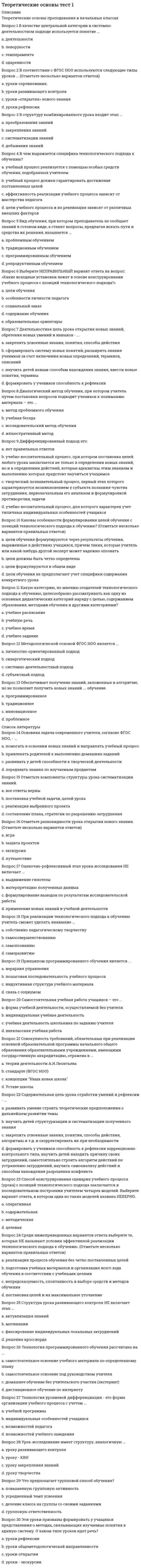      
          Описание
          Теоретические основы преподавания в начальных классахВопрос 1 Анализ предмета, так называемый обобщенный способ обследования, проводится в определенной последовательности:a. выделяют основные части предмета (например, ствол, ветви дерева)b. выделяются более мелкие части предмета (листья, плоды)c. все ответы верны d. сначала задают вопросы, позволяющие охарактеризовать предметы в целом Вопрос 2 В процессе экскурсии важно организовать рассматривание объек¬та или явления так, чтобы у каждого учащегося эта деятельность вызывала ...a. желание использовать помощь взрослогоb. удивление и интересc. концентрацию и произвольность вниманияd. интерес и стимулировала познавательную активность  Вопрос 3 Для активизации познавательной деятельности по¬лезно использовать в процессе экскурсии ...a. все ответы верныb. сюжетные картинкиc. природный материалd. дидактические игры  Вопрос 4 Какие ученые являются авторами теории учебной деятельности?a. И.П. Павловb. П.Я. Гальперин, Л.В. Занковc. В.В. Давыдов, Д.Б. Эльконин d. Л.С. Выготский, А.Н. Леонтьев Вопрос 5 Классификацию мотивации учения учащихся разработала …a. А.К.Маркова b. Л.И.Божовичc. А.И.Липкинаd. Н.А.Менчинская Вопрос 6 Личностные универсальные учебные действия обеспечивают …a. смысловой аспект общения и социального взаимодействияb. ценностно-смысловую ориентацию обучающихся (знание моральных норм, умение соотносить поступки и события с принятыми этическими принципами, умение выделять нравственный аспект поведения) c. самостоятельное выделение и формулирование познавательной цели, определение проблемы и выбор наиболее эффективных способов решения задач в зависимости от конкретных целейd. организацию учебной деятельности Вопрос 7 Мотивы самообразования — это …a. уровень познавательных мотивовb. форма проявления учебных мотивов c. этап усвоения учебных мотивовd. разновидность социальных мотивов Вопрос 8 Мотивы учения, характеризующиеся ориентацией учащегося на овладение новыми знаниями — фактами, явлениями, закономерностями, называются …a. позиционными мотивамиb. широкими социальными мотивамиc. широкими познавательными мотивами d. учебно-познавательными мотивами Вопрос 9 Необходимым этапом работы по развитию представлений о цвете является организация практических действий учащихся для различения изучаемых цветов и оттенков:a. подбор к фонуb. конструирование и аппликации с учетом цветаc. группировка по цветуd. все ответы верны  Вопрос 10 Организовать практическую деятельность, направленную на выделение определенных свойств объекта, можно посредством ...a. преобразований объектаb. иллюстраций и наглядных образов объектаc. выделении существенных признаков объектаd. различных действий и опытов с ним  Вопрос 11 Освоение обобщенных представлений о предметных и простран¬ственных свойствах (так называемых сенсорных эталонов) и соответствующего словаря происходит ...a. в учебной деятельностиb. в общественно-полезной деятельностиc. в различных видах практи¬ческой и продуктивной деятельности учащихся d. в игровой деятельности Вопрос 12 Основная цель учебной деятельности состоит в …a. подготовке к профессииb. получении отличной отметкиc. освоении обобщенных способов умственных действий d. усвоении конкретных знаний Вопрос 13 Переход к последнему этапу формирования изучаемого понятия происходит с использованием упражнений ...a. по сравнению конкретных предметовb. по словесной классификации изучаемых конк¬ретных предметов c. по обобщению конкретных предметовd. все ответы верны Вопрос 14 Познавательные УУД это - ...a. действия, обеспечивающие ценностно-смысловую ориентацию обучающихся (знание моральных норм, умение соотносить поступки и события с принятыми этическими принципами)b. действия по постановке, формулированию и решению учебных проблем; анализу, синтезу и моделированию в ходе решения учебных задач c. совокупность способов действий учащегося, обеспечивающих самостоятельное усвоение новых знаний, формирование умений, включая организацию этого процесса.d. действия, обеспечивающие организацию учебной деятельности обучающихся Вопрос 15 Психологическая структура учебной деятельности включает следующие компоненты: ...a. учебная мотивация, учебная задача, учебные действия, контроль, оценка b. обучение, научение, учениеc. цель, средства, процесс, результат, продуктd. учебная мотивация, средства, процесс, результат, оценка   
          Список литературы
          Вопрос 16 Развитие временных представлений младших школьников происходит в процессе ...a. систематических обобщений по наблюдениям за домашними животнымиb. все ответы верныc. систематических наблюдений за сезонными изменениями в природе и труде людей d. систематических прогулок и экскурсий  Вопрос 17 Регулятивные действия – это… (исключите лишнее):a. внимание b. прогнозированиеc. целеполаганиеd. планирование Вопрос 18 С какой целью начальная школа должна формировать у учащихся универсальные учебные действия? (Отметьте несколько вариантов правильных ответов)a. чтобы выполнить требования администрации и методического объединения школыb. чтобы обеспечить возможность каждому ученику самостоятельно осуществлять деятельность учения c. для того, чтобы дети смогли применять знания, умения и навыки в любой жизненной ситуации d. чтобы соответствовать требованиям, предъявляемым к содержанию образования Вопрос 19 Ситуация, когда от ученика требуется обоснование, доказательство, помогает:a. расширяет опыт ученика в установлении причинно-следствен¬ных и временных связейb. все ответы верны c. активизировать мыслительные процессыd. благоприятно влияет на усвоение слож¬ных синтаксических конструкций Вопрос 20 Субъектом учебной деятельности является …a. ученик b. общность «учитель – ученик»c. родителиd. учитель Вопрос 21 Существующая практика работы по формированию родовых понятий предполагает развитие у младших школьников ...a. все ответы верныb. умения классифицировать предметыc. умения обобщать предметыd. умения отнести единичное к общему  Вопрос 22 Укажите, что обеспечивают познавательные УУД:a. возможности сотрудничества – умение слышать, слушать и понимать партнера, планировать и согласованно выполнять совместную деятельность, распределять роли, взаимно контролировать действия друг друга, уметь договариваться, вести дискуссию, правильно выражать свои мысли в речи, уважать в общении и сотрудничества партнера и самого себя.b. сделать учение осмысленным, обеспечивают ученику значимость решения учебных задач, увязывая их с реальными жизненными целями и ситуациями.c. возможность управления познавательной и учебной деятельностью посредством постановки целей, планирования, контроля, коррекции своих действий и оценки успешности усвоенияd. самостоятельные исследования, поиска и отбора необходимой информации, ее структурирования; моделирования изучаемого содержания, логические действия и операции, способы решения задач  Вопрос 23 Учебная деятельность - это …a. процесс целенаправленной передачи общественно-исторического опыта; организация формирования знаний, умений и навыковb. процесс и результат приобретения индивидуального опытаc. деятельность направленная, имеющая своим содержанием овладение обобщенными способами действий в сфере научных понятий d. обучениеВопрос 24 Учебная деятельность как ведущий вид деятельности в младшем школьном возрасте определяется …a. теории поэтапного формирования умственных действий П.Я.Гальперинаb. в системе обучения М.Монтессориc. в исследованиях Д. Б.Эльконина d. в трудах З.Фрейда Вопрос 25 Учебная деятельность является ведущей деятельностью в …a. студенческом возрастеb. старшем школьном возрастеc. подростковом возрастеd. младшем школьном возрасте  Вопрос 26 Чтение книги, конспектирование относятся к такой группе учебных действий, как …a. репродуктивные b. творческиеc. оценочныеd. продуктивные Вопрос 27 Что еще входит в блок познавательных универсальных действий, кроме общеучебных действий, действия постановки и решения проблем?a. эмпирические действияb. логические действия c. обобщающие действияd. сравнительные действия Вопрос 28 Что не входит в состав универсальных учебных действий?a. личностный блокb. здоровьесберегающий блок c. познавательный блокd. регулятивный блок Вопрос 29 Чтобы развивать познавательную деятельность детей, необходимо ...a. предъявлять постоянно возрастающие требования к умению наблюдатьb. повышать требования к доказатель¬ности и обоснованности ответовc. все ответы верны d. увеличивать долю самостоятель¬ности в ведении наблюдений Вопрос 30 Широкие познавательные мотивы проявляются …a. в стремлении к коллективной работеb. в обращении к учителю за дополнительными сведениями c. в желании установить контакт со сверстникамиd. в стремлении занять определенную позицию среди других людей
            
            
            Теоретические основы тест 2Теоретические основы тест 3Теоретические основы товароведения.Тест Синергия 2021г на 100балловТеоретические основы товароведения (тест с ответами Синергия)Теоретические основы электротехники ответы СИНЕРГИЯ [Московский открытый институт] 2021г. Теоретический метод исследования, заключающийся в восхождении от общего к частному, от абстрактного к конкретному, в результате которого создается теория, закон и др., – это …Теории и методике музыкального воспитания с практикумом ТЕСТ 1 НСПКТеоретические основы организации обучения в начальных классах 1 курсТеоретические основы организации обучения в начальных классах Итоговое тестирование по дисциплинеТеоретические основы организации обучения в начальных классах Практическое занятие 2. Задания 1-10Теоретические основы организации обучения в начальных классах. Текст 1Теоретические основы организации обучения в начальных классах.тест 2Теоретические основы организации обучения в начальных классах.тест 3Теоретические основы теплотехники (тест с ответами МТИ/МОИ)