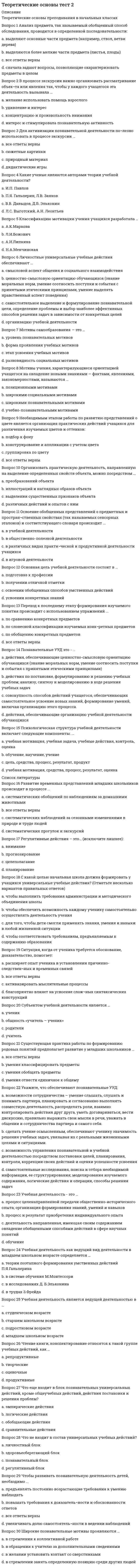      
          Описание
          Теоретические основы преподавания в начальных классахВопрос 1 В мотивационном плане у учащихся с трудностями обучения ...a. знания не используются, не влияют на представления школьника об окружающей действительности и не побуждают его к дальнейшей деятельностиb. знания усваиваются без интересаc. отсутствуют или слабо развиты учебные и познавательные интересыd. все ответы верны  Вопрос 2 В системе дополнительного образования могут быть выделены следующие формы обучения одаренных детей … (Отметьте несколько вариантов правильных ответов)a. творческие конкурсы, фестивали, олимпиады b. обучение, ориентированное на способность учащегося постоянно преодолевать препятствияc. обучение в классах коррекцииd. обучение индивидуальное или в малых группах по программам творческого развития в определенной области  Вопрос 3 В создании условий для развития одарённых детей, возможности проявить себя как можно большему числу школьников, развивать и реализовывать научно-исследовательские, творческие способности в образовательном учреждении может способствовать ...a. создание Целевой комплексной программы «Дети с девиантным поведением» в образовательном учрежденииb. создание центра психолого-педагогической экспертизыc. создание Целевой комплексной программы «Одаренные дети» образовательного учреждения d. создание службы медиации в образовательном учреждении Вопрос 4 Важнейшее место в особой системе ценностей одаренных детей занимает ...a. социальная справедливостьb. социальный статус и положение в обществе, самореализацияc. любовь к животнымd. деятельность, соответствующая содержанию одаренности  Вопрос 5 Важным условием развития одаренности в детском возрасте является ...a. наличие у ребенка внутренней мотивации b. стремление к самообразованиюc. наличие игрушекd. материальное благополучие Вопрос 6 Выделила основные принципы помощи детям, имеющим трудности обучения, - ...a. М.М.Безрукихb. М.И.Лисинаc. Л.И.Божовичd. Ю.Б.Гиппенрейтер Вопрос 7 Выделите из перечисленных факторы, влияющие на становление личности одаренного ребенка. (Отметьте несколько вариантов правильных ответов)a. значительное опережение в умственном или художественно-эстетическом развитии b. особая система основных интересов c. собственная активность личностиd. наследственность Вопрос 8 Выделяют следующие основные группы методов педагогической диагностики: ...a. методы сбора диагностической информацииb. методы представления и накопления результатов диагностикиc. методы оценивания диагностической информацииd. все ответы верны  Вопрос 9 Детей с проблемами школьной успеваемости можно условно разделить на несколько групп: … (Отметьте несколько вариантов правильных ответов)a. с низким качеством мыслительной деятельности, которое сочетается с положительным отношением к учению b. с низким качеством мыслительной деятельности, которое сочетается с отрицательным отношением к учению c. с высоким качеством мыслительной деятельности в паре с отрицательным отношением к учению d. с высоким качеством мыслительной деятельности в паре с положительным отношением к учению Вопрос 10 Дети с трудностями в обучении имеют, как показывает практика и многочисленные исследования, несформированность школьно-значимых показателей в ...a. моторной сфереb. сфере интересовc. когнитивной сфере d. сфере самосознания Вопрос 11 Дети с трудностями в обучении, как правило, отличаются ...a. фрагментарностью зрительного восприятияb. наличием игровой мотивацииc. несформированностью пространственных представленийd. все ответы верны  Вопрос 12 Деятельность учителя по распознаванию и учёту индивидуальных и групповых особенностей, состояний и свойств участников образовательного процесса и его компонентов, направленная на обеспечение результативности данного процесса и достижение педагогических целей, - ...a. педагогическая поддержкаb. педагогическое взаимодействиеc. педагогическая диагностика d. педагогическая помощь важную роль в организации учебного процесса и обеспечении качества обучения, если отвечает принципам ...a. своевременностиb. все ответы верны c. полнотыd. объективности  
          Список литературы
           Вопрос 14 Интеллектуальная пассивность у учащихся с трудностями в обучении проявляется в том, что ...a. при выполнении учебного задания, требующего активной мыслительной работы, отсутствует стремление его понять и осмыслитьb. все ответы верны c. вместо активного размышления – использование различных обходных путей: зазубривание, списывание, подсказки товарищей, угадывание правильных вариантов ответа и др.d. у них не сформированы интеллектуальные умения, знания и навыки Вопрос 15 Исправление (частичное или полное) недостатков психического и физического развития с помощью специальной системы педагогических приемов и мероприятий - ...a. формированиеb. развитиеc. коррекция d. социализация Вопрос 16 К категории детей с трудностями в обучении обычно относят детей с ...a. все ответы верны b. низким уровнем техники чтенияc. трудностями со счетом, решением задачd. обилием ошибок на письме Вопрос 17 К познавательным задачам педагогической диагностики можно отнести следующие : … (Отметьте несколько вариантов правильных ответов)a. определение результативности и эффективности образовательного процесса b. повышение эффективности процессов обучения, воспитания, развития, подготовкиc. повышение эффективности образовательного процессаd. определение уровня обученности, воспитанности, развития, подготовки обучающихся,  Вопрос 18 К преобразовательным задачам педагогической диагностики можно отнести следующие: … (Отметьте несколько вариантов правильных ответов)a. повышение эффективности процессов обучения, воспитания, развития, подготовки b. определение уровня обученности, воспитанности, развития, подготовки обучающихся,c. определение результативности и эффективности образовательного процессаd. повышение эффективности образовательного процесса  Вопрос 19 Наиболее важной характеристикой личности детей с проявлениями одаренности является ...a. система личностных приоритетов b. самоуверенность и высокая эмоциональная возбудимостьc. экстравертность и неординарностьd. неуверенность в себе Вопрос 20 Неправильно сформировавшееся отношение к учебе у детей с трудностями в обучении проявляется в ...a. все ответы верны b. в невыполнении или частичном выполнении домашних заданийc. в небрежности и недобросовестности в выполнении учебных обязанностейd. нежелании выполнять не очень интересное, скучное, трудное, отнимающее много времени задание Вопрос 21 Неправильные навыки учебной работы – ...a. учащиеся не умеют самостоятельно работатьb. учащиеся пользуются малоэффективными способами учебной работы, которые требуют от них значительной траты лишнего времени и труда: заучивают текст, не выделяя логических частей; начинают выполнять практические задания раньше, чем выучивают правило, для применения которого эти задания задаются; не проверяют свои работы или не умеют проверятьc. учащиеся не умеют учитьсяd. все ответы верны  Вопрос 22 Низкий уровень развития учебной мотивации проявляется в том, что ...a. у ребенка нет стремления быть успешным в учебной деятельности (отсутствует заинтересованность в получении хороших отметок, вполне устраивают удовлетворительные)b. все ответы верны c. у ребенка диагностируется неправильно сформировавшееся отношение к учению, непонимание его общественной значимостиd. ребенка ничто не побуждает учиться Вопрос 23 Обучение одаренных детей в условиях общеобразовательной школы должно проходить на основе ...a. принципов партнерства семьи и школыb. принципов индивидуализации и дифференциации учебно-воспитательного процесса c. принципов объединения обычных учебных заведений со специальными школамиd. принципа субъективизма Вопрос 24 Основные задачи системы педагогической диагностики – … (Отметьте несколько вариантов правильных ответов)a. преобразовательные b. познавательные c. развивающиеd. воспитательные Вопрос 25 Особой, весьма трудной, с точки зрения помощи одаренным детям, является проблема ...a. преодоления застенчивостиb. влияния организованного обученияc. формирования волевых навыков d. проявления агрессии и упрямства Вопрос 26 Педагогическая диагностика включает в себя ...a. контроль, проверку, оцениваниеb. прогнозирование, выявление динамики, тенденций дидактического процессаc. накопление статистических данных, их анализd. все ответы верны  Вопрос 27 Педагогическая диагностика понимается как процесс, в ходе которого производятся: ...a. обобщение и выводы о корректировке процесса обучения и о продвижении учащихся на следующие ступени обученияb. измерение уровня усвоения знаний и обученности учащихсяc. все ответы верны d. обработка и анализ полученных данных Вопрос 28 Причинами возникновения трудностей в обучении у учащихся может быть ...a. частые болезниb. несформированность познавательных интересовc. все ответы верны d. мотивационная незрелость Вопрос 29 Решающим для развития личности и одаренности ребенка остается ...a. значение знака зодиакаb. значение коллективаc. значение школыd. значение семьи  Вопрос 30 У учащихся с трудностями в обучении отмечается ...a. нарушение поведенияb. трудность в усвоении знаний (по конкретным предметам)c. неспособность освоить программуd. все ответы верны
            
            
            Теоретические основы тест 3Теоретические основы товароведения.Тест Синергия 2021г на 100балловТеоретические основы товароведения (тест с ответами Синергия)Теоретические основы электротехники ответы СИНЕРГИЯ [Московский открытый институт] 2021г. Теоретический метод исследования, заключающийся в восхождении от общего к частному, от абстрактного к конкретному, в результате которого создается теория, закон и др., – это …Теории и методике музыкального воспитания с практикумом ТЕСТ 1 НСПКТеории и методике музыкального воспитания с практикумом ТЕСТ 2 НСПКТеоретические основы организации обучения в начальных классах Итоговое тестирование по дисциплинеТеоретические основы организации обучения в начальных классах Практическое занятие 2. Задания 1-10Теоретические основы организации обучения в начальных классах. Текст 1Теоретические основы организации обучения в начальных классах.тест 2Теоретические основы организации обучения в начальных классах.тест 3Теоретические основы теплотехники (тест с ответами МТИ/МОИ)Теоретические основы тест 1