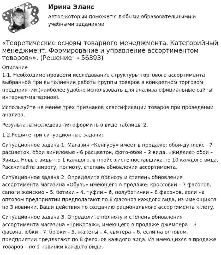      
            Описание
            1.1. Необходимо провести исследование структуры торгового ассортимента выбранной при выполнении работы группы товаров в конкретном торговом предприятии (наиболее удобно использовать для анализа официальные сайты интернет-магазинов).Используйте не менее трех признаков классификации товаров при проведении анализа.Результаты исследования оформить в виде таблицы 2.1.2.Решите три ситуационные задачи: 	Ситуационное задача 1. Магазин «Кенгуру» имеет в продаже: обои-дуплекс - 7 расцветок, обои виниловые - 6 расцветок, фото-обои – 2 вида, «жидкие» обои – 3вида. Новые виды по 1 каждого, в прайс-листе поставщика по 10 каждого вида. Рассчитайте широту, полноту, степень обновления ассортимента. 	Ситуационное задача 2. Определите полноту и степень обновления ассортимента магазина «Обувь» имеющего в продаже: кроссовки – 7 фасонов, сапоги женские – 5, ботики – 4, туфли – 6, полуботинки – 8 фасонов, если на оптовом предприятии предполагают по 8 фасонов каждого вида, из имеющихся по 3 новинки. Ваши действия по созданию рационального ассортимента к лету. 	Ситуационное задача 3. Определите полноту и степень обновления ассортимента магазина «ТриКотаж», имеющего в продаже джемпера – 3 фасона, юбки - 7, брюки – 5, жакеты – 4, свитера – 6, если на оптовом предприятии предлагают по 8 фасонов каждого вида. Из имеющихся в продаже товаров – по 1 новинки каждого вида.   
            
            
            💯 Теоретические основы теплотехники.ти ЭБС (ответы на тест Синергия / МОИ / МТИ / МосАП, январь 2024)«Теоретические основы товарного менеджмента. Категорийный менеджмент. Формирование и управление ассортиментом товаров»».Теоретические основы товарного менеджмента. Категорийный менеджмент. Формирование и управление ассортиментом товаров».💯 Теоретические основы товароведения [2 темы] (ответы на тесты Синергия / МТИ / МосАП, декабрь 2022)💯 Теоретические основы товароведения [2 темы] (ответы на тесты Синергия / МТИ / МосАП, январь 2023)Теоретические основы товароведения ВСЕ ЗАДАНИЯ Теоретические основы товароведения Итоговый тест Теоретические основы психодиагностики как наукиТеоретические основы разработки бизнес-плана в условиях малого бизнесаТеоретические основы специальной психологииТеоретические основы теплотехники и гидравликиТеоретические основы теплотехники и гидравлики вариант 10Теоретические основы теплотехники и гидравлики Вариант №5Теоретические основы теплотехники и гидравлики Вариант №5