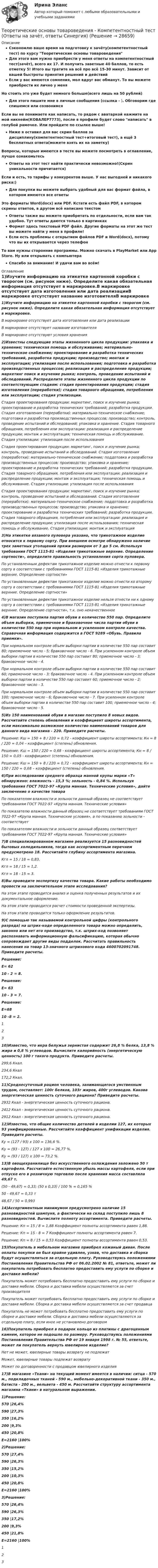     
          Описание
          Сэкономлю ваше время на подготовку к зачёту(компетентностный тест) по курсу Теоретические основы товароведенияДля этого вам нужно приобрести у меня ответы на компетентностный тест(зачёт), всего их 17. И получить заветные 40 баллов, то есть отметку 5! Итого вы тратите на всё про всё 15-30 минут. Зависит от вашей быстроты принятия решений и действийЕсли у вас имеются сомнения, мол вдруг вас обманут. То вы можете приобрести их лично у меняНо стоить это уже будет немного больше(всего лишь на 50 рублей)Для этого пишите мне в личные сообщения (ссылка - ). Обговорим где спишемся или созвонимсяЕсли вы не понимаете как написать, то рядом с аватаркой нажмите на мой никнейм(КОВАЛЕР7773), после в профиле будет слово написать в голубой рамочке. Или пройдите по ссылке выше!Ниже я оставил для вас скрин баллов за дисциплину(компетентностный тест+итоговый тест), а ещё 3 бесплатных ответа(можете взять их на заметку)Вопросы, которые имеются в тесте вы можете посмотреть в оглавление, лучше ознакомьтесьОтветы на этот тест найти практически невозможно!(Скрин уникальности причитается)Если и есть, то тарифы у конкурентов выше. У нас выгодней и никакого риска:)Для покупки вы можете выбрать удобный для вас формат файла, в котором имеются все ответыЭто форматы Word(docx) или PDF. Кстати есть файл PDF, в котором скрины ответов, в другом всё написано текстомОтветы также вы можете приобретать по отдельности, если вам так удобно. Тут ответы даются только в картинкахФормат здесь текстовый PDF файл. Другие форматы на этот же тест вы можете найти у меня в профиле!Если есть проблемы с открытием файлов PDF и Word(docx), потому что вы их открывается через телефонТо вам нужны сторонние программы. Можно скачать в PlayMarket или App Store. Ну или открывать с компьютераСпасибо за внимание! И удачи вам во всём! 
          Оглавление
          1)Изучите информацию на этикетке картонной коробки с творогом (см. рисунок ниже). Определите какая обязательная информация отсутствует в маркировке.В маркировке отсутствует дата изготовления или дата реализацииВ маркировке отсутствует название изготовителяВ маркировке отсутствуют условия хранения2)Известны следующие этапы жизненного цикла продукции: упаковка и хранение; техническая помощь и обслуживание; материально-техническое снабжение; проектирование и разработка технических требований, разработка продукции; производство; монтаж и эксплуатация; утилизация после использования; подготовка и разработка производственных процессов; реализация и распределение продукции; маркетинг поиск и изучение рынка; контроль, проведение испытаний и обследований. Распределите этапы жизненного цикла продукции по соответствующим стадиям: стадия проектирования продукции; стадия изготовления (переработки); стадия товарного обращения, потребления или эксплуатации; стадия утилизации.Стадия проектирования продукции: маркетинг, поиск и изучение рынка; проектирование и разработка технических требований; разработка продукции. Стадия изготовления (переработки): материально-техническое снабжение; подготовка и разработка производственных процессов; производство; контроль, проведение испытаний и обследований; упаковка и хранение. Стадия товарного обращения, потребления или эксплуатации: реализация и распределение продукции; монтаж и эксплуатация; техническая помощь и обслуживание. Стадия утилизации: утилизация после использованияСтадия проектирования продукции: маркетинг, поиск и изучение рынка; контроль, проведение испытаний и обследований. Стадия изготовления (переработки): материально-техническое снабжение; поддотовка и разработка производственных процессов; производство; упаковка и хранение; проектирование и разработка технических требований; разработка продукции. Стадия товарного обращения, потребления или эксплуатации: реализация и распределение продукции; монтаж и эксплуатация; техническая помощь и обслуживание. Стадия утилизации: утилизация после использованияСтадия проектирования продукции: маркетинг, поиск и изучение рынка; контроль, проведение испытаний и обследований. Стадия изготовления (переработки): материально-техническое снабжение; поддотовка и разработка производственных процессов; производство; упаковка и хранение; проектирование и разработка технических требований; разработка продукции. Стадия товарного обращения, потребления или эксплуатации: реализация и распределение продукции; утилизация после использования; техническая помощь и обслуживание. Стадия утилизации: монтаж и эксплуатация3)На этикетке вязаного пуловера указано, что трикотажное изделие относится к первому сорту. При внешнем осмотре обнаружено наличие трех заметных утолщений пряжи размером от 3 до 5 см. Используя требования ГОСТ 1115-81 «Изделия трикотажные верхние. Определение сортности», определите правильность установления сорта пуловера.По установленным дефектам трикотажное изделие можно отнести к первому сорту в соответствии с требованиями ГОСТ 1115-81 «Изделия трикотажные верхние. Определение сортности»По установленным дефектам трикотажное изделие можно отнести ко второму сорту в соответствии с требованиями ГОСТ 1115-81 «Изделия трикотажные верхние. Определение сортности»По установленным дефектам трикотажное изделие нельзя отнести ни к одному сорту в соответствии с требованиями ГОСТ 1115-81 «Изделия трикотажные верхние. Определение сортности», т.к. оно некачественное4)В магазин поступила партия обуви в количестве 550 пар. Определите объем выборки, приемочное и браковочное числа партии обуви в количестве 550 пар при нормальном и усиленном контроле качества. Справочная информация содержится в ГОСТ 9289 «Обувь. Правила приемки».При нормальном контроле объем выборки партии в количестве 550 пар составит 80; приемочное число - 5; браковочное число - 6. При усиленном контроле объем выборки партии в количестве 550 пар составит 80; приемочное число - 3; браковочное число - 4.При нормальном контроле объем выборки партии в количестве 550 пар составит 60; приемочное число - 3; браковочное число - 4. При усиленном контроле объем выборки партии в количестве 550 пар составит 60; приемочное число - 2; браковочное число - 3.При нормальном контроле объем выборки партии в количестве 550 пар составит 100; приемочное число - 6; браковочное число - 7. При усиленном контроле объем выборки партии в количестве 550 пар составит 100; приемочное число - 4; браковочное число - 5.5)Из 150 наименований обуви в магазин поступило 8 новых видов. Рассчитайте степень обновления и коэффициент широты ассортимента, если максимально возможное количество наименований товаров для данного вида магазина - 220. Приведите расчеты.Решение: Кш = 150 + 8 / 220 = 0,72 - коэффициент широты ассортимента; Кн = 8 / 220 = 0,04 – коэффициент (степень) обновления.Решение: Кш = 150 / 220 = 0,68 - коэффициент широты ассортимента; Кн = 8 / 150 = 0,05 - коэффициент (степень) обновления.Решение: Кш = 150 + 8 / 220 = 0,72 - коэффициент широты ассортимента; Кн = 150 / 220 = 0,68 – коэффициент (степень) обновления.6)При исследовании среднего образца манной крупы марки «Т» обнаружено: влажность - 15,3 %; зольность - 0,84 %. Используя требования ГОСТ 7022-97 «Крупа манная. Технические условия», дайте заключение о качестве товараПо показателям влажности и зольности данный образец не соответствует требованиям ГОСТ 7022-97 «Крупа манная. Технические условия»По показателю влажности данный образец не соответствует требованиям ГОСТ 7022-97 «Крупа манная. Технические условия», а по показанию зольности - соответствуетПо показателям влажности и зольности данный образец соответствует требованиям ГОСТ 7022-97 «Крупа манная. Технические условия»7)В специализированном магазине реализуется 15 разновидностей бытовых холодильников, тогда как ассортиментным перечнем предусмотрено 18. Рассчитайте глубину ассортимента магазина.Кгл = 15 / 18 = 0,83.Кгл = 18 / 15 = 1,2.Кгл = 18 - 15 = 3.8)Вы проводите экспертизу качества товара. Какие работы необходимо провести на заключительном этапе исследования?На этом этапе проводится анализ и оценка полученных результатов и их документальное оформление.На этом этапе проводится расчет стоимости проведенной экспертизы.На этом этапе проводится только оформление результатов.9)С помощью так называемой контрольной цифры (контрольного разряда) на штрих-коде определенного товара можно определить, законно или нет его производство, т.к. штрих-код позволяет распознавать информационную фальсификацию, которая обычно сопровождает другие виды подделок. Рассчитать правильность нанесения на товар 13-значного штрихового кода 4600702091748. Приведите расчеты.Решение:Е= 6210 - 2 = 8.Решение:Е= 6310 - 3 = 7.Решение:Е=6810 -8 = 2.12310)Известно, что икра белужья зернистая содержит 26,8 % белка, 13,8 % жира и 0,8 % углеводов. Вычислите калорийность (энергетическую ценность) 100 г такого продукта. Приведите расчеты.299,6 Ккал.234,6 Ккал172,2 Ккал.11)Среднесуточный рацион человека, занимающегося умственным трудом, составляет: 100г белков, 103г жиров, 400г углеводов. Какова энергетическая ценность суточного рациона? Приведите расчеты.2932 Ккал - энергетическая ценность суточного рациона.2412 Ккал - энергетическая ценность суточного рациона.2912 Ккал - энергетическая ценность суточного рациона.12)Известно, что общие количество деталей в изделии 127, их которых 93 унифицированные. Рассчитайте коэффициент унификации изделия. Приведите расчеты.Ky = (127 / 93) x 100 = 136,6 %.Ку = (93 - 127) / 127 x 100 = 26,77 %.Ку = (93 / 127) x 100 = 73,2 %.13)В овощехранилище без искусственного охлаждения заложено 50 т картофеля. Рассчитайте естественную убыль массы картофеля, если при отпуске его в розничную торговлю после хранения масса составляла 49,67 т.(50 - 49,67) = 0,33; (50 x 0,33) / 100 % = 0,165 %50 - 49,67 = 0,33 т48,67 / 50 = 0,99314)Ассортиментным минимумом предусмотрено наличие 15 разновидностей шампуня, а фактически на склад поступило лишь 8 разновидностей. Вычислите полноту ассортимента. Приведите расчеты.Решение: Кп = 15 / 8 = 1,88 Коэффициент полноты ассортимента равен 1,88.Решение: Кп = 15 - 8 = 7 Коэффициент полноты ассортимента равен 7.Решение: Кп = 8 / 15 = 0,53 Коэффициент полноты ассортимента равен 0,53.15)Покупатель в мебельном магазине приобрел кожаный диван. После оплаты покупки он был крайне удивлен, узнав, что доставка и сборка будут осуществляться за отдельную плату. Руководствуясь положениями Постановления Правительства РФ от 06.02.2002 № 81, ответьте, может ли покупатель потребовать бесплатно предоставить ему услуги по сборке и доставке мебели?Покупатель может потребовать бесплатно предоставить ему услуги по сборке и доставке мебели. Сборка и доставка мебели осуществляются за счет производителяПокупатель может потребовать бесплатно предоставить ему услуги по сборке и доставке мебели. Сборка и доставка мебели осуществляются за счет продавцаПокупатель не может потребовать бесплатно предоставить ему услуги по сборке и доставке мебели. Сборка и доставка мебели осуществляются за отдельную плату, если иное не установлено договором16)Покупатель приобрел в подарок кольцо из платины с драгоценным камнем, которое не подошло по размеру. Руководствуясь положениями Постановления Правительства РФ от 19 января 1998 г. № 55, ответьте, может ли покупатель вернуть ювелирное изделие?Нет не может, ювелирные товары возврату не подлежатМожет, ювелирные товары подлежат возвратуМожет по договоренности с продавцом ювелирного изделия17)В магазине «Ткани» на текущий момент имеется в наличии: ситца - 570 м., подкладочных тканей - 590 м., мебельно-декоративной ткани - 350 м., батиста - 200 м., вельвета - 450 м. Рассчитайте структуру ассортимента магазина «Ткани» в натуральном выражении.1)Решение:570 |26,4%590 |27,3%350 |16,2%200 |9,3%450 |20,8%Е=2160 |100%2)Решение:570 |27,4%590 |26,3%350 |15,2%200 |10,3%450 |20,8%Е=2160 |100%3)Решение:570 |26,4%590 |26,3%350 |17,2%200 |9,3%450 |21,8%Е=2160 |100%123 
            
            
            Теоретические основы товароведения - Компетентностный тест (Ответы на зачёт, ответы Синергия)Теоретические основы товароведения - Компетентностный тест (Ответы на зачёт, ответы Синергия)Теоретические основы товароведения - Компетентностный тест (Ответы на зачёт, ответы Синергия)Теоретические основы товароведения - Компетентностный тест (Ответы на зачёт, ответы Синергия)Теоретические основы товароведения (новый) тест с ответами Синергия/МОИ/ МТИ /МОСАП💯 Теоретические основы товароведения (ответы на тест Синергия / МТИ / МосАП, август 2022)Теоретические основы товароведения. Синергия. Компетентностный тестТеоретические основы товароведения ВСЕ ЗАДАНИЯ Теоретические основы товароведения Итоговый тест Теоретические основы товароведения Итоговый тест Синергия 3 семестрТеоретические основы товароведения и экспертизы непродовольственных товаров ВСЕ ЗАДАНИЯ Теоретические основы товароведения и экспертизы непродовольственных товаров Итоговый тест Теоретические основы товароведения и экспертизы продовольственных товаров Итоговый тест Теоретические основы товароведения Компетентностный тест 3 семестр, Синергия