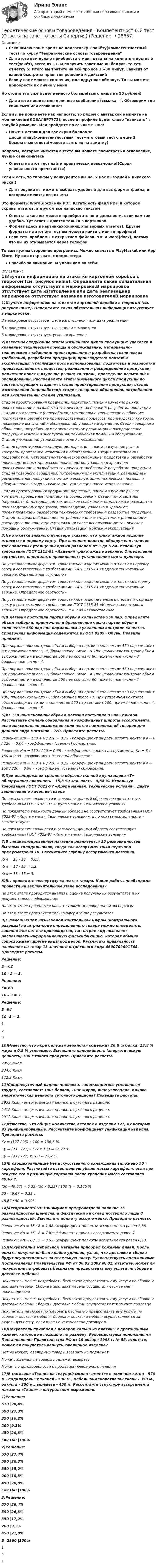    
          Описание
          Сэкономлю ваше время на подготовку к зачёту(компетентностный тест) по курсу Теоретические основы товароведенияДля этого вам нужно приобрести у меня ответы на компетентностный тест(зачёт), всего их 17. И получить заветные 40 баллов, то есть отметку 5! Итого вы тратите на всё про всё 15-30 минут. Зависит от вашей быстроты принятия решений и действийЕсли у вас имеются сомнения, мол вдруг вас обманут. То вы можете приобрести их лично у меняНо стоить это уже будет немного больше(всего лишь на 50 рублей)Для этого пишите мне в личные сообщения (ссылка - ). Обговорим где спишемся или созвонимсяЕсли вы не понимаете как написать, то рядом с аватаркой нажмите на мой никнейм(КОВАЛЕР7773), после в профиле будет слово написать в голубой рамочке. Или пройдите по ссылке выше!Ниже я оставил для вас скрин баллов за дисциплину(компетентностный тест+итоговый тест), а ещё 3 бесплатных ответа(можете взять их на заметку)Вопросы, которые имеются в тесте вы можете посмотреть в оглавление, лучше ознакомьтесьОтветы на этот тест найти практически невозможно!(Скрин уникальности причитается)Если и есть, то тарифы у конкурентов выше. У нас выгодней и никакого риска:)Для покупки вы можете выбрать удобный для вас формат файла, в котором имеются все ответыЭто форматы Word(docx) или PDF. Кстати есть файл PDF, в котором скрины ответов, в другом всё написано текстомОтветы также вы можете приобретать по отдельности, если вам так удобно. Тут ответы даются только в картинкахФормат здесь в картинках(скриншоты верных ответов). Другие форматы на этот же тест вы можете найти у меня в профиле!Если есть проблемы с открытием файлов PDF и Word(docx), потому что вы их открывается через телефонТо вам нужны сторонние программы. Можно скачать в PlayMarket или App Store. Ну или открывать с компьютераСпасибо за внимание! И удачи вам во всём! 
          Оглавление
          1)Изучите информацию на этикетке картонной коробки с творогом (см. рисунок ниже). Определите какая обязательная информация отсутствует в маркировке.В маркировке отсутствует дата изготовления или дата реализацииВ маркировке отсутствует название изготовителяВ маркировке отсутствуют условия хранения2)Известны следующие этапы жизненного цикла продукции: упаковка и хранение; техническая помощь и обслуживание; материально-техническое снабжение; проектирование и разработка технических требований, разработка продукции; производство; монтаж и эксплуатация; утилизация после использования; подготовка и разработка производственных процессов; реализация и распределение продукции; маркетинг поиск и изучение рынка; контроль, проведение испытаний и обследований. Распределите этапы жизненного цикла продукции по соответствующим стадиям: стадия проектирования продукции; стадия изготовления (переработки); стадия товарного обращения, потребления или эксплуатации; стадия утилизации.Стадия проектирования продукции: маркетинг, поиск и изучение рынка; проектирование и разработка технических требований; разработка продукции. Стадия изготовления (переработки): материально-техническое снабжение; подготовка и разработка производственных процессов; производство; контроль, проведение испытаний и обследований; упаковка и хранение. Стадия товарного обращения, потребления или эксплуатации: реализация и распределение продукции; монтаж и эксплуатация; техническая помощь и обслуживание. Стадия утилизации: утилизация после использованияСтадия проектирования продукции: маркетинг, поиск и изучение рынка; контроль, проведение испытаний и обследований. Стадия изготовления (переработки): материально-техническое снабжение; поддотовка и разработка производственных процессов; производство; упаковка и хранение; проектирование и разработка технических требований; разработка продукции. Стадия товарного обращения, потребления или эксплуатации: реализация и распределение продукции; монтаж и эксплуатация; техническая помощь и обслуживание. Стадия утилизации: утилизация после использованияСтадия проектирования продукции: маркетинг, поиск и изучение рынка; контроль, проведение испытаний и обследований. Стадия изготовления (переработки): материально-техническое снабжение; поддотовка и разработка производственных процессов; производство; упаковка и хранение; проектирование и разработка технических требований; разработка продукции. Стадия товарного обращения, потребления или эксплуатации: реализация и распределение продукции; утилизация после использования; техническая помощь и обслуживание. Стадия утилизации: монтаж и эксплуатация3)На этикетке вязаного пуловера указано, что трикотажное изделие относится к первому сорту. При внешнем осмотре обнаружено наличие трех заметных утолщений пряжи размером от 3 до 5 см. Используя требования ГОСТ 1115-81 «Изделия трикотажные верхние. Определение сортности», определите правильность установления сорта пуловера.По установленным дефектам трикотажное изделие можно отнести к первому сорту в соответствии с требованиями ГОСТ 1115-81 «Изделия трикотажные верхние. Определение сортности»По установленным дефектам трикотажное изделие можно отнести ко второму сорту в соответствии с требованиями ГОСТ 1115-81 «Изделия трикотажные верхние. Определение сортности»По установленным дефектам трикотажное изделие нельзя отнести ни к одному сорту в соответствии с требованиями ГОСТ 1115-81 «Изделия трикотажные верхние. Определение сортности», т.к. оно некачественное4)В магазин поступила партия обуви в количестве 550 пар. Определите объем выборки, приемочное и браковочное числа партии обуви в количестве 550 пар при нормальном и усиленном контроле качества. Справочная информация содержится в ГОСТ 9289 «Обувь. Правила приемки».При нормальном контроле объем выборки партии в количестве 550 пар составит 80; приемочное число - 5; браковочное число - 6. При усиленном контроле объем выборки партии в количестве 550 пар составит 80; приемочное число - 3; браковочное число - 4.При нормальном контроле объем выборки партии в количестве 550 пар составит 60; приемочное число - 3; браковочное число - 4. При усиленном контроле объем выборки партии в количестве 550 пар составит 60; приемочное число - 2; браковочное число - 3.При нормальном контроле объем выборки партии в количестве 550 пар составит 100; приемочное число - 6; браковочное число - 7. При усиленном контроле объем выборки партии в количестве 550 пар составит 100; приемочное число - 4; браковочное число - 5.5)Из 150 наименований обуви в магазин поступило 8 новых видов. Рассчитайте степень обновления и коэффициент широты ассортимента, если максимально возможное количество наименований товаров для данного вида магазина - 220. Приведите расчеты.Решение: Кш = 150 + 8 / 220 = 0,72 - коэффициент широты ассортимента; Кн = 8 / 220 = 0,04 – коэффициент (степень) обновления.Решение: Кш = 150 / 220 = 0,68 - коэффициент широты ассортимента; Кн = 8 / 150 = 0,05 - коэффициент (степень) обновления.Решение: Кш = 150 + 8 / 220 = 0,72 - коэффициент широты ассортимента; Кн = 150 / 220 = 0,68 – коэффициент (степень) обновления.6)При исследовании среднего образца манной крупы марки «Т» обнаружено: влажность - 15,3 %; зольность - 0,84 %. Используя требования ГОСТ 7022-97 «Крупа манная. Технические условия», дайте заключение о качестве товараПо показателям влажности и зольности данный образец не соответствует требованиям ГОСТ 7022-97 «Крупа манная. Технические условия»По показателю влажности данный образец не соответствует требованиям ГОСТ 7022-97 «Крупа манная. Технические условия», а по показанию зольности - соответствуетПо показателям влажности и зольности данный образец соответствует требованиям ГОСТ 7022-97 «Крупа манная. Технические условия»7)В специализированном магазине реализуется 15 разновидностей бытовых холодильников, тогда как ассортиментным перечнем предусмотрено 18. Рассчитайте глубину ассортимента магазина.Кгл = 15 / 18 = 0,83.Кгл = 18 / 15 = 1,2.Кгл = 18 - 15 = 3.8)Вы проводите экспертизу качества товара. Какие работы необходимо провести на заключительном этапе исследования?На этом этапе проводится анализ и оценка полученных результатов и их документальное оформление.На этом этапе проводится расчет стоимости проведенной экспертизы.На этом этапе проводится только оформление результатов.9)С помощью так называемой контрольной цифры (контрольного разряда) на штрих-коде определенного товара можно определить, законно или нет его производство, т.к. штрих-код позволяет распознавать информационную фальсификацию, которая обычно сопровождает другие виды подделок. Рассчитать правильность нанесения на товар 13-значного штрихового кода 4600702091748. Приведите расчеты.Решение:Е= 6210 - 2 = 8.Решение:Е= 6310 - 3 = 7.Решение:Е=6810 -8 = 2.12310)Известно, что икра белужья зернистая содержит 26,8 % белка, 13,8 % жира и 0,8 % углеводов. Вычислите калорийность (энергетическую ценность) 100 г такого продукта. Приведите расчеты.299,6 Ккал.234,6 Ккал172,2 Ккал.11)Среднесуточный рацион человека, занимающегося умственным трудом, составляет: 100г белков, 103г жиров, 400г углеводов. Какова энергетическая ценность суточного рациона? Приведите расчеты.2932 Ккал - энергетическая ценность суточного рациона.2412 Ккал - энергетическая ценность суточного рациона.2912 Ккал - энергетическая ценность суточного рациона.12)Известно, что общие количество деталей в изделии 127, их которых 93 унифицированные. Рассчитайте коэффициент унификации изделия. Приведите расчеты.Ky = (127 / 93) x 100 = 136,6 %.Ку = (93 - 127) / 127 x 100 = 26,77 %.Ку = (93 / 127) x 100 = 73,2 %.13)В овощехранилище без искусственного охлаждения заложено 50 т картофеля. Рассчитайте естественную убыль массы картофеля, если при отпуске его в розничную торговлю после хранения масса составляла 49,67 т.(50 - 49,67) = 0,33; (50 x 0,33) / 100 % = 0,165 %50 - 49,67 = 0,33 т48,67 / 50 = 0,99314)Ассортиментным минимумом предусмотрено наличие 15 разновидностей шампуня, а фактически на склад поступило лишь 8 разновидностей. Вычислите полноту ассортимента. Приведите расчеты.Решение: Кп = 15 / 8 = 1,88 Коэффициент полноты ассортимента равен 1,88.Решение: Кп = 15 - 8 = 7 Коэффициент полноты ассортимента равен 7.Решение: Кп = 8 / 15 = 0,53 Коэффициент полноты ассортимента равен 0,53.15)Покупатель в мебельном магазине приобрел кожаный диван. После оплаты покупки он был крайне удивлен, узнав, что доставка и сборка будут осуществляться за отдельную плату. Руководствуясь положениями Постановления Правительства РФ от 06.02.2002 № 81, ответьте, может ли покупатель потребовать бесплатно предоставить ему услуги по сборке и доставке мебели?Покупатель может потребовать бесплатно предоставить ему услуги по сборке и доставке мебели. Сборка и доставка мебели осуществляются за счет производителяПокупатель может потребовать бесплатно предоставить ему услуги по сборке и доставке мебели. Сборка и доставка мебели осуществляются за счет продавцаПокупатель не может потребовать бесплатно предоставить ему услуги по сборке и доставке мебели. Сборка и доставка мебели осуществляются за отдельную плату, если иное не установлено договором16)Покупатель приобрел в подарок кольцо из платины с драгоценным камнем, которое не подошло по размеру. Руководствуясь положениями Постановления Правительства РФ от 19 января 1998 г. № 55, ответьте, может ли покупатель вернуть ювелирное изделие?Нет не может, ювелирные товары возврату не подлежатМожет, ювелирные товары подлежат возвратуМожет по договоренности с продавцом ювелирного изделия17)В магазине «Ткани» на текущий момент имеется в наличии: ситца - 570 м., подкладочных тканей - 590 м., мебельно-декоративной ткани - 350 м., батиста - 200 м., вельвета - 450 м. Рассчитайте структуру ассортимента магазина «Ткани» в натуральном выражении.1)Решение:570 |26,4%590 |27,3%350 |16,2%200 |9,3%450 |20,8%Е=2160 |100%2)Решение:570 |27,4%590 |26,3%350 |15,2%200 |10,3%450 |20,8%Е=2160 |100%3)Решение:570 |26,4%590 |26,3%350 |17,2%200 |9,3%450 |21,8%Е=2160 |100%123 
            
            
            Теоретические основы товароведения - Компетентностный тест (Ответы на зачёт, ответы Синергия)Теоретические основы товароведения - Компетентностный тест (Ответы на зачёт, ответы Синергия)Теоретические основы товароведения (новый) тест с ответами Синергия/МОИ/ МТИ /МОСАП💯 Теоретические основы товароведения (ответы на тест Синергия / МТИ / МосАП, август 2022)Теоретические основы товароведения. Синергия. Компетентностный тестТеоретические основы физической культуры (Вариант 1)Теоретические основы финансового менеджмента. 127 вопросов. ОТВЕТЫ СИНЕРГИЯ 2022Теоретические основы товароведения Итоговый тест Синергия 3 семестрТеоретические основы товароведения и экспертизы непродовольственных товаров ВСЕ ЗАДАНИЯ Теоретические основы товароведения и экспертизы непродовольственных товаров Итоговый тест Теоретические основы товароведения и экспертизы продовольственных товаров Итоговый тест Теоретические основы товароведения Компетентностный тест 3 семестр, СинергияТеоретические основы товароведения - Компетентностный тест (Ответы на зачёт, ответы Синергия)Теоретические основы товароведения - Компетентностный тест (Ответы на зачёт, ответы Синергия)
