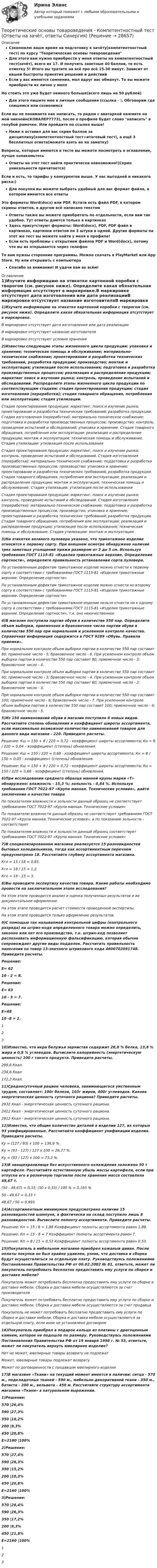     
          Описание
          Сэкономлю ваше время на подготовку к зачёту(компетентностный тест) по курсу Теоретические основы товароведенияДля этого вам нужно приобрести у меня ответы на компетентностный тест(зачёт), всего их 17. И получить заветные 40 баллов, то есть отметку 5! Итого вы тратите на всё про всё 15-30 минут. Зависит от вашей быстроты принятия решений и действийЕсли у вас имеются сомнения, мол вдруг вас обманут. То вы можете приобрести их лично у меняНо стоить это уже будет немного больше(всего лишь на 50 рублей)Для этого пишите мне в личные сообщения (ссылка - ). Обговорим где спишемся или созвонимсяЕсли вы не понимаете как написать, то рядом с аватаркой нажмите на мой никнейм(КОВАЛЕР7773), после в профиле будет слово написать в голубой рамочке. Или пройдите по ссылке выше!Ниже я оставил для вас скрин баллов за дисциплину(компетентностный тест+итоговый тест), а ещё 3 бесплатных ответа(можете взять их на заметку)Вопросы, которые имеются в тесте вы можете посмотреть в оглавление, лучше ознакомьтесьОтветы на этот тест найти практически невозможно!(Скрин уникальности причитается)Если и есть, то тарифы у конкурентов выше. У нас выгодней и никакого риска:)Для покупки вы можете выбрать удобный для вас формат файла, в котором имеются все ответыЭто форматы Word(docx) или PDF. Кстати есть файл PDF, в котором скрины ответов, в другом всё написано текстомОтветы также вы можете приобретать по отдельности, если вам так удобно. Тут ответы даются только в картинкахЗдесь присутствуют форматы: Word(docx), PDF, PDF файл в картинках, картинки ответов по 3 штуки в одной. Другие форматы на этот же тест вы можете найти у меня в профиле!Если есть проблемы с открытием файлов PDF и Word(docx), потому что вы их открывается через телефонТо вам нужны сторонние программы. Можно скачать в PlayMarket или App Store. Ну или открывать с компьютераСпасибо за внимание! И удачи вам во всём! 
          Оглавление
          1)Изучите информацию на этикетке картонной коробки с творогом (см. рисунок ниже). Определите какая обязательная информация отсутствует в маркировке.В маркировке отсутствует дата изготовления или дата реализацииВ маркировке отсутствует название изготовителяВ маркировке отсутствуют условия хранения2)Известны следующие этапы жизненного цикла продукции: упаковка и хранение; техническая помощь и обслуживание; материально-техническое снабжение; проектирование и разработка технических требований, разработка продукции; производство; монтаж и эксплуатация; утилизация после использования; подготовка и разработка производственных процессов; реализация и распределение продукции; маркетинг поиск и изучение рынка; контроль, проведение испытаний и обследований. Распределите этапы жизненного цикла продукции по соответствующим стадиям: стадия проектирования продукции; стадия изготовления (переработки); стадия товарного обращения, потребления или эксплуатации; стадия утилизации.Стадия проектирования продукции: маркетинг, поиск и изучение рынка; проектирование и разработка технических требований; разработка продукции. Стадия изготовления (переработки): материально-техническое снабжение; подготовка и разработка производственных процессов; производство; контроль, проведение испытаний и обследований; упаковка и хранение. Стадия товарного обращения, потребления или эксплуатации: реализация и распределение продукции; монтаж и эксплуатация; техническая помощь и обслуживание. Стадия утилизации: утилизация после использованияСтадия проектирования продукции: маркетинг, поиск и изучение рынка; контроль, проведение испытаний и обследований. Стадия изготовления (переработки): материально-техническое снабжение; поддотовка и разработка производственных процессов; производство; упаковка и хранение; проектирование и разработка технических требований; разработка продукции. Стадия товарного обращения, потребления или эксплуатации: реализация и распределение продукции; монтаж и эксплуатация; техническая помощь и обслуживание. Стадия утилизации: утилизация после использованияСтадия проектирования продукции: маркетинг, поиск и изучение рынка; контроль, проведение испытаний и обследований. Стадия изготовления (переработки): материально-техническое снабжение; поддотовка и разработка производственных процессов; производство; упаковка и хранение; проектирование и разработка технических требований; разработка продукции. Стадия товарного обращения, потребления или эксплуатации: реализация и распределение продукции; утилизация после использования; техническая помощь и обслуживание. Стадия утилизации: монтаж и эксплуатация3)На этикетке вязаного пуловера указано, что трикотажное изделие относится к первому сорту. При внешнем осмотре обнаружено наличие трех заметных утолщений пряжи размером от 3 до 5 см. Используя требования ГОСТ 1115-81 «Изделия трикотажные верхние. Определение сортности», определите правильность установления сорта пуловера.По установленным дефектам трикотажное изделие можно отнести к первому сорту в соответствии с требованиями ГОСТ 1115-81 «Изделия трикотажные верхние. Определение сортности»По установленным дефектам трикотажное изделие можно отнести ко второму сорту в соответствии с требованиями ГОСТ 1115-81 «Изделия трикотажные верхние. Определение сортности»По установленным дефектам трикотажное изделие нельзя отнести ни к одному сорту в соответствии с требованиями ГОСТ 1115-81 «Изделия трикотажные верхние. Определение сортности», т.к. оно некачественное4)В магазин поступила партия обуви в количестве 550 пар. Определите объем выборки, приемочное и браковочное числа партии обуви в количестве 550 пар при нормальном и усиленном контроле качества. Справочная информация содержится в ГОСТ 9289 «Обувь. Правила приемки».При нормальном контроле объем выборки партии в количестве 550 пар составит 80; приемочное число - 5; браковочное число - 6. При усиленном контроле объем выборки партии в количестве 550 пар составит 80; приемочное число - 3; браковочное число - 4.При нормальном контроле объем выборки партии в количестве 550 пар составит 60; приемочное число - 3; браковочное число - 4. При усиленном контроле объем выборки партии в количестве 550 пар составит 60; приемочное число - 2; браковочное число - 3.При нормальном контроле объем выборки партии в количестве 550 пар составит 100; приемочное число - 6; браковочное число - 7. При усиленном контроле объем выборки партии в количестве 550 пар составит 100; приемочное число - 4; браковочное число - 5.5)Из 150 наименований обуви в магазин поступило 8 новых видов. Рассчитайте степень обновления и коэффициент широты ассортимента, если максимально возможное количество наименований товаров для данного вида магазина - 220. Приведите расчеты.Решение: Кш = 150 + 8 / 220 = 0,72 - коэффициент широты ассортимента; Кн = 8 / 220 = 0,04 – коэффициент (степень) обновления.Решение: Кш = 150 / 220 = 0,68 - коэффициент широты ассортимента; Кн = 8 / 150 = 0,05 - коэффициент (степень) обновления.Решение: Кш = 150 + 8 / 220 = 0,72 - коэффициент широты ассортимента; Кн = 150 / 220 = 0,68 – коэффициент (степень) обновления.6)При исследовании среднего образца манной крупы марки «Т» обнаружено: влажность - 15,3 %; зольность - 0,84 %. Используя требования ГОСТ 7022-97 «Крупа манная. Технические условия», дайте заключение о качестве товараПо показателям влажности и зольности данный образец не соответствует требованиям ГОСТ 7022-97 «Крупа манная. Технические условия»По показателю влажности данный образец не соответствует требованиям ГОСТ 7022-97 «Крупа манная. Технические условия», а по показанию зольности - соответствуетПо показателям влажности и зольности данный образец соответствует требованиям ГОСТ 7022-97 «Крупа манная. Технические условия»7)В специализированном магазине реализуется 15 разновидностей бытовых холодильников, тогда как ассортиментным перечнем предусмотрено 18. Рассчитайте глубину ассортимента магазина.Кгл = 15 / 18 = 0,83.Кгл = 18 / 15 = 1,2.Кгл = 18 - 15 = 3.8)Вы проводите экспертизу качества товара. Какие работы необходимо провести на заключительном этапе исследования?На этом этапе проводится анализ и оценка полученных результатов и их документальное оформление.На этом этапе проводится расчет стоимости проведенной экспертизы.На этом этапе проводится только оформление результатов.9)С помощью так называемой контрольной цифры (контрольного разряда) на штрих-коде определенного товара можно определить, законно или нет его производство, т.к. штрих-код позволяет распознавать информационную фальсификацию, которая обычно сопровождает другие виды подделок. Рассчитать правильность нанесения на товар 13-значного штрихового кода 4600702091748. Приведите расчеты.Решение:Е= 6210 - 2 = 8.Решение:Е= 6310 - 3 = 7.Решение:Е=6810 -8 = 2.12310)Известно, что икра белужья зернистая содержит 26,8 % белка, 13,8 % жира и 0,8 % углеводов. Вычислите калорийность (энергетическую ценность) 100 г такого продукта. Приведите расчеты.299,6 Ккал.234,6 Ккал172,2 Ккал.11)Среднесуточный рацион человека, занимающегося умственным трудом, составляет: 100г белков, 103г жиров, 400г углеводов. Какова энергетическая ценность суточного рациона? Приведите расчеты.2932 Ккал - энергетическая ценность суточного рациона.2412 Ккал - энергетическая ценность суточного рациона.2912 Ккал - энергетическая ценность суточного рациона.12)Известно, что общие количество деталей в изделии 127, их которых 93 унифицированные. Рассчитайте коэффициент унификации изделия. Приведите расчеты.Ky = (127 / 93) x 100 = 136,6 %.Ку = (93 - 127) / 127 x 100 = 26,77 %.Ку = (93 / 127) x 100 = 73,2 %.13)В овощехранилище без искусственного охлаждения заложено 50 т картофеля. Рассчитайте естественную убыль массы картофеля, если при отпуске его в розничную торговлю после хранения масса составляла 49,67 т.(50 - 49,67) = 0,33; (50 x 0,33) / 100 % = 0,165 %50 - 49,67 = 0,33 т48,67 / 50 = 0,99314)Ассортиментным минимумом предусмотрено наличие 15 разновидностей шампуня, а фактически на склад поступило лишь 8 разновидностей. Вычислите полноту ассортимента. Приведите расчеты.Решение: Кп = 15 / 8 = 1,88 Коэффициент полноты ассортимента равен 1,88.Решение: Кп = 15 - 8 = 7 Коэффициент полноты ассортимента равен 7.Решение: Кп = 8 / 15 = 0,53 Коэффициент полноты ассортимента равен 0,53.15)Покупатель в мебельном магазине приобрел кожаный диван. После оплаты покупки он был крайне удивлен, узнав, что доставка и сборка будут осуществляться за отдельную плату. Руководствуясь положениями Постановления Правительства РФ от 06.02.2002 № 81, ответьте, может ли покупатель потребовать бесплатно предоставить ему услуги по сборке и доставке мебели?Покупатель может потребовать бесплатно предоставить ему услуги по сборке и доставке мебели. Сборка и доставка мебели осуществляются за счет производителяПокупатель может потребовать бесплатно предоставить ему услуги по сборке и доставке мебели. Сборка и доставка мебели осуществляются за счет продавцаПокупатель не может потребовать бесплатно предоставить ему услуги по сборке и доставке мебели. Сборка и доставка мебели осуществляются за отдельную плату, если иное не установлено договором16)Покупатель приобрел в подарок кольцо из платины с драгоценным камнем, которое не подошло по размеру. Руководствуясь положениями Постановления Правительства РФ от 19 января 1998 г. № 55, ответьте, может ли покупатель вернуть ювелирное изделие?Нет не может, ювелирные товары возврату не подлежатМожет, ювелирные товары подлежат возвратуМожет по договоренности с продавцом ювелирного изделия17)В магазине «Ткани» на текущий момент имеется в наличии: ситца - 570 м., подкладочных тканей - 590 м., мебельно-декоративной ткани - 350 м., батиста - 200 м., вельвета - 450 м. Рассчитайте структуру ассортимента магазина «Ткани» в натуральном выражении.1)Решение:570 |26,4%590 |27,3%350 |16,2%200 |9,3%450 |20,8%Е=2160 |100%2)Решение:570 |27,4%590 |26,3%350 |15,2%200 |10,3%450 |20,8%Е=2160 |100%3)Решение:570 |26,4%590 |26,3%350 |17,2%200 |9,3%450 |21,8%Е=2160 |100%123 
            
            
            Теоретические основы товароведения Компетентностный тест 3 семестр, СинергияТеоретические основы товароведения - Компетентностный тест (Ответы на зачёт, ответы Синергия)Теоретические основы товароведения - Компетентностный тест (Ответы на зачёт, ответы Синергия)Теоретические основы товароведения - Компетентностный тест (Ответы на зачёт, ответы Синергия)Теоретические основы товароведения - Компетентностный тест (Ответы на зачёт, ответы Синергия)Теоретические основы товароведения - Компетентностный тест (Ответы на зачёт, ответы Синергия)Теоретические основы товароведения (новый) тест с ответами Синергия/МОИ/ МТИ /МОСАП💯 Теоретические основы товароведения [2 темы] (ответы на тесты Синергия / МТИ / МосАП, декабрь 2022)💯 Теоретические основы товароведения [2 темы] (ответы на тесты Синергия / МТИ / МосАП, январь 2023)Теоретические основы товароведения ВСЕ ЗАДАНИЯ Теоретические основы товароведения Итоговый тест Теоретические основы товароведения Итоговый тест Синергия 3 семестрТеоретические основы товароведения и экспертизы непродовольственных товаров ВСЕ ЗАДАНИЯ Теоретические основы товароведения и экспертизы непродовольственных товаров Итоговый тест 