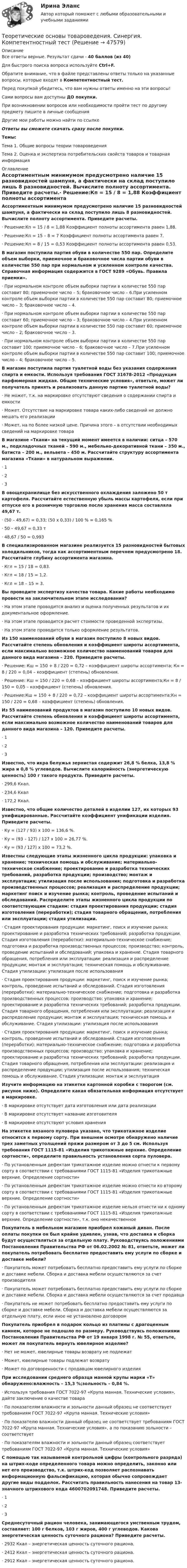      
            Описание
            Все ответы верные. Результат сдачи - 40 баллов (из 40)Для быстрого поиска вопроса используйте Ctrl+F.Обратите внимание, что в файле представлены ответы только на указанные вопросы, которые входят в Компетентностный тест.Перед покупкой убедитесь, что вам нужны ответы именно на эти вопросы!Сами вопросы вам доступны ДО покупки.При возникновении вопросов или необходимости пройти тест по другому предмету пишите в личные сообщения Другие мои работы можно найти по ссылке Ответы вы сможете скачать сразу после покупки.Темы: Тема 1. Общие вопросы теории товароведенияТема 2. Оценка и экспертиза потребительских свойств товаров и товарная информация 
            Оглавление
            Ассортиментным минимумом предусмотрено наличие 15 разновидностей шампуня, а фактически на склад поступило лишь 8 разновидностей. Вычислите полноту ассортимента. Приведите расчеты.·      Решение:Кп = 15 / 8 = 1,88 Коэффициент полноты ассортимента равен 1,88.·      Решение:Кп = 15 – 8 = 7 Коэффициент полноты ассортимента равен 7.·      Решение:Кп = 8 / 15 = 0,53 Коэффициент полноты ассортимента равен 0,53.В магазин поступила партия обуви в количестве 550 пар. Определите объем выборки, приемочное и браковочное числа партии обуви в количестве 550 пар при нормальном и усиленном контроле качества. Справочная информация содержится в ГОСТ 9289 «Обувь. Правила приемки».·      При нормальном контроле объем выборки партии в количестве 550 пар составит 80; приемочное число – 5; браковочное число – 6.При усиленном контроле объем выборки партии в количестве 550 пар составит 80; приемочное число – 3; браковочное число – 4.·      При нормальном контроле объем выборки партии в количестве 550 пар составит 60; приемочное число – 3; браковочное число – 4.При усиленном контроле объем выборки партии в количестве 550 пар составит 60; приемочное число – 2; браковочное число – 3.·      При нормальном контроле объем выборки партии в количестве 550 пар составит 100; приемочное число – 6; браковочное число – 7.При усиленном контроле объем выборки партии в количестве 550 пар составит 100; приемочное число – 4; браковочное число – 5.В магазин поступила партия туалетной воды без указания содержания спирта и емкости. Используя требования ГОСТ 31678-2012 «Продукция парфюмерная жидкая. Общие технические условия», ответьте, может ли получатель принять и реализовать данную партию туалетной воды?·      Не может, т.к. на маркировке отсутствуют сведения о содержании спирта и емкости·      Может. Отсутствие на маркировке товара каких-либо сведений не должно мешать его реализации·      Может, на по более низкой цене. Причина этого – в отсутствии необходимых сведений на маркировке товараВ магазине «Ткани» на текущий момент имеется в наличии: ситца – 570 м., подкладочных тканей – 590 м., мебельно-декоративной ткани – 350 м., батиста – 200 м., вельвета – 450 м. Рассчитайте структуру ассортимента магазина «Ткани» в натуральном выражении.·      1·      2·      3В овощехранилище без искусственного охлаждения заложено 50 т картофеля. Рассчитайте естественную убыль массы картофеля, если при отпуске его в розничную торговлю после хранения масса составляла 49,67 т.·      (50 – 49,67) = 0,33; (50 х 0,33) / 100 % = 0,165 %·      50 – 49,67 = 0,33 т·      48,67 / 50 = 0,993В специализированном магазине реализуется 15 разновидностей бытовых холодильников, тогда как ассортиментным перечнем предусмотрено 18. Рассчитайте глубину ассортимента магазина.·      Кгл = 15 / 18 = 0,83.·      Кгл = 18 / 15 = 1,2.·      Кгл = 18 – 15 = 3. Вы проводите экспертизу качества товара. Какие работы необходимо провести на заключительном этапе исследования?·      На этом этапе проводится анализ и оценка полученных результатов и их документальное оформление.·      На этом этапе проводится расчет стоимости проведенной экспертизы.·      На этом этапе проводится только оформление результатов.Из 150 наименований обуви в магазин поступило 8 новых видов. Рассчитайте степень обновления и коэффициент широты ассортимента, если максимально возможное количество наименований товаров для данного вида магазина – 220. Приведите расчеты.·      Решение: Кш = 150 + 8 / 220 = 0,72 – коэффициент широты ассортимента; Кн = 8 / 220 = 0,04 – коэффициент (степень) обновления.·      Решение: Кш = 150 / 220 = 0,68 – коэффициент широты ассортимента;Кн = 8 / 150 = 0,05 – коэффициент (степень) обновления.·      Решение:Кш = 150 + 8 / 220 = 0,72 – коэффициент широты ассортимента;Кн = 150 / 220 = 0,68 – коэффициент (степень) обновления.Из 55 наименований продуктов в магазин поступило 10 новых видов. Рассчитайте степень обновления и коэффициент широты ассортимента, если максимально возможное количество наименований товаров для данного вида магазина – 120. Приведите расчеты.·      1·      2·      3Известно, что икра белужья зернистая содержит 26,8 % белка, 13,8 % жира и 0,8 % углеводов. Вычислите калорийность (энергетическую ценность) 100 г такого продукта. Приведите расчеты.·      299,6 Ккал.·      234,6 Ккал·      172,2 Ккал.Известно, что общие количество деталей в изделии 127, их которых 93 унифицированные. Рассчитайте коэффициент унификации изделия. Приведите расчеты.·      Ку = (127 / 93) x 100 = 136,6 %.·      Ку = (93 – 127) / 127 х 100 = 26,77 %.·      Ку = (93 / 127) x 100 = 73,2 %.Известны следующие этапы жизненного цикла продукции: упаковка и хранение; техническая помощь и обслуживание; материально-техническое снабжение; проектирование и разработка технических требований, разработка продукции; производство; монтаж и эксплуатация; утилизация после использования; подготовка и разработка производственных процессов; реализация и распределение продукции; маркетинг поиск и изучение рынка; контроль, проведение испытаний и обследований. Распределите этапы жизненного цикла продукции по соответствующим стадиям: стадия проектирования продукции; стадия изготовления (переработки); стадия товарного обращения, потребления или эксплуатации; стадия утилизации.·      Стадия проектирования продукции: маркетинг, поиск и изучение рынка; проектирование и разработка технических требований; разработка продукции. Стадия изготовления (переработки): материально-техническое снабжение; подготовка и разработка производственных процессов; производство; контроль, проведение испытаний и обследований; упаковка и хранение. Стадия товарного обращения, потребления или эксплуатации: реализация и распределение продукции; монтаж и эксплуатация; техническая помощь и обслуживание. Стадия утилизации: утилизация после использования·      Стадия проектирования продукции: маркетинг, поиск и изучение рынка; контроль, проведение испытаний и обследований. Стадия изготовления (переработки): материально-техническое снабжение; подготовка и разработка производственных процессов; производство; упаковка и хранение; проектирование и разработка технических требований; разработка продукции. Стадия товарного обращения, потребления или эксплуатации: реализация и распределение продукции; монтаж и эксплуатация; техническая помощь и обслуживание. Стадия утилизации: утилизация после использования·      Стадия проектирования продукции: маркетинг, поиск и изучение рынка; контроль, проведение испытаний и обследований. Стадия изготовления (переработки): материально-техническое снабжение; подготовка и разработка производственных процессов; производство; упаковка и хранение; проектирование и разработка технических требований; разработка продукции. Стадия товарного обращения, потребления или эксплуатации: реализация и распределение продукции; утилизация после использования; техническая помощь и обслуживание. Стадия утилизации: монтаж и эксплуатацияИзучите информацию на этикетке картонной коробки с творогом (см. рисунок ниже). Определите какая обязательная информация отсутствует в маркировке. ·      В маркировке отсутствует дата изготовления или дата реализации·      В маркировке отсутствует название изготовителя·      В маркировке отсутствуют условия храненияНа этикетке вязаного пуловера указано, что трикотажное изделие относится к первому сорту. При внешнем осмотре обнаружено наличие трех заметных утолщений пряжи размером от 3 до 5 см. Используя требования ГОСТ 1115-81 «Изделия трикотажные верхние. Определение сортности», определите правильность установления сорта пуловера.·      По установленным дефектам трикотажное изделие можно отнести к первому сорту в соответствии с требованиями ГОСТ 1115-81 «Изделия трикотажные верхние. Определение сортности»·      По установленным дефектам трикотажное изделие можно отнести ко второму сорту в соответствии с требованиями ГОСТ 1115-81 «Изделия трикотажные верхние. Определение сортности»·      По установленным дефектам трикотажное изделие нельзя отнести ни к одному сорту в соответствии с требованиями ГОСТ 1115-81 «Изделия трикотажные верхние. Определение сортности», т.к. оно некачественноеПокупатель в мебельном магазине приобрел кожаный диван. После оплаты покупки он был крайне удивлен, узнав, что доставка и сборка будут осуществляться за отдельную плату. Руководствуясь положениями Постановления Правительства РФ от 06.02.2002 № 81, ответьте, может ли покупатель потребовать бесплатно предоставить ему услуги по сборке и доставке мебели?·      Покупатель может потребовать бесплатно предоставить ему услуги по сборке и доставке мебели. Сборка и доставка мебели осуществляются за счет производителя·      Покупатель может потребовать бесплатно предоставить ему услуги по сборке и доставке мебели. Сборка и доставка мебели осуществляются за счет продавца·      Покупатель не может потребовать бесплатно предоставить ему услуги по сборке и доставке мебели. Сборка и доставка мебели осуществляются за отдельную плату, если иное не установлено договоромПокупатель приобрел в подарок кольцо из платины с драгоценным камнем, которое не подошло по размеру. Руководствуясь положениями Постановления Правительства РФ от 19 января 1998 г. № 55, ответьте, может ли покупатель вернуть ювелирное изделие?·      Нет не может, ювелирные товары возврату не подлежат·      Может, ювелирные товары подлежат возврату·      Может по договоренности с продавцом ювелирного изделияПри исследовании среднего образца манной крупы марки «Т» обнаружено:влажность – 15,3 %;зольность – 0,84 %.·      Используя требования ГОСТ 7022-97 «Крупа манная. Технические условия», дайте заключение о качестве товара·      По показателям влажности и зольности данный образец не соответствует требованиям ГОСТ 7022-97 «Крупа манная. Технические условия»·      По показателю влажности данный образец не соответствует требованиям ГОСТ 7022-97 «Крупа манная. Технические условия», а по показанию зольности – соответствует·      По показателям влажности и зольности данный образец соответствует требованиям ГОСТ 7022-97 «Крупа манная. Технические условия»С помощью так называемой контрольной цифры (контрольного разряда) на штрих-коде определенного товара можно определить, законно или нет его производство, т.к. штрих-код позволяет распознавать информационную фальсификацию, которая обычно сопровождает другие виды подделок. Рассчитать правильность нанесения на товар 13-значного штрихового кода 4600702091748. Приведите расчеты.·      1·      2·      3Среднесуточный рацион человека, занимающегося умственным трудом, составляет: 100 г белков, 103 г жиров, 400 г углеводов. Какова энергетическая ценность суточного рациона? Приведите расчеты.·      2932 Ккал – энергетическая ценность суточного рациона.·      2412 Ккал – энергетическая ценность суточного рациона.·      2912 Ккал – энергетическая ценность суточного рациона. 
            
            
            💯 Теоретические основы товароведения (ответы на тест Синергия / МТИ / МосАП, август 2022)Теоретические основы товароведения. Синергия. Компетентностный тестТеоретические основы физической культуры (Вариант 1)Теоретические основы финансового менеджмента. 127 вопросов. ОТВЕТЫ СИНЕРГИЯ 2022 теоретические основы электротехники Теоретические основы электротехникиТеоретические основы электротехникиТеоретические основы товароведения и экспертизы продовольственных товаров Итоговый тест Теоретические основы товароведения Компетентностный тест 3 семестр, СинергияТеоретические основы товароведения - Компетентностный тест (Ответы на зачёт, ответы Синергия)Теоретические основы товароведения - Компетентностный тест (Ответы на зачёт, ответы Синергия)Теоретические основы товароведения - Компетентностный тест (Ответы на зачёт, ответы Синергия)Теоретические основы товароведения - Компетентностный тест (Ответы на зачёт, ответы Синергия)Теоретические основы товароведения - Компетентностный тест (Ответы на зачёт, ответы Синергия)