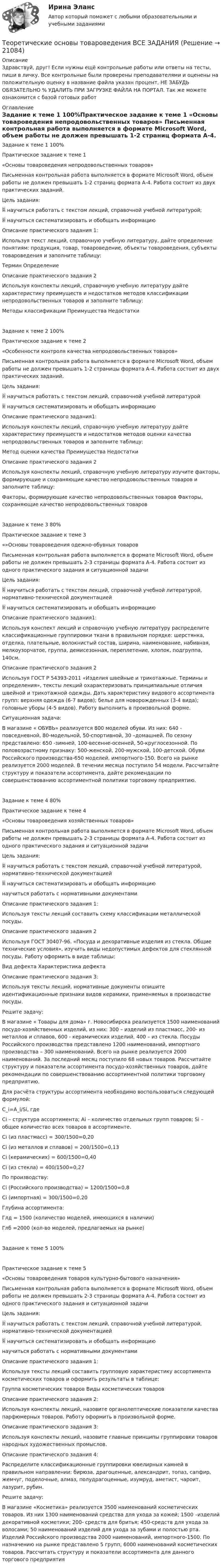      
          Описание
          Здравствуй, друг! Если нужны ещё контрольные работы или ответы на тесты, пиши в личку. Все контрольные были проверены преподавателями и оценены на положительную оценку в название файла указан процент, НЕ ЗАБУДЬ ОБЯЗАТЕЛЬНО % УДАЛИТЬ ПРИ ЗАГРУЗКЕ ФАЙЛА НА ПОРТАЛ. Так же можете ознакомится с базой готовых работ  
          Оглавление
          Задание  к теме 1 100%Практическое задание к теме 1 
«Основы товароведения непродовольственных товаров»

Письменная контрольная работа выполняется в формате Microsoft Word, объем работы не должен превышать 1-2 страниц формата А-4. Работа состоит из двух практических заданий.
Цель задания: 
	научиться работать с текстом лекций, справочной учебной литературой;
	научиться систематизировать и обобщать информацию
Описание практического задания 1:
Используя текст лекций, справочную учебную литературу, дайте определение понятиям: продукция, товар, товароведение, объекты товароведения, субъекты товароведения и заполните таблицу:
Термин	Определение
Описание практического задания 2
      Используя конспекты лекций, справочную учебную литературу дайте характеристику преимуществ и недостатков методов классификации непродовольственных товаров и заполните таблицу:
Методы классификации	Преимущества	Недостатки
Задание  к теме 2 100%Практическое задание к теме 2
«Особенности контроля качества непродовольственных товаров»
Письменная контрольная работа выполняется в формате Microsoft Word, объем работы не должен превышать 1-2 страницы формата А-4. Работа состоит из двух практических заданий.
Цель задания: 
	научиться работать с текстом лекций, справочной учебной литературой
	 научиться систематизировать и обобщать информацию
Описание практического задания1:
      Используя конспекты лекций, справочную учебную литературу дайте характеристику преимуществ и недостатков методов оценки качества непродовольственных товаров и заполните таблицу:
Метод оценки качества	Преимущества	Недостатки
Описание практического задания 2
      Используя конспекты лекций, справочную учебную литературу изучите факторы,  формирующие и сохраняющие качество непродовольственных товаров и заполните таблицу:
Факторы, формирующие качество непродовольственных товаров	Факторы, сохраняющие качество непродовольственных товаров
Задание  к теме 3 80%Практическое задание к теме 3
«»Основы товароведения одежно-обувных товаров

Письменная контрольная работа выполняется в формате Microsoft Word, объем работы не должен превышать 2-3 страницы формата А-4. Работа состоит из одного практического задания и ситуационной задачи

Цель задания: 
	научиться работать с текстом лекций, справочной учебной литературой, нормативно-технической документацией
	 научиться систематизировать и обобщать информацию

Описание практического задания1:

 Используя конспект лекций и справочную учебную литературу распределите классификационные группировки  ткани  в правильном порядке: шерстянка, отделка, плательные, волокнистый состав, ширина, наименование, набивная, мелкоузорчатое, группа, демисезонная, переплетение, хлопок, подгруппа, 140см.
     Описание практического задания 2

Используя ГОСТ Р 54393-2011 «Изделия швейные и трикотажные. Термины и определения», тексты лекций  охарактеризовать  принципиальные отличия  швейной и трикотажной одежды. Дать характеристику видового ассортимента групп: верхняя одежда (6-7 видов);  белье для новорожденных (3-4 вида); головные уборы (4-5 видов). Работу выполнить в произвольной форме.

Ситуационная задача:
     В магазине « ОБУВЬ» реализуется 800 моделей обуви. Из них: 640 - повседневной, 80-модельной, 50-спортивной, 30 –домашней. По сезону представлено: 650 -зимней, 100-весенне-осенней, 50-круглосезонной. По половозрастному признаку: 500-женской, 200-мужской, 100-детской. Обуви Российского производства-650 моделей, импортного-150. Всего на рынке реализуется 2000 моделей. В течении месяца поступило 54 модели. Рассчитайте структуру и показатели ассортимента, дайте рекомендации по совершенствованию ассортиментной политики торговому предприятию. 
Задание  к теме 4 80%Практическое задание к теме 4
«Основы товароведения хозяйственных товаров»
Письменная контрольная работа выполняется в формате Microsoft Word, объем работы не должен превышать 2-3 страницы формата А-4. Работа состоит из одного практического задания и ситуационной задачи

Цель задания: 
	научиться работать с текстом лекций, справочной учебной литературой, нормативно-технической документацией
	 научиться систематизировать и обобщать информацию
научиться работать с нормативными документами

     Описание практического задания 1:
Используя тексты лекций составить схему классификации металлической посуды. 

     Описание практического задания 2

         Используя ГОСТ  30407-96. «Посуда и декоративные изделия из стекла. Общие технические условия»,  изучить виды недопустимых дефектов для стеклянной посуды. Работу оформить в виде таблицы:
Вид дефекта	Характеристика дефекта
Описание практического задания 3:

          Используя тексты лекций, нормативные документы опишите идентификационные признаки видов керамики, применяемых в производстве посуды.
           Решите задачу:
     В магазине « Товары для дома» г. Новосибирска реализуется 1500 наименований посудо-хозяйственных изделий, из них: 300 – изделий из пластмасс, 200- из металлов и сплавов, 600 - керамических изделий, 400 – из стекла. Посуды Российского производства представлено 1200 наименований, импортного производства – 300 наименований.  Всего на рынке реализуется 2000 наименований. За последний месяц поступило 68 новых товаров. Рассчитайте структуру и показатели ассортимента посудо-хозяйственных товаров, дайте рекомендации по совершенствованию ассортиментной политики торговому предприятию. 
Для расчёта структуры ассортимента необходимо воспользоваться следующей формулой:
C_i=A_i/Si, где
Ci – структура ассортимента; Ai – количество отдельных групп товаров; Si – общее количество всех товаров в ассортименте. 
Сi (из пластмасс) = 300/1500=0,20
Сi (из металлов и сплавов) = 200/1500=0,13
Сi (керамических) = 600/1500=0,40
Сi (из стекла) = 400/1500=0,27
По производству:
Сi (Российского производства) = 1200/1500=0,8
Сi (импортная) = 300/1500=0,20
Глубина ассортимента:
Глд = 1500 (количество моделей, имеющихся в наличии)
Глб =2000 (кол-во моделей, предлагаемых на рынке)
Задание  к теме 5 100%Практическое задание к теме 5
«Основы товароведения товаров культурно-бытового назначения»

Письменная контрольная работа выполняется в формате Microsoft Word, объем работы не должен превышать 2-3 страницы формата А-4. Работа состоит из одного практического задания и ситуационной задачи

Цель задания: 
	научиться работать с текстом лекций, справочной учебной литературой, нормативно-технической документацией
	 научиться систематизировать и обобщать информацию
научиться работать с нормативными документами

     Описание практического задания 1:

 Используя тексты лекций составить групповую характеристику ассортимента косметических товаров и оформить результаты в таблице:

Группа косметических товаров	Виды косметических товаров
Описание практического задания 2:
  Используя конспекты  лекций,  назовите органолептические показатели качества парфюмерных товаров. Работу оформить в произвольной форме.
Описание практического задания 3:
  Используя конспекты лекций, назовите главные принципы группировки товаров народных художественных промыслов.
Описание практического задания 4:
      Распределите классификационные группировки ювелирных камней в правильном направлении: бирюза, драгоценные, александрит, топаз, сапфир, жемчуг, поделочные, алмаз, полудрагоценные, изумруд, аметист, чароит, лазурит, рубин.
Решите задачу:
   В магазине «Косметика» реализуется 3500 наименований косметических товаров. Из них 1300 наименований средства для ухода за кожей; 1500 –изделий декоративной косметики; 200- средств для бритья; 450-средств для ухода за волосами; 50 наименований изделий для ухода за зубами и полостью рта.  Изделий Российского производства 2000 наименований, импортного-1500. По назначению на рынке  представлено 5 групп, 6000 наименований косметических товаров. Рассчитать структуру и показатели ассортимента для данного торгового предприятия
 
            
            
            💯 Теоретические основы товароведения [2 темы] (ответы на тесты Синергия / МТИ / МосАП, январь 2023)Теоретические основы товароведения ВСЕ ЗАДАНИЯ Теоретические основы товароведения Итоговый тест Теоретические основы товароведения Итоговый тест Синергия 3 семестрТеоретические основы товароведения и экспертизы непродовольственных товаров ВСЕ ЗАДАНИЯ Теоретические основы товароведения и экспертизы непродовольственных товаров Итоговый тест Теоретические основы товароведения и экспертизы продовольственных товаров Итоговый тест Теоретические основы теплотехники и гидравлики вариант 10Теоретические основы теплотехники и гидравлики Вариант №5Теоретические основы теплотехники и гидравлики Вариант №5Теоретические основы теплотехники (ответы на тест Синергия / МТИ / МОИ / МосАП)💯 Теоретические основы теплотехники.ти ЭБС (ответы на тест Синергия / МОИ / МТИ / МосАП, январь 2024)«Теоретические основы товарного менеджмента. Категорийный менеджмент. Формирование и управление ассортиментом товаров»».Теоретические основы товарного менеджмента. Категорийный менеджмент. Формирование и управление ассортиментом товаров».