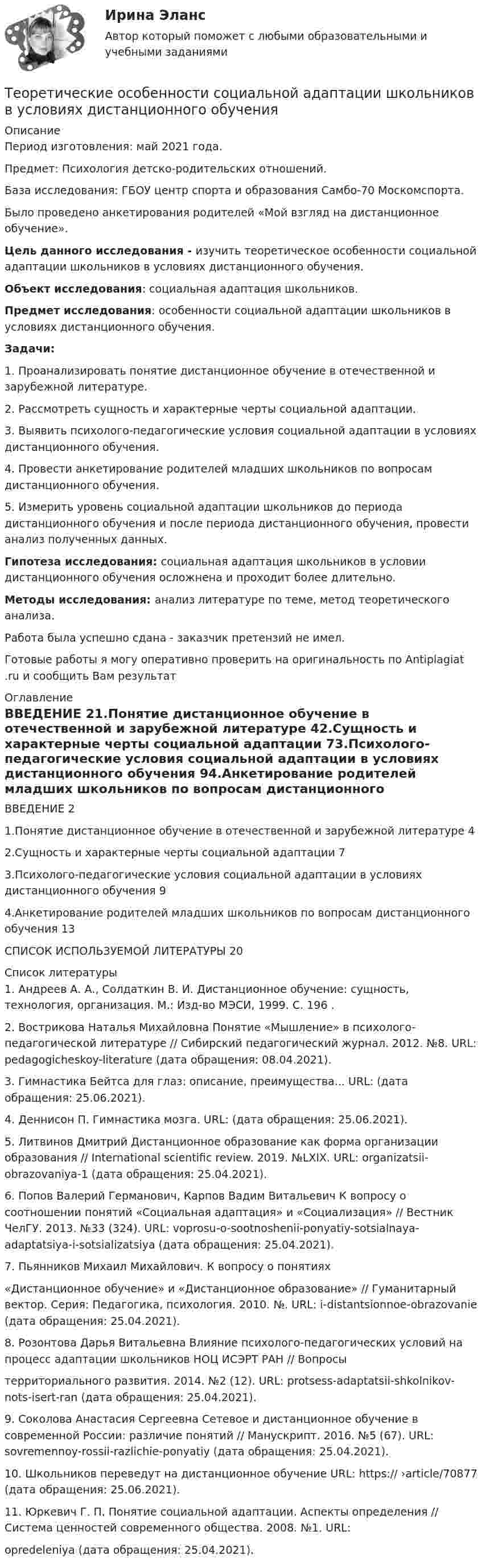      
          Описание
          Период изготовления:  май 2021 года.Предмет: Психология детско-родительских отношений.База исследования: ГБОУ центр спорта и образования Самбо-70 Москомспорта.Было проведено анкетирования родителей «Мой взгляд на дистанционное обучение». Цель данного исследования - изучить теоретическое особенности социальной адаптации школьников в условиях дистанционного обучения. Объект исследования: социальная адаптация школьников. Предмет исследования: особенности социальной адаптации школьников в условиях дистанционного обучения.  Задачи:1.                Проанализировать    понятие     дистанционное    обучение    в отечественной и зарубежной литературе.2.                Рассмотреть   сущность   и   характерные   черты   социальной адаптации.3.                Выявить     психолого-педагогические    условия     социальной адаптации в условиях дистанционного обучения.4.                Провести анкетирование родителей младших школьников по вопросам дистанционного обучения.5.                Измерить уровень социальной адаптации школьников до периода дистанционного обучения и после периода дистанционного обучения, провести анализ полученных данных. Гипотеза исследования: социальная адаптация школьников в условии дистанционного обучения осложнена и проходит более длительно.          Методы исследования: анализ литературе по теме, метод теоретического анализа.Работа была успешно сдана - заказчик претензий не имел.Готовые работы я могу оперативно проверить на оригинальность по Antiplagiat .ru и сообщить Вам результат 
          Оглавление
          ВВЕДЕНИЕ 21.Понятие дистанционное обучение в отечественной и зарубежной литературе 42.Сущность и характерные черты социальной адаптации 73.Психолого-педагогические условия социальной адаптации в условиях дистанционного обучения 94.Анкетирование родителей младших школьников по вопросам дистанционного обучения 13СПИСОК ИСПОЛЬЗУЕМОЙ ЛИТЕРАТУРЫ 20 
          Список литературы
          1. Андреев А. А., Солдаткин В. И. Дистанционное обучение: сущность, технология, организация. М.: Изд-во МЭСИ, 1999. С. 196 .2. Вострикова Наталья Михайловна Понятие «Мышление» в психолого-педагогической литературе // Сибирский педагогический журнал. 2012. №8. URL:  pedagogicheskoy-literature (дата обращения: 08.04.2021).3. Гимнастика Бейтса для глаз: описание, преимущества... URL:  (дата обращения: 25.06.2021).4. Деннисон П. Гимнастика мозга. URL:  (дата обращения: 25.06.2021).5. Литвинов Дмитрий Дистанционное образование как форма организации образования // International scientific review. 2019. №LXIX. URL:  organizatsii-obrazovaniya-1 (дата обращения: 25.04.2021).6. Попов Валерий Германович, Карпов Вадим Витальевич К вопросу о соотношении понятий «Социальная адаптация» и «Социализация» // Вестник ЧелГУ. 2013. №33 (324). URL:  voprosu-o-sootnoshenii-ponyatiy-sotsialnaya-adaptatsiya-i-sotsializatsiya (дата обращения: 25.04.2021).7. Пьянников Михаил  Михайлович.  К  вопросу  о  понятиях«Дистанционное обучение» и «Дистанционное образование» // Гуманитарный вектор. Серия: Педагогика, психология. 2010. №. URL:  i-distantsionnoe-obrazovanie (дата обращения: 25.04.2021).8. Розонтова Дарья Витальевна Влияние психолого-педагогических условий на процесс адаптации школьников НОЦ ИСЭРТ РАН // Вопросы территориального развития. 2014. №2 (12). URL:  protsess-adaptatsii-shkolnikov-nots-isert-ran (дата обращения: 25.04.2021).9. Соколова Анастасия Сергеевна Сетевое и дистанционное обучение в современной России: различие понятий // Манускрипт. 2016. №5 (67). URL:  sovremennoy-rossii-razlichie-ponyatiy (дата обращения: 25.04.2021).10. Школьников переведут на дистанционное обучение URL: https:// ›article/70877 (дата обращения: 25.06.2021).11. Юркевич Г. П. Понятие социальной адаптации. Аспекты определения // Система ценностей современного общества. 2008. №1. URL: opredeleniya (дата обращения: 25.04.2021).
            
            
            💯 Теоретические основы электротехники.ти (3/3) (правильные ответы на тест Синергия / МОИ / МТИ / МосАП)Теоретические особенности социальной адаптации школьников в условиях дистанционного обученияТеоретический вопрос Анализ внутренней среды: определение и классификация факторов (ресурсов) внутренней среды организации. Тестовая часть 1. Вставьте пропущенные слова ... представляет собой любую группу или индивида, которые могут влиять на деятельность организации.Теоретический вопрос: Возможно ли исключение из корпорации мажоритарного участника?Теоретический вопрос: Договор участия в долевом строительстве и 2 задачиТеоретический вопрос: общие и специальные права, законные интересы и специальные обязанности осужденных к лишению свободы. Задачи 1. Журавлев осужден по п. а ч. 2 ст. 105 УК РФ к 8 годам лишения свободыТеоретический вопрос. Права авторов программ для ЭВМ и баз данных. Задача 1 .Фирма «Локон» купила у правообладателя (в магазине) за наличный расчет (по чеку) программный продукт, который потребовался этой фирме для разработки собственных электронных карт. Программное обеспечение было установлено на 25 ЭВМ, составляющих локальную вычислительную сеть, с целью ее использования в автоматизированной информационно-правовой системе.Теоретические основы электротехники. Контрольная работа №3 (Эдукон)Теоретические основы электротехники. Синергия. Ответы на ИТОГОВЫЙ ТЕСТ. На отлично!Теоретические основы электротехники (темы 2-3) тест с ответами Синергия/МОИ/ МТИ /МОСАПТеоретические основы электротехники (Темы 4-5)  тест с ответами Синергия/МОИ/ МТИ /МОСАП⭐Теоретические основы электротехники тест МОИ ответы МТИ💯 Теоретические основы электротехники.ти (2/3) (ответы на тест Синергия / МОИ / МТИ / МосАП, январь 2024)💯 Теоретические основы электротехники.ти (2/3) (правильные ответы на тест Синергия / МОИ / МТИ / МосАП)