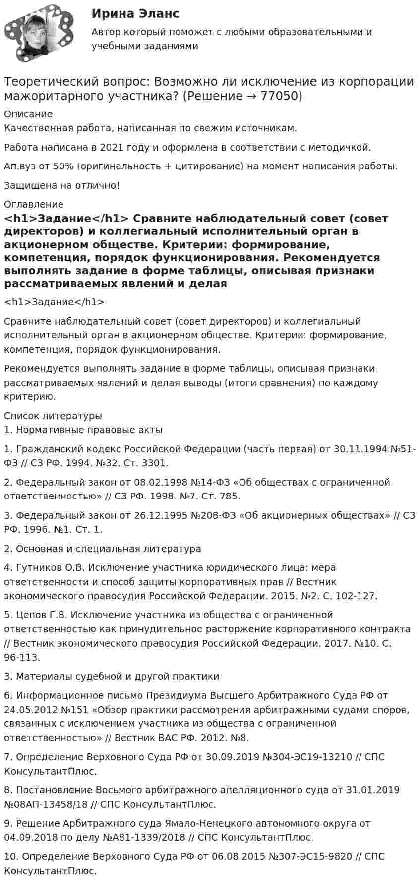      
            Описание
            Качественная работа, написанная по свежим источникам.Работа написана в 2021 году и оформлена в соответствии с методичкой.Ап.вуз от 50% (оригинальность + цитирование) на момент написания работы.Защищена на отлично! 
            Оглавление
             <h1>Задание</h1> 	Сравните наблюдательный совет (совет директоров) и коллегиальный исполнительный орган в акционерном обществе. Критерии: формирование, компетенция, порядок функционирования.	Рекомендуется выполнять задание в форме таблицы, описывая признаки рассматриваемых явлений и делая выводы (итоги сравнения) по каждому критерию. 
            Список литературы
            	1. Нормативные правовые акты 	1.        Гражданский кодекс Российской Федерации (часть первая) от 30.11.1994 №51-ФЗ // СЗ РФ. 1994. №32. Ст. 3301.	2.        Федеральный закон от 08.02.1998 №14-ФЗ «Об обществах с ограниченной ответственностью» // СЗ РФ. 1998. №7. Ст. 785.	3.        Федеральный закон от 26.12.1995 №208-ФЗ «Об акционерных обществах» // СЗ РФ. 1996. №1. Ст. 1. 	2. Основная и специальная литература 	4.        Гутников О.В. Исключение участника юридического лица: мера ответственности и способ защиты корпоративных прав // Вестник экономического правосудия Российской Федерации. 2015. №2. С. 102-127.	5.        Цепов Г.В. Исключение участника из общества с ограниченной ответственностью как принудительное расторжение корпоративного контракта // Вестник экономического правосудия Российской Федерации. 2017. №10. С. 96-113. 	3. Материалы судебной и другой практики 	6.        Информационное письмо Президиума Высшего Арбитражного Суда РФ от 24.05.2012 №151 «Обзор практики рассмотрения арбитражными судами споров, связанных с исключением участника из общества с ограниченной ответственностью» // Вестник ВАС РФ. 2012. №8.	7.        Определение Верховного Суда РФ от 30.09.2019 №304-ЭС19-13210 // СПС КонсультантПлюс.	8.        Постановление Восьмого арбитражного апелляционного суда от 31.01.2019 №08АП-13458/18 // СПС КонсультантПлюс.	9.        Решение Арбитражного суда Ямало-Ненецкого автономного округа от 04.09.2018 по делу №А81-1339/2018 // СПС КонсультантПлюс.	10.    Определение Верховного Суда РФ от 06.08.2015 №307-ЭС15-9820 // СПС КонсультантПлюс. 
            
            
            Теоретический вопрос Анализ внутренней среды: определение и классификация факторов (ресурсов) внутренней среды организации. Тестовая часть 1. Вставьте пропущенные слова ... представляет собой любую группу или индивида, которые могут влиять на деятельность организации.Теоретический вопрос: Возможно ли исключение из корпорации мажоритарного участника?Теоретический вопрос: Договор участия в долевом строительстве и 2 задачиТеоретический вопрос: общие и специальные права, законные интересы и специальные обязанности осужденных к лишению свободы. Задачи 1. Журавлев осужден по п. а ч. 2 ст. 105 УК РФ к 8 годам лишения свободыТеоретический вопрос. Права авторов программ для ЭВМ и баз данных. Задача 1 .Фирма «Локон» купила у правообладателя (в магазине) за наличный расчет (по чеку) программный продукт, который потребовался этой фирме для разработки собственных электронных карт. Программное обеспечение было установлено на 25 ЭВМ, составляющих локальную вычислительную сеть, с целью ее использования в автоматизированной информационно-правовой системе.Теоретический вопрос: Производство в суде кассационной инстанции: сроки и порядок подачи кассационной жалобы, порядок её рассмотрения, полномочия суда кассационной инстанции. ЗадачаТеоретический вопрос. Разработка креативной концепции event-мероприятия. Ситуационное задание (практическая задача). Подготовьте сценарий road show как вида специального event-мероприятия (на примере конкретной организации). Помимо сценария необходимо составить смету расходов.Теоретические основы электротехники (темы 2-3) тест с ответами Синергия/МОИ/ МТИ /МОСАПТеоретические основы электротехники (Темы 4-5)  тест с ответами Синергия/МОИ/ МТИ /МОСАП⭐Теоретические основы электротехники тест МОИ ответы МТИ💯 Теоретические основы электротехники.ти (2/3) (ответы на тест Синергия / МОИ / МТИ / МосАП, январь 2024)💯 Теоретические основы электротехники.ти (2/3) (правильные ответы на тест Синергия / МОИ / МТИ / МосАП)💯 Теоретические основы электротехники.ти (2/3) (правильные ответы на тест Синергия / МОИ / МТИ / МосАП, август 2023)💯 Теоретические основы электротехники.ти (3/3) (правильные ответы на тест Синергия / МОИ / МТИ / МосАП)
