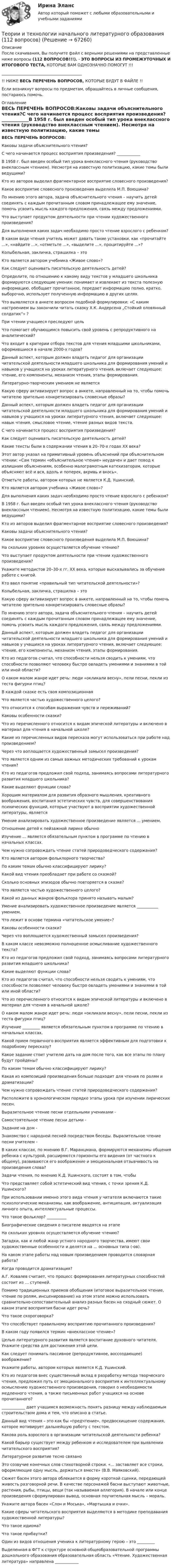      
            Описание
            После скачивания, Вы получите файл с верными решениями на представленные ниже вопросы (112 ВОПРОСОВ!!!). - ЭТО ВОПРОСЫ ИЗ ПРОМЕЖУТОЧНЫХ И ИТОГОВОГО ТЕСТА, КОТОРЫЕ ВАМ ОДНОЗНАЧНО ПОМОГУТ !!!_________________________________________!! НИЖЕ ВЕСЬ ПЕРЕЧЕНЬ ВОПРОСОВ, КОТОРЫЕ БУДУТ В ФАЙЛЕ !!Если возникнут вопросы по предметам, обращайтесь в личные сообщения, постараюсь помочь. 
            Оглавление
            ВЕСЬ ПЕРЕЧЕНЬ ВОПРОСОВ:Каковы задачи объяснительного чтения?С чего начинается процесс восприятия произведения? ____________В 1958 г. был введен особый тип урока внеклассного чтения (руководство внеклассным чтением). Несмотря на известную политизацию, какие темы были ведущими?Кто из авторов выделил фрагментарное восприятие словесного произведения?Какое восприятие словесного произведения выделила М.П. Воюшина?По мнению этого автора, задача объяснительного чтения – научить детей соединять с каждым прочитанным словом принадлежащее ему значение, помочь усвоить мысль каждого предложения, связь между предложениями.Что выступает продуктом деятельности при чтении художественного произведения?Для выполнения каких задач необходимо просто чтение взрослого с ребенком?В каком виде чтения учитель может давать такие установки, как «прочитайте ...», «найдите ...», «отметьте ...», «выделите …», процитируйте ...»?Колыбельная, закличка, страшилка – этоКто является автором учебника «Живое слово»?Как следует оценивать писательскую деятельность детей?Определите, по отношению к какому виду текстов у младшего школьника формируются следующие умения: понимает и извлекает из текста полезную информацию, обобщает прочитанное, передает информацию полно, кратко, выборочно, использует полученную информацию в других целях.Что выявляется в анкете вопросом подобной формулировки: «С каким настроением вы закончили читать сказку X.К. Андерсена „Стойкий оловянный солдатик“» ?При чтении учащиеся преследуют цельЧто помогает обучающимся повысить свой уровень с репродуктивного на аналитический?Что входит в критерии отбора текстов для чтения младшими школьниками, оформившиеся в начале 2000-х годов?Данный аспект, которым должен владеть педагог для организации читательской деятельности младшего школьника для формирования умений и навыков у учащихся на уроках литературного чтения, включает следующее: чтение, его компоненты, механизм чтения, этапы формирования.Литературно-творческим умением не являетсяКакую сферу активизирует вопрос в анкете, направленный на то, чтобы помочь читателю зрительно конкретизировать словесные образы?Данный аспект, которым должен владеть педагог для организации читательской деятельности младшего школьника для формирования умений и навыков у учащихся на уроках литературного чтения, включает следующее: навык чтения, смысловое чтение, чтение разных видов текста.С чего начинается процесс восприятия произведения?Как следует оценивать писательскую деятельность детей?Какие тексты были в содержании чтения в 20–70-х годах XX века?Этот автор указал на примитивный уровень объяснений при объяснительном чтении: «Сам термин «объяснительное чтение» неудачен и дает повод к излишним объяснениям, особенно малограмотным катехизаторам, которые объясняют всё и вся, вдоль и поперек, вкривь и вкось».Отметьте работы, автором которых не является К.Д. Ушинский.Кто является автором учебника «Живое слово»?Для выполнения каких задач необходимо просто чтение взрослого с ребенком?В 1958 г. был введен особый тип урока внеклассного чтения (руководство внеклассным чтением). Несмотря на известную политизацию, какие темы были ведущими?Кто из авторов выделил фрагментарное восприятие словесного произведения?Каковы задачи объяснительного чтения?Какое восприятие словесного произведения выделила М.П. Воюшина?На скольких уровнях осуществляется обучение чтению?Что выступает продуктом деятельности при чтении художественного произведения?Укажите методистов 20–30-х гг. XX века, которые высказывались за обучение работе с книгой.Кто ввел понятие «правильный тип читательской деятельности»?Колыбельная, закличка, страшилка – этоКакую сферу активизирует вопрос в анкете, направленный на то, чтобы помочь читателю зрительно конкретизировать словесные образы?По мнению этого автора, задача объяснительного чтения – научить детей соединять с каждым прочитанным словом принадлежащее ему значение, помочь усвоить мысль каждого предложения, связь между предложениями.Данный аспект, которым должен владеть педагог для организации читательской деятельности младшего школьника для формирования умений и навыков у учащихся на уроках литературного чтения, включает следующее: чтение, его компоненты, механизм чтения, этапы формирования.Кто из педагогов считал, что способности нельзя сводить к умениям, что способности позволяют человеку быстро овладеть умениями и знаниями в той или иной области?О каком малом жанре идет речь: люди «окликали весну», пели песни, пекли из теста фигурки птиц?В каждой сказке есть своя композиционная Что является частью художественного целого?Что относится к способам выражения чувств и переживаний?Каковы особенности сказки?Что из перечисленного относится к видам эпической литературы и включено в материал для чтения в начальной школе?Какие из перечисленных видов пересказа могут использоваться при работе над произведением?Через что воплощается художественный замысел произведения?Что является одним из самых важных методических требований к урокам чтения?Кто из педагогов предложил свой подход, занимаясь вопросами литературного развития младшего школьника?Какие выделяют функции слова?Хорошим материалом для развития образного мышления, креативного воображения, воспитания эстетических чувств, для совершенствования психических функций, которые участвуют в восприятии художественной литературы, являетсяУмение анализировать художественное произведение является ... умением.Отношение детей к пейзажной лирике обычноИзучение ... является обязательным пунктом в программе по чтению в начальных классах.Чем нужно сопровождать чтение статей природоведческого содержания?Кто является автором фольклорного творчества?По каким темам обычно классифицируют лирику?Какой вид чтения преобладает при работе со сказкой?Сколько основных эпизодов обычно повторяется в сказке?Что является частью художественного целого?Какой из данных жанров фольклора принято называть малым?Умение анализировать художественное произведение является ___________ умением.Что лежит в основе термина «читательское умение»?Каковы особенности сказки?Через что воплощается художественный замысел произведения?В каком классе невозможно полноценное осмысливание художественного текста?Кто из педагогов предложил свой подход, занимаясь вопросами литературного развития младшего школьника?Какие выделяют функции слова?Кто из педагогов считал, что способности нельзя сводить к умениям, что способности позволяют человеку быстро овладеть умениями и знаниями в той или иной области?Что из перечисленного относится к видам эпической литературы и включено в материал для чтения в начальной школе?О каком малом жанре идет речь: люди «окликали весну», пели песни, пекли из теста фигурки птиц?Изучение _________ является обязательным пунктом в программе по чтению в начальных классах.Какой прием первичного восприятия является эффективным для подготовки к подробному пересказу?Какое задание стоит учителю дать на дом после того, как все этапы по плану будут пройдены?По каким темам обычно классифицируют лирику?Какая из композиций произведения больше подходит для чтения по ролям и драматизации?Чем нужно сопровождать чтение статей природоведческого содержания?Расположите в хронологическом порядке этапы урока при изучении лирических песен.Выразительное чтение песни отдельными учениками -Самостоятельное чтение песни детьми - Задание на дом - Знакомство с народной песней посредством беседы. Выразительное чтение песни учителем - В каких классах, по мнению В.Г. Маранцмана, формируются механизмы общения ребенка с культурой, расширяются горизонты его видения (от частного к общему), развиваются его воображение и эмоциональная отзывчивость на произведения слова?Задачи чтения, по мнению К.Д. Ушинского, состоят в том, чтобы Что представляет собой эстетический вид чтения, с точки зрения К.Д. Ушинского?При использовании именно этого вида чтения у читателя включаются такие психологические механизмы, как воображение, антиципация, актуализация личного опыта, интеллектуальные процессы.Что такое фольклор? __________Биографические сведения о писателе вводятся на этапеНа скольких уровнях осуществляется обучение чтению?Загадки, как и любой жанр устного народного творчества, имеют свои художественные особенности и делятся на ... основных типа (-ов).На каком этапе работы над новым произведением проводится словарная работа?Когда проводится драматизация?А.Г. Ковалев считает, что процесс формирования литературных способностей состоит из … ступеней.Помимо традиционных приемов обобщения (итоговое выразительное чтение, чтение по ролям, инсценирование) на этом этапе можно использовать сравнительно-сопоставительный анализ разных басен на сходный сюжет. О каком этапе восприятия басни идет речь?Что такое скороговорка?Что способствует правильному восприятию прочитанного произведения?В каком году появился термин «внеклассное чтение»?Целью литературного развития является воспитание духовного читателя. Укажите средства для достижения этой цели.Как следует понимать пассивное (репродуктивное, воссоздающее) воображение?Укажите работы, автором которых является К.Д. Ушинский.Кто из педагогов внес существенный вклад в разработку метода творческого чтения, предложил путь от эмоционального восприятия к интеллектуальному осмыслению художественного произведения, говорил о необходимости медленного чтения, а также письменных работ учащихся на основе прочитанного?____________ дает учащимся возможность понять разницу между наблюдаемым строительством дома и тем, что описано в статье.Данный вид чтения – это как бы «предчтение», предвосхищение содержания, которое мотивирует дальнейшую работу с текстом.Какова роль взрослого в организации читательской деятельности ребенка?Какой барьер существует между ребенком и исследователем при выявлении читательского восприятия?Литературное развитие тесно связано Это созвучие конечных слов стихотворной строки. «... заставляет все строки, оформляющие одну мысль, держаться вместе» (В.В. Маяковский).Сюжет басен этого автора облекается в форму короткой сценки, передающей живость разговорной речи. В качестве персонажей басни выступают животные, растения, рыбы, птицы, вещи (так называемая аллегория). В начале или конце произведения сформулирован вывод, основная поучительная мысль – мораль.Укажите автора басен «Слон и Моська», «Мартышка и очки».Какие сферы читательского восприятия выделяются в методике преподавания художественной литературы?Что такое идиома?Что такое прибаутки?Один из видов отношения ученика к литературному герою – это _________Выделенная в ФГТ к структуре основной общеобразовательной программы дошкольного образования образовательная область «Чтение. Художественная литература» направлена ____________  
            
            
            теории и модели экономического ростаТеории и технологии начального литературного образования (112 вопросов)Теории и технологии начального математического образования 1 (139 вопросов)Теории и технологии начального языкового образованияТеории и технологии начального языкового образования 1Теории и технологии начального языкового образования 1Теории и технологии начального языкового образования 2Теоретический вопрос. Разработка креативной концепции event-мероприятия. Ситуационное задание (практическая задача). Подготовьте сценарий road show как вида специального event-мероприятия (на примере конкретной организации). Помимо сценария необходимо составить смету расходов.Теоретический материал для выполнения практической работы изложен в лекции «Технология и процедуры разработки и принятия управленческих решений». Пример задачи принятия решения Совет директоров фирмы Русские автомобили должен принять важное решение. Какой образец нового автомобиля запускать в серию - маленького верткого Алешу или представительного Добрыню?Теоретическое задание. 1917 г. в России борьба за выбор пути развития. Методические указания к теоретическому заданию. 1917 г. был важнейшим в истории России XX в. В этом году страна и еёТеоретическое задание 3 1. Охарактеризуйте нормативно-правовые документы, регламентирующие процесс и содержание обучения праву 3 2. Покажите взаимосвязь методики преподавания права с другими науками 7Теоретическое задание Как связаны между собой долг предприятия и бизнес-риск, приведите уравнение, применяемое для учёта такой связи. Ситуационная (практическая) задачаТеоретическое задание. Провести анализ учебной литературы по теме: «Представление данных в психологии (графики, гистограммы, диаграммы, схемы, таблицы и т.д.)». Написать конспект на заданную тему (6-7 страниц). Составить глоссарий основных понятий. Практическое задание.Теоретическое задание. Психологическое воздействие рекламы на потребителя и его механизмы. Методические указания к теоретическому заданию. В контрольной работе по данной теме необходимо показать: Концепция рекламы как формы психологических воздействий.