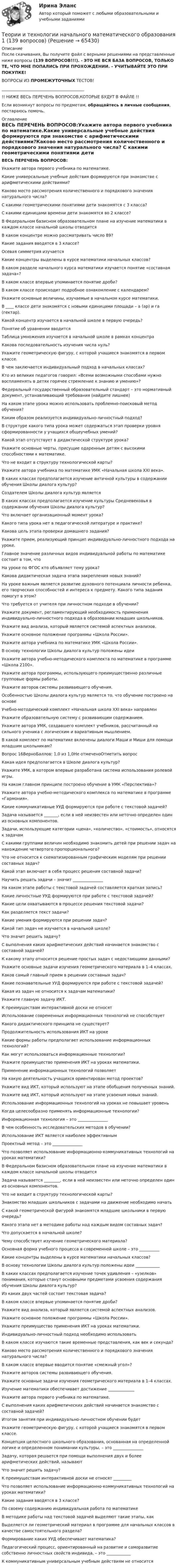     
            Описание
            После скачивания, Вы получите файл с верными решениями на представленные ниже вопросы (139 ВОПРОСОВ!!!). - ЭТО НЕ ВСЯ БАЗА ВОПРОСОВ, ТОЛЬКО ТЕ, ЧТО МНЕ ПОПАЛИСЬ ПРИ ПРОХОЖДЕНИИ. - УЧИТЫВАЙТЕ ЭТО ПРИ ПОКУПКЕ!ВОПРОСЫ ИЗ ПРОМЕЖУТОЧНЫХ ТЕСТОВ!_________________________________________!! НИЖЕ ВЕСЬ ПЕРЕЧЕНЬ ВОПРОСОВ,КОТОРЫЕ БУДУТ В ФАЙЛЕ !!Если возникнут вопросы по предметам, обращайтесь в личные сообщения, постараюсь помочь. 
            Оглавление
            ВЕСЬ ПЕРЕЧЕНЬ ВОПРОСОВ:Укажите автора первого учебника по математике.Какие универсальные учебные действия формируются при знакомстве с арифметическими действиями?Каково место рассмотрения количественного и порядкового значения натурального числа? С какими геометрическими понятиями дети знакомятся с 3 класса? С какими единицами времени дети знакомятся во 2 классе?В Федеральном базисном образовательном плане на изучение математики в каждом классе начальной школы отводится В каком концентре можно рассматривать число 89?Какие задания вводятся в 3 классе?Осевая симметрия изучаетсяКакие концентры выделены в курсе математики начальных классов? В каком разделе начального курса математики изучается понятие «составная задача»?В каком классе впервые упоминается понятие дроби?В каком классе происходит подробное ознакомление с календарем? Укажите основные величины, изучаемые в начальном курсе математики.В ____ классе дети знакомятся с новыми единицами площади – а (ар) и га (гектар).Какой концентр изучается в начальной школе в первую очередь?Понятие об уравнении вводитсяТаблица умножения изучается в начальной школе в рамках концентраКакова последовательность изучения числа нуль? Укажите геометрическую фигуру, с которой учащиеся знакомятся в первом классе.В чем заключается индивидуальный подход в начальных классах?Кто из великих педагогов говорил: «Всеми возможными способами нужно воспламенять в детях горячее стремление к знанию и умению»?Федеральный государственный образовательный стандарт – это нормативный документ, устанавливающий требования (найдите лишнее)На каком этапе урока можно использовать проблемно-поисковый метод обучения? Каким образом реализуется индивидуально-личностный подход?В структуре какого типа урока может содержаться этап проверки уровня сформированности у учащихся общеучебных умений?Какой этап отсутствует в дидактической структуре урока?Укажите основные черты, присущие одаренным детям с высокими способностями к математике.Что не входит в структуру технологической карты?Укажите автора учебника по математике УМК «Начальная школа XXI века».В каких классах предполагается изучение античной культуры в содержании обучения Школы диалога культур?Создателем Школы диалога культур являетсяВ каких классах предполагается изучение культуры Средневековья в содержании обучения Школы диалога культур?Что включает организационный момент урока? Какого типа урока нет в педагогической литературе и практике? Какова цель этапа проверки домашнего задания?Укажите прием, реализующий принцип индивидуально-личностного подхода на уроке.Главное значение различных видов индивидуальной работы по математике состоит в том, чтоНа уроке по ФГОС кто объявляет тему урока?Какова дидактическая задача этапа закрепления новых знаний? На уроке важным является развитие духовного потенциала личности ребенка, его творческих способностей и интереса к предмету. Какого типа задания помогут в этом?Что требуется от учителя при личностном подходе в обучении? Укажите документ, регламентирующий необходимость применения индивидуально-личностного подхода в образовании младших школьников.Укажите вид анализа, который является системой аспектных анализов.Укажите основное положение программы «Школа России».Укажите автора учебника по математике УМК «Школа России».В основу технологии Школы диалога культур положены идеи Укажите автора учебно-методического комплекта по математике в программе «Школа 2100».Укажите автора программы, использующего преимущественно различные групповые формы работы.Укажите авторов системы развивающего обучения.Особенностью Школы диалога культур является то, что обучение построено на основеУчебно-методический комплект «Начальная школа ХХI века» направленУкажите образовательную систему с развивающим содержанием.Укажите автора УМК, создавшего комплект учебников, рассчитанный на сильного ученика с логическим и вариативным мышлением.В какой комплект по математике включены диалоги Маши и Миши для помощи младшим школьникам?Вопрос 16ВерноБаллов: 1,0 из 1,0Не отмеченоОтметить вопросКакая идея предполагается в Школе диалога культур?Укажите УМК, в котором впервые разработана система использования ролевой игры.На каком главном принципе построено обучение в УМК «Перспектива»?Укажите автора учебно-методического комплекса по математике в программе «Гармония».Какие коммуникативные УУД формируются при работе с текстовой задачей? Задача называется _______, если в ней неизвестен или неточно определен один из основных компонентов.Задачи, использующие категории «цена», «количество», «стоимость», относятся к задачамС какими группами величин необходимо знакомить детей при решении задач на нахождение четвертого пропорционального?Что не относится к схематизированным графическим моделям при решении составных задач?Какой этап включает в себя процесс решения составной задачи?Научить решать задачи – значит _______________На каком этапе работы с текстовой задачей составляется краткая запись?Какие личностные УУД формируются при работе с текстовой задачей?Какие цели охватываются в процессе решения текстовой задачи?Как разделяется текст задачи? Какие умения формируются при решении задач?Какой тип задач не изучается в начальной школе?Что значит решить задачу?С выполнения каких арифметических действий начинается знакомство с составной задачей? К какому этапу относится решение простых задач с недостающими данными?Укажите основные задачи изучения геометрического материала в 1–4 классах.Каков самый главный прием в решении составных задач?Какие познавательные УУД формируются при работе с текстовой задачей?Какая из задач не относится к задачам математики? Укажите главную задачу ИКТ.К преимуществам интерактивной доски не относятИспользование современных информационных технологий не способствуетКакого дидактического принципа не существует?Продолжительность использования ИКТ на урокеКакие формы работы предполагает использование информационных технологий?Как могут использоваться информационные технологии? Укажите преимущество применения ИКТ на уроках математики.Применение информационных технологий позволяетНа какую деятельность учащихся ориентирован метод проектов? Укажите вид ИКТ, который используют на этапе обобщения полученных знаний.Укажите вид ИКТ, который используют на этапе усвоения новых знаний.Использование информационных технологий на уроках не повышает уровеньКогда целесообразно применять информационные технологии?Информационная технология – это _______________В чем особенность исследовательских методов в обучении?Использование ИКТ является наиболее эффективнымПроектный метод – это _______________Что позволяет использование информационно-коммуникативных технологий на уроках математики?В Федеральном базисном образовательном плане на изучение математики в каждом классе начальной школы отводится Задача называется ________, если в ней неизвестен или неточно определен один из основных компонентов.Что не входит в структуру технологической карты?Знакомство младших школьников с задачами на движение необходимо начатьС какой геометрической фигурой знакомятся младшие школьники в первую очередь?Какого этапа нет в методике работы над каждым видом составных задач?Что допускается в начальной школе? Чему способствует изучение геометрического материала?Основная форма учебного процесса в современной школе – это __________Какие концентры выделены в курсе математики начальных классов? В основу технологии Школы диалога культур положены идеи ____________В каких классах предполагается изучение точек удивления – «узелков» понимания, которые станут основными предметами усвоения содержания обучения Школы диалога культур?Из каких двух частей состоит текстовая задача? В каком классе впервые упоминается понятие дроби?Укажите вид анализа, который является системой аспектных анализов.Укажите основное положение программы «Школа России».Укажите преимущество применения ИКТ на уроках математики.Индивидуально-личностный подход необходимо использоватьВ каком классе изучаются такие временные представления, как век и секунда?Каково место рассмотрения количественного и порядкового значения натурального числа? В каком классе впервые вводится понятие «смежный угол»? Укажите авторов системы развивающего обучения.Укажите основные задачи изучения геометрического материала в 1–4 классах.Изучение математики обеспечивает достижение _____________Укажите автора первого учебника по математике.С выполнения каких арифметических действий начинается знакомство с составной задачей? Итогом занятия при индивидуально-личностном обучении будетУкажите геометрическую фигуру, с которой учащиеся знакомятся в первом классе.Концепция целостного школьного образования, основанная на определенной логике и определенном понимании культуры, – это _______________Задачу, которая решается при помощи выполнения двух и более арифметических действий, называютЧто значит решить задачу?К преимуществам интерактивной доски не относят _________Что позволяет использование информационно-коммуникативных технологий на уроках математики?Какие задания вводятся в 3 классе?По своему содержанию индивидуальная работа по математикеВ методике работы над текстовой задачей выделяют такие этапы, какВыделяется ли геометрический материал в программе для начальных классов в качестве самостоятельного раздела?Формирование каких УУД обеспечивает математика? Педагогический процесс, ориентированный на развитие и саморазвитие собственно личностных свойств индивида, – это ____________К коммуникативным универсальным учебным действиям не относится  
            
            
            Теории и технологии начального литературного образования (112 вопросов)Теории и технологии начального математического образования 1 (139 вопросов)Теории и технологии начального языкового образованияТеории и технологии начального языкового образования 1Теории и технологии начального языкового образования 1Теории и технологии начального языкового образования 2Теории и технологии ознакомление младшего школьника с окружающим миромТеоретический материал для выполнения практической работы изложен в лекции «Технология и процедуры разработки и принятия управленческих решений». Пример задачи принятия решения Совет директоров фирмы Русские автомобили должен принять важное решение. Какой образец нового автомобиля запускать в серию - маленького верткого Алешу или представительного Добрыню?Теоретическое задание. 1917 г. в России борьба за выбор пути развития. Методические указания к теоретическому заданию. 1917 г. был важнейшим в истории России XX в. В этом году страна и еёТеоретическое задание 3 1. Охарактеризуйте нормативно-правовые документы, регламентирующие процесс и содержание обучения праву 3 2. Покажите взаимосвязь методики преподавания права с другими науками 7Теоретическое задание Как связаны между собой долг предприятия и бизнес-риск, приведите уравнение, применяемое для учёта такой связи. Ситуационная (практическая) задачаТеоретическое задание. Провести анализ учебной литературы по теме: «Представление данных в психологии (графики, гистограммы, диаграммы, схемы, таблицы и т.д.)». Написать конспект на заданную тему (6-7 страниц). Составить глоссарий основных понятий. Практическое задание.Теоретическое задание. Психологическое воздействие рекламы на потребителя и его механизмы. Методические указания к теоретическому заданию. В контрольной работе по данной теме необходимо показать: Концепция рекламы как формы психологических воздействий.Теории игровой деятельности в контексте психологических направлений