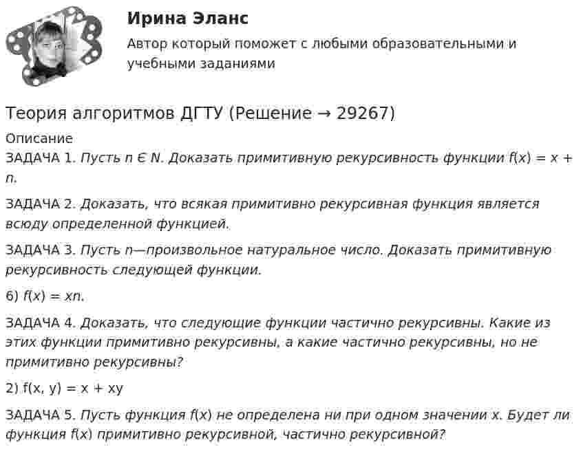      
          Описание
          	ЗАДАЧА 1. Пусть n Є N. Доказать примитивную рекурсивность функции f(x) = x + n. 	ЗАДАЧА 2. Доказать, что всякая примитивно рекурсивная функция является всюду определенной функцией.	ЗАДАЧА 3. Пусть n—произвольное натуральное число. Доказать примитивную рекурсивность следующей функции.	6) f(x) = xn.	ЗАДАЧА 4. Доказать, что следующие функции частично рекурсивны. Какие из этих функции примитивно рекурсивны, а какие частично рекурсивны, но не примитивно рекурсивны?	2) f(x, y) = x + xy	ЗАДАЧА 5. Пусть функция f(x) не определена ни при одном значении x. Будет ли функция f(x) примитивно рекурсивной, частично рекурсивной?  
            
            
            Теория администрации ФайоляТеория алгоритмов ДГТУТеория анализа и статистика, 24 вариантТеория анализа и статистика, вариант 1Теория анализа и статистика, вариант 13Теория анализа и статистика, вариант 14Теория анализа и статистика, вариант 18Теория: 1. Опишите теоретические основы конвертирования медных штейнов, приведите химические реакции по периодам. Почему при обогащении дутья кислородом сокращается время операции?Теория 4P – маркетинговая теория, основанная на четырех основных «координатах» маркетингового планирования, в числе которых – … (укажите 4 варианта ответа)Теория автоматического управления вариант 2💯 Теория автоматического управления.ти (ответы на тест Синергия / МОИ / МТИ / МосАП, декабрь 2023)💯 Теория автоматического управления.ти (ответы на тест Синергия / МОИ / МТИ / МосАП, сентябрь 2023)Теория автоматического управления.ти (ответы на тест Синергия / МТИ / МосАП МОИТеория автоматического управления.ти (тест с ответами Синергия/МОИ/ МТИ)