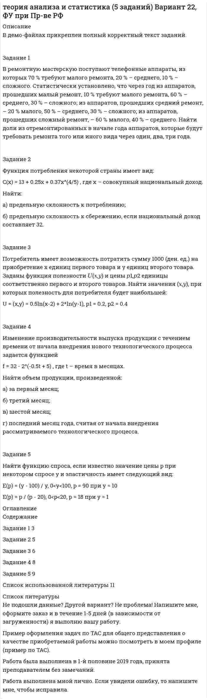 




Описание


Задание 1
В таблице 1 представлены данные об объеме продаж предприятия и цене его продукции в марте и сентябре анализируемого года.
Вид продукции Цена за кг, руб. Объем продаж, тыс. шт.
март сентябрь март сентябрь
А 60 72 279 127
Б 48 57 356 135
В 60 54 247 300
Г 129 81 148 210
Д 114 108 95 250
Определите:
- индивидуальные индексы цен, физического объёма и стоимости продукции ( товарооборота),
- общие индексы стоимости, цен (агрегатный и средний гармонический), физического объёма продукции (агрегатный и средний арифметический),
- общее (абсолютное) изменение товарооборота предприятия и его изменение за счет изменения цен и за счет изменения объёма продаж.
Сделайте выводы.
 
Задание 2
В таблице 3 представлены данные о величине товарооборота городских и сельских магазинов. На основе расчета общей, межгрупповой, средней из внутрегрупповых дисперсий, а также эмпирического коэффициента детерминации и эмпирического корреляционного отношения, определите степень зависимости величины товарооборота магазина от его местоположения.
 
Таблица 3
Товарооборот городских и сельских магазинов.
Наблюдение Товарооборот, тыс. руб. Местоположение
1 266 район
2 79 город
3 71 район
4 118 район
5 186 район
6 209 город
7 509 район
8 233 район
9 292 район
10 326 город
11 395 район
12 54 город
13 578 район
14 807 район
15 84 город
16 266 город
17 79 город
18 71 район
 
Задание 3
В зависимости от стажа работы распределение сотрудников строительной фирмы по категориям характеризуется данными, представленными в таблице 6.
Стаж работы, лет Категории сотрудников
руководители служащие рабочие
до 5 6 11 56
5 - 10 7 18 28
10 - 15 5 24 73
15 - 20 3 20 45
20 и более 3 11 30
Рассчитайте коэффициенты Пирсона и Чупрова, сделайте по ним выводы. Преобразуйте представленную в таблице информацию таким образом, чтобы она стала удовлетворять требованиям расчета коэффициентов ассоциации и контингенции. Рассчитайте указанные коэффициенты. Сопоставьте результаты, полученные по итогам расчетов всех коэффициентов.




Оглавление


Содержание
Задание 1 3
Задание 2 7
Задание 3 11
Список использованной литературы 14




Список литературы


Не подошли данные? Другой вариант? Не проблема! Напишите мне, оформите заказ и в течение 1-5 дней (в зависимости от загруженности) я выполню вашу работу.
Пример оформления задач для общего представления о качестве приобретаемой работы можно посмотреть в прикрепленном демо-файле.
Работа была выполнена в 2019 году, принята преподавателем без замечаний.
Расчеты выполнены достаточно подробно. Все расчеты сопровождены формулами, пояснениями и выводами. Объем работы 14 стр. TNR 14, интервал 1,5.



            
            
            Задание 1 В регионе было выращено 500 т. яблок, 200 т. груш, 174 т. слив и 50 т. вишни. Рассчитайте относительные величины координации. Что они показывают?Задание 1 В ремонтную мастерскую поступают телефонные аппараты, из которых 70 % требуют малого ремонта, 20 % – среднего, 10 % – сложного. Статистически установлено, что через год из аппаратов, прошедших малый ремонт, 10 % требуют малого ремонта, 60 % – среднего, 30 % – сложного; из аппаратов, прошедших средний ремонт, – 20 % малого, 50 % – среднего, 30 % – сложного; из аппаратов, прошедших сложный ремонт, – 60 % малого, 40 % – среднего. Найти доли из отремонтированных в начале года аппаратов, которые будут требовать ремонта того или иного вида через один, два, три года.Задание 1. Вспомните правила произношения заимствованных слов. Как правильно поставить ударения в следующих грамматических формах: в кратких формах прилагательных и страдательных причастий, в глаголах прошедшего времени, в глаголах, образованных от прилагательных,Задание 1. Встроенные функции Excel Определите средний возраст сотрудников, работающих в отделе АПС, имеющих общую льготу и более одного ребенка (СРЗНАЧЕСЛИМН).Задание 1 В таблице 1 представлены данные об объеме продаж предприятия и цене его продукции в марте и сентябре анализируемого года. Вид продукции Цена за кг, руб. Объем продаж, тыс. шт. март сентябрь март сентябрьЗадание 1 В таблице 1 приведен перечень имущества по данным бухгал- терского учета одной организации. Внимательно ознакомьтесь с та- блицей и распределите перечисленные в ней основные средства по двум группам:Задание 1 В таблице представлены данные о годовой прибыли фирмы Х:Необходимо определить ожидаемую прибыль, среднее квадратическое отклонение. Определить вероятность положительной прибыли.Задание 1) Вопрос 9. Систематизируйте права кредиторов, требования которых обеспечены залогом. Задание 2) 1. выяснить причины кризиса на предприятии, лица-инициаторы банкротства, механизм назначения арбитражного управляющегоЗадание 1. Впишите в таблицу специфические и общепедагогические задачи физиче¬ского воспитания.Задание 1. Впишите в таблицу специфические и общепедагогические задачи физиче­ского воспитания. Задание 2. Впишите в таблицу общие социально-педагогические прин­ципы системы физического воспитания и раскройте их. Задание 3. Разработайте учебно-тематический план по «Физической культуре» для 3 класса в соответствии с требованиямиЗадание 1. Впишите в таблицу специфические и общепедагогические задачи физиче­ского воспитания. Специфические задачи Общепедагогические задачи Задачи по оптими­зации физического развития человека Специальные образо­вательные задачиЗадание 1. Впишите в таблицу специфические и общепедагогические задачи физиче­ского воспитания. Специфические задачи Общепедагогические задачи Задачи по оптими­зации физического развития человека Специальные образо­вательные задачи. 2Задание 1 В производстве кристаллических закрепителей проведена фотография рабочего дня аппаратчиков (табл. 1 в демо-файле рис.1) методом моментных наблюдений. Продолжи-тельность смены – 8 ч., производственный процесс стабильный, операции повторяются.Задание 1 В разных словарях (педагогическом, психологическом, социологическом и т.д.) найдите определение семьи. Проанализируйте сходство и различия этих определений.