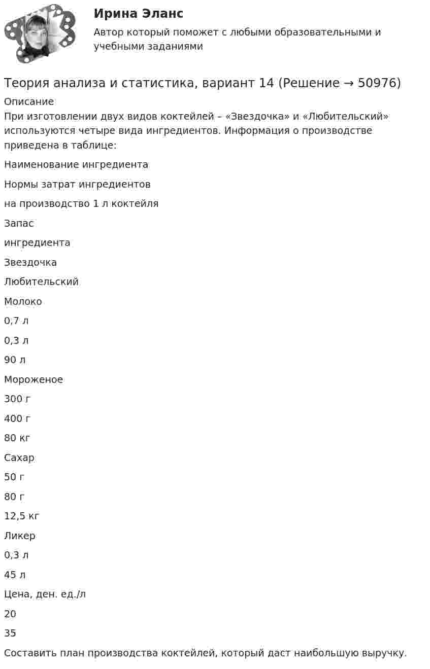     
            Описание
            	При изготовлении двух видов коктейлей – «Звездочка» и «Любительский» используются четыре вида ингредиентов. Информация о производстве приведена в таблице:  Наименование ингредиента Нормы затрат ингредиентов на производство 1 л коктейля Запас ингредиента   Звездочка Любительский   Молоко 0,7 л 0,3 л 90 л   Мороженое 300 г 400 г 80 кг   Сахар 50 г 80 г 12,5 кг   Ликер  0,3 л 45 л   Цена, ден. ед./л  20 35   	Составить план производства коктейлей, который даст наибольшую выручку.  
            
            
            Теория анализа и статистика, вариант 13Теория анализа и статистика, вариант 14Теория анализа и статистика, вариант 18Теория анализа и статистика, вариант 19Теория анализа и статистика, вариант 20Теория анализа и статистика, вариант 21Теория анализа и статистика, вариант 23💯 Теория автоматического управления.ти (ответы на тест Синергия / МОИ / МТИ / МосАП, сентябрь 2023)Теория автоматического управления.ти (ответы на тест Синергия / МТИ / МосАП МОИТеория автоматического управления.ти (тест с ответами Синергия/МОИ/ МТИ)Теория автомобилей Задача 1.68  и Задача 1.53Теория администрации ФайоляТеория алгоритмов ДГТУТеория анализа и статистика, 24 вариант