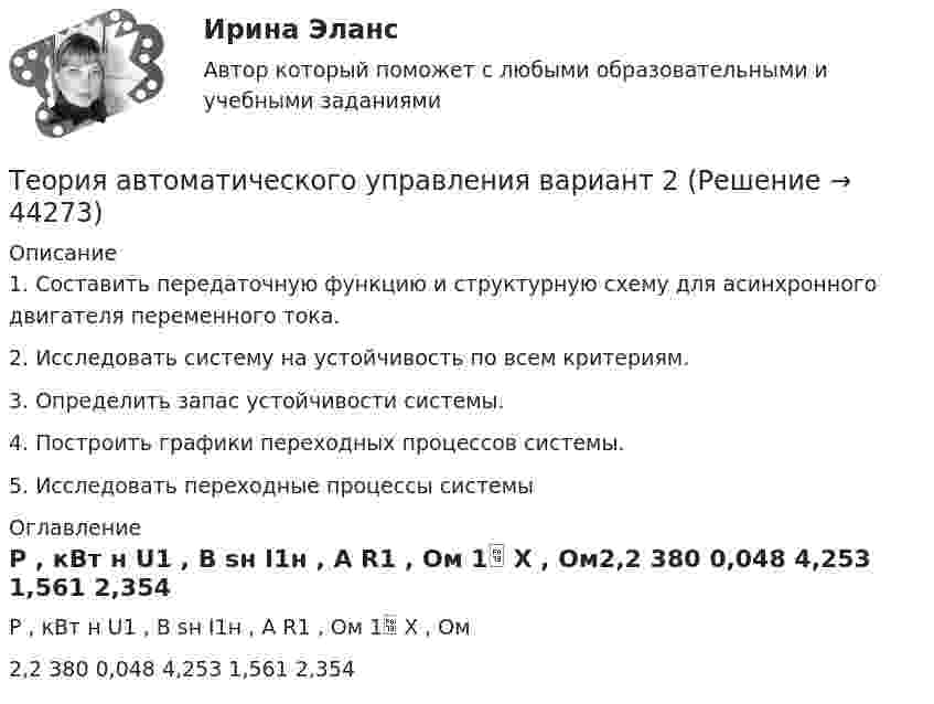      
            Описание
            1. Составить передаточную функцию и структурную схему для асинхронного двигателя переменного тока. 2. Исследовать систему на устойчивость по всем критериям. 3. Определить запас устойчивости системы. 4. Построить графики переходных процессов системы.5. Исследовать переходные процессы системы 
            Оглавление
            P , кВт н U1 , В sн I1н , A R1 , Ом 1 X , Ом2,2 380 0,048 4,253 1,561 2,354 
            
            
            Теория 4P – маркетинговая теория, основанная на четырех основных «координатах» маркетингового планирования, в числе которых – … (укажите 4 варианта ответа)Теория автоматического управления вариант 2💯 Теория автоматического управления.ти (ответы на тест Синергия / МОИ / МТИ / МосАП, декабрь 2023)💯 Теория автоматического управления.ти (ответы на тест Синергия / МОИ / МТИ / МосАП, сентябрь 2023)Теория автоматического управления.ти (ответы на тест Синергия / МТИ / МосАП МОИТеория автоматического управления.ти (тест с ответами Синергия/МОИ/ МТИ)Теория автомобилей Задача 1.68  и Задача 1.53Теории личности в клинической психологииТеории мотивации базируются на идентификации внутренних потребностейТеории обучения и воспитания рр 1 Теории обучения и воспитания (тест с ответами Синергия/МОИ/МТИ/МосАП)Теории о соотношении внутригосударственного и международного праваТеории циклов, акцентирующие внимание на внешних причинах, вызывающих деловой цикл, называют:Теорию корреляции, критерии согласия, алгоритмы принятия решений и оценки параметров разработал английский ученый по фамилии ... 