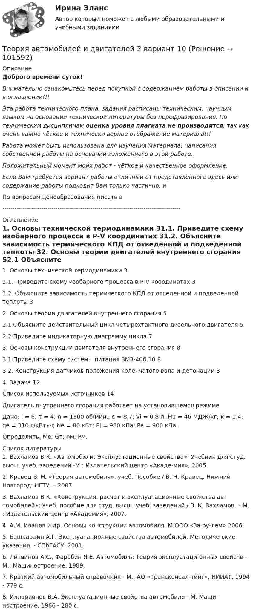       
            Описание
            Доброго времени суток!Внимательно ознакомьтесь перед покупкой с содержанием работы в описании и в оглавлении!!!Эта работа технического плана, задания расписаны техническим, научным языком на основании технической литературы без перефразирования. По техническим дисциплинам оценка уровня плагиата не производится, так как очень важно чёткое и технически верное отображение материала!!!Работа может быть использована для изучения материала, написания собственной работы на основании изложенного в этой работе.Положительный момент моих работ - чёткое и качественное оформление.Если Вам требуется вариант работы отличный от представленного здесь или содержание работы подходит Вам только частично,  и По вопросам ценообразования писать в  --------------------------------------------------------------------------------------- 
            Оглавление
            1. Основы технической термодинамики	31.1. Приведите схему изобарного процесса в Р-V координатах	31.2. Объясните зависимость термического КПД от отведенной и подведенной теплоты	32. Основы теории двигателей внутреннего сгорания	52.1 Объясните действительный цикл четырехтактного дизельного двигателя	52.2 Приведите индикаторную диаграмму цикла	73. Основы конструкции двигателя внутреннего сгорания	83.1 Приведите схему системы питания ЗМЗ-406.10	83.2. Конструкция датчиков положения коленчатого вала и детонации	84. Задача	12Список используемых источников	14Двигатель внутреннего сгорания работает на установившемся режимеДано:	i = 6; τ = 4; n = 1300 об/мин.; ε = 8,7; Vi = 0,8 л; Нu = 46 МДЖ/кг; κ = 1,4; qe = 310 г/кВт∙ч; Ne = 80 кВт; Рi = 980 кПа; Рe = 900 кПа.Определить: Ме; Gт; ηм; Рм. 
            Список литературы
            1.	Вахламов В.К. «Автомобили: Эксплуатационные свойства»: Учебник для студ. высш. учеб. заведений.-М.: Издательский центр «Акаде-мия», 2005.2.	Кравец В. Н. «Теория автомобиля»: учеб. Пособие / В. Н. Кравец. Нижний Новгород: НГТУ, – 2007.3.	Вахламов В.К. «Конструкция, расчет и эксплуатационные свой-ства ав-томобилей»: Учеб. пособие для студ. высш. учеб. заведений / В. К. Вахламов. – М. : Издательский центр «Академия», 2007.4.	А.М. Иванов и др. Основы конструкции автомобиля. М.ООО «За ру-лем» 2006.5.	Башкардин А.Г. Эксплуатационные свойства автомобилей, Методиче-ские указания. - СПбГАСУ, 2001.6.	Литвинов А.С., Фаробин Я.Е. Автомобиль: Теория эксплуатаци-онных свойств - М.: Машиностроение, 1989.7.	Краткий автомобильный справочник - М.: АО «Трансконсал-тинг», НИИАТ, 1994 - 779 с.8.	Илларионов В.А. Эксплуатационные свойства автомобиля - М. Маши-ностроение, 1966 - 280 с. 