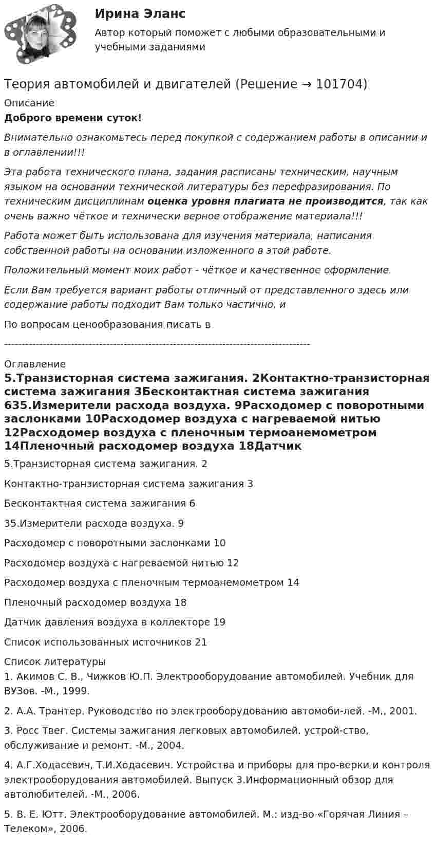       
            Описание
            Доброго времени суток!Внимательно ознакомьтесь перед покупкой с содержанием работы в описании и в оглавлении!!!Эта работа технического плана, задания расписаны техническим, научным языком на основании технической литературы без перефразирования. По техническим дисциплинам оценка уровня плагиата не производится, так как очень важно чёткое и технически верное отображение материала!!!Работа может быть использована для изучения материала, написания собственной работы на основании изложенного в этой работе.Положительный момент моих работ - чёткое и качественное оформление.Если Вам требуется вариант работы отличный от представленного здесь или содержание работы подходит Вам только частично,  и По вопросам ценообразования писать в  --------------------------------------------------------------------------------------- 
            Оглавление
            5.Транзисторная система зажигания.	2Контактно-транзисторная система зажигания	3Бесконтактная система зажигания	635.Измерители расхода воздуха.	9Расходомер с поворотными заслонками	10Расходомер воздуха с нагреваемой нитью	12Расходомер воздуха с пленочным термоанемометром	14Пленочный расходомер воздуха	18Датчик давления воздуха в коллекторе	19Список использованных источников	21 
            Список литературы
            1.	Акимов С. В., Чижков Ю.П. Электрооборудование автомобилей. Учебник для ВУЗов. -М., 1999.2.	А.А. Трантер. Руководство по электрооборудованию автомоби-лей. -М., 2001.3.	Росс Твег. Системы зажигания легковых автомобилей. устрой-ство, обслуживание и ремонт. -М., 2004.4.	А.Г.Ходасевич, Т.И.Ходасевич. Устройства и приборы для про-верки и контроля электрооборудования автомобилей. Выпуск 3.Информационный обзор для автолюбителей. -М., 2006.5.	В. Е. Ютт. Электрооборудование автомобилей. М.: изд-во «Горячая Линия – Телеком», 2006. 