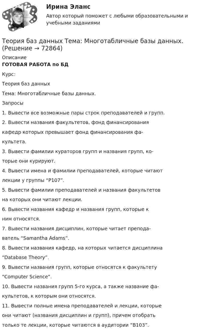    
            Описание
            ГОТОВАЯ РАБОТА по БДКурс:Теория баз данныхТема: Многотабличные базы данных.Запросы1. Вывести все возможные пары строк преподавателей и групп.2. Вывести названия факультетов, фонд финансированиякафедр которых превышает фонд финансирования фа-культета.3. Вывести фамилии кураторов групп и названия групп, ко-торые они курируют.4. Вывести имена и фамилии преподавателей, которые читаютлекции у группы “P107”.5. Вывести фамилии преподавателей и названия факультетовна которых они читают лекции.6. Вывести названия кафедр и названия групп, которые кним относятся.7. Вывести названия дисциплин, которые читает препода-ватель “Samantha Adams”.8. Вывести названия кафедр, на которых читается дисциплина“Database Theory”.9. Вывести названия групп, которые относятся к факультету“Computer Science”.10. Вывести названия групп 5-го курса, а также название фа-культетов, к которым они относятся.11. Вывести полные имена преподавателей и лекции, которыеони читают (названия дисциплин и групп), причем отобратьтолько те лекции, которые читаются в аудитории “B103”.   
            
            
            Теория антикризисного управления предприятием вариант 4Теория баз данных Тема: Многотабличные базы данных.Теория бухгалтерского учетаТеория бухгалтерского учетатеория бухгалтерского учета в бизнесеТеория бухгалтерского учета. ГОТОВЫЕ ЗАДАНИЯ 1-4. ТГУ РосдистантТеория бухгалтерского учета и анализа 2Теория анализа и статистика, вариант 27Теория анализа и статистика, вариант 35Теория анализа и статистика, вариант 4Теория анализа и статистика, вариант 46Теория анализа и статистика, вариант 48 (графический метод)Теория анализа и статистика, вариант 5Теория анализа и статистика, вариант 7
