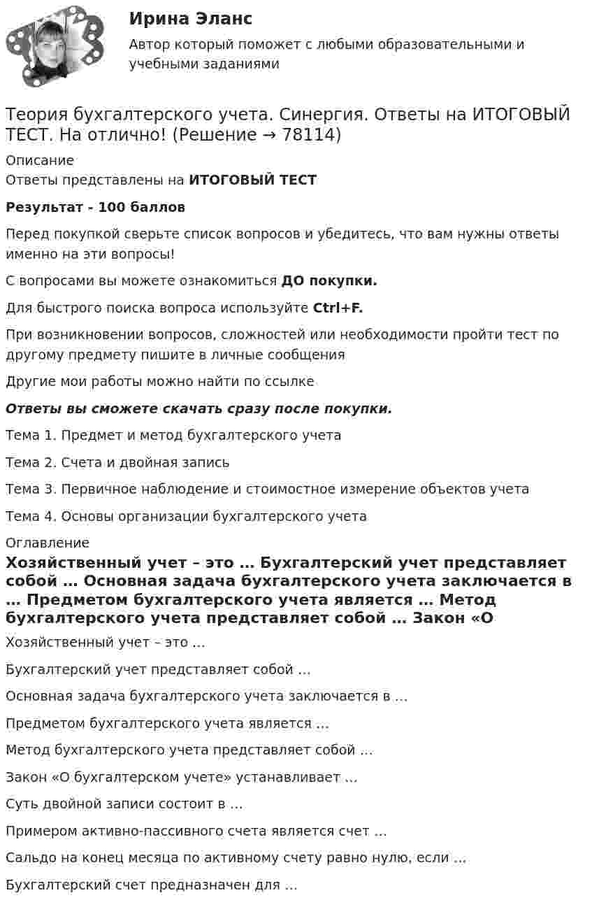      
            Описание
            Ответы представлены на ИТОГОВЫЙ ТЕСТРезультат - 100 балловПеред покупкой сверьте список вопросов и убедитесь, что вам нужны ответы именно на эти вопросы!С вопросами вы можете ознакомиться ДО покупки.Для быстрого поиска вопроса используйте Ctrl+F.При возникновении вопросов, сложностей или необходимости пройти тест по другому предмету пишите в личные сообщения Другие мои работы можно найти по ссылке Ответы вы сможете скачать сразу после покупки.Тема 1. Предмет и метод бухгалтерского учетаТема 2. Счета и двойная записьТема 3. Первичное наблюдение и стоимостное измерение объектов учетаТема 4. Основы организации бухгалтерского учета 
            Оглавление
              Хозяйственный учет – это …   Бухгалтерский учет представляет собой …   Основная задача бухгалтерского учета заключается в …   Предметом бухгалтерского учета является …   Метод бухгалтерского учета представляет собой …   Закон «О бухгалтерском учете» устанавливает …   Суть двойной записи состоит в …   Примером активно-пассивного счета является счет …   Сальдо на конец месяца по активному счету равно нулю, если …   Бухгалтерский счет предназначен для …   
            
            
            Теория бухгалтерского учёта и анализа 2 / Итоговый тест с ответами 92%Теория бухгалтерского учета. Синергия. Ответы на ИТОГОВЫЙ ТЕСТ. На отлично!Теория бухгалтерского учета (тест с ответами Синергия)Теория бухгалтерского учета (тест с ответами Синергия/МОИ/МТИ/МосАП)Теория бух учета и анализа 2 _ Пр1Теория бух учета и анализа 2 _ Пр3Теория бух.учёта Росдистант (ТГУ)Теория анализа и статистика, вариант 8Теория антикризисного управления предприятием вариант 4Теория баз данных Тема: Многотабличные базы данных.Теория бухгалтерского учетаТеория бухгалтерского учетатеория бухгалтерского учета в бизнесеТеория бухгалтерского учета. ГОТОВЫЕ ЗАДАНИЯ 1-4. ТГУ Росдистант