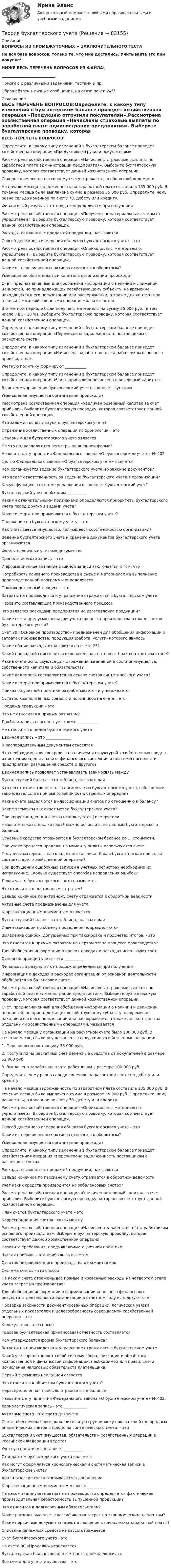      
            Описание
            ВОПРОСЫ ИЗ ПРОМЕЖУТОЧНЫХ + ЗАКЛЮЧИТЕЛЬНОГО ТЕСТАНе вся база вопросов, только те, что мне достались. Учитывайте это при покупке!НИЖЕ ВЕСЬ ПЕРЕЧЕНЬ ВОПРОСОВ ИЗ ФАЙЛА!____________________________Помогаю с различными заданиями, тестами и пр.Обращайтесь в личные сообщения, на связи почти 24/7 
            Оглавление
            ВЕСЬ ПЕРЕЧЕНЬ ВОПРОСОВ:Определите, к какому типу изменений в бухгалтерском балансе приведет хозяйственная операция «Продукцию отгрузили покупателям».Рассмотрена хозяйственная операция «Начислены страховые выплаты по заработной плате администрации предприятия». Выберите бухгалтерскую проводку, которая соответствует данной хозяйственной операции.Сальдо конечное по пассивному счету отражается в оборотной ведомостиНа начало месяца задолженность по заработной плате составила 135 000 руб. В течение месяца была выплачена сумма в размере 35 000 руб. Определите, чему равно сальдо конечное по счету 70, дебету или кредиту.Финансовый результат от продаж определяется при полученииРассмотрена хозяйственная операция «Получены нематериальные активы от учредителей». Выберите бухгалтерскую проводку, которая соответствует данной хозяйственной операции.Расходы, связанные с продажей продукции, называютсяСпособ денежного измерения объектов бухгалтерского учета – этоРассмотрена хозяйственная операция «Оприходованы материалы от учредителей». Выберите бухгалтерскую проводку, которая соответствует данной хозяйственной операции.Какие из перечисленных активов относятся к оборотным?Уменьшение обязательств и капитала организации происходитСчет, предназначенный для обобщения информации о наличии и движении ценностей, не принадлежащих хозяйствующему субъекту, но временно находящихся в его пользовании или распоряжении, а также для контроля за отдельными хозяйственными операциями, называетсяВ отчетном периоде были получены материалы на сумму 25 000 руб. (в том числе НДС - 18 %). Выберите бухгалтерскую проводку, которая соответствует данной хозяйственной операции.Определите, к какому типу изменений в бухгалтерском балансе приведет хозяйственная операция «Перечислена задолженность поставщикам с расчетного счета».Определите, к какому типу изменений в бухгалтерском балансе приведет хозяйственная операция «Начислена заработная плата работникам основного производства».Учетную политику формируют ___________Определите, к какому типу изменений в бухгалтерском балансе приведет хозяйственная операция «Часть прибыли перечислена в резервный капитал».В системе управления бухгалтерский учет выполняет функциюУменьшение имущества организации происходитРассмотрена хозяйственная операция «Увеличен резервный капитал за счет прибыли». Выберите бухгалтерскую проводку, которая соответствует данной хозяйственной операции.Кто заложил основы науки о бухгалтерском учете? Отражение хозяйственных операций по хронологии – это Основным для бухгалтерского учета являетсяНа что подразделяются регистры по внешней форме? Назовите дату принятия Федерального закона «О бухгалтерском учете» № 402. Целью Федерального закона «О бухгалтерском учете» является Кем организуется ведение бухгалтерского учета и хранение документов? Кто ведет ответственность за ведение бухгалтерского учета в организации? Какую функцию в системе управления выполняет бухгалтерский учет? Бухгалтерский учет необходим _________ Какими отличительными признаками определяются приоритеты бухгалтерского учета перед другими видами учета? Какие измерители применяются в бухгалтерском учете? Положение по бухгалтерскому учету – это Как учитывается имущество, являющееся собственностью организации? Ведение бухгалтерского учета и хранение документов бухгалтерского учета организуются Формы первичных учетных документов Хронологическая запись – это Информационное значение двойной записи заключается в том, что Потребность основного производства в сырье и материалах на выполнение производственной программы определяется Производственный процесс – это Затраты на производство и управление отражаются в бухгалтерском учете Назовите составляющие производственного процесса Что является расходами предприятия на изготовление продукции? Какие счета предусмотрены для учета процесса производства в плане счетов бухгалтерского учета? Счет 20 «Основное производство» предназначен для обобщения информации о затратах производства, продукция (работа, услуги) которого явилось Какие общие расходы отражаются на счете 25? Какой проводкой списывается окончательная потеря от брака на третьем этапе? Какие счета используются для отражения изменений в составе имущества, собственного капитала и обязательств?Какие ведомости составляются на основе счетов синтетического учета?Какие измерители применяются в бухгалтерском учете?Приказ об учетной политике разрабатывается и утверждаетсяОстаток хозяйственных средств и источников на счете – этоПродажа продукции – этоЧто не относится к прямым затратам?Двойная запись способствует также ___________Не относится к целям бухгалтерского учетаДвойная запись – это _____________К распорядительным документам относятсяЧто необходимо для контроля за наличием и структурой хозяйственных средств, их источников, для анализа финансового состояния и платежеспособности предприятия, размещения средств и другого? Двойная запись позволяет устанавливать взаимосвязь междуБухгалтерский баланс - это таблица, включающаяКто несет ответственность за организацию бухгалтерского учета, соблюдение законодательства при выполнении хозяйственных операций?  Какие счета выделяются в классификации счетов по отношению к балансу?Какие элементы включает метод бухгалтерского учета?При корреспонденции счетов используются ј измерители.Назовите показатель, который можно исчислить по данным бухгалтерского баланса.Основные средства отражаются в бухгалтерском балансе по ... стоимости.При учете процесса продажи по моменту оплаты используются счетаПолучены материалы на склад от поставщика. Какая бухгалтерская проводка соответствует хозяйственной операции?При допущении ошибочных записей в учетных регистрах необходимо их исправление. Сколько существует способов исправления ошибок?Левая часть бухгалтерского счета называетсяЧто относится к постоянным затратам?Сальдо конечное по активному счету отражается в оборотной ведомостиАктивные счета предназначены для учетаК организационным документам относятсяБухгалтерский баланс - это таблица, включающаяИнвентаризации по объему проведения подразделяютсяВыявление ошибок, допущенных при таксировке и подсчетах итогов, - этоЧто относится к прямым затратам на первом этапе процесса производства?Для обобщения информации о прочих доходах и расходах используют счетОсновной принцип учета - это __________Финансовый результат от продаж определяется при полученииИнформация о доходах и расходах организации от основной деятельности обобщается на балансовом счетеРассмотрена хозяйственная операция «Начислены страховые выплаты по заработной плате администрации предприятия». Выберите бухгалтерскую проводку, которая соответствует данной хозяйственной операции.Счет, предназначенный для обобщения информации о наличии и движении ценностей, не принадлежащих хозяйствующему субъекту, но временно находящихся в его пользовании или распоряжении, а также для контроля за отдельными хозяйственными операциями, называетсяНа начало месяца у организации на расчетном счете было 100 000 руб. В течение месяца были осуществлены следующие хозяйственные операции:1. Перечислено поставщику 35 000 руб.2. Поступили на расчетный счет денежные средства от покупателей в размере 52 000 руб.3. Выплачена заработная плата работникам в размере 100 000 руб.Определите, чему равно сальдо конечное на расчетном счете по дебету или кредиту.На начало месяца задолженность по заработной плате составила 135 000 руб. В течение месяца была выплачена сумма в размере 35 000 руб. Определите, чему равно сальдо конечное по счету 70, дебету или кредиту.Рассмотрена хозяйственная операция «Оприходованы материалы от учредителей». Выберите бухгалтерскую проводку, которая соответствует данной хозяйственной операции.Способ денежного измерения объектов бухгалтерского учета – этоКакие из перечисленных активов относятся к оборотным?Уменьшение имущества организации происходитОпределите, к какому типу изменений в бухгалтерском балансе приведет хозяйственная операция «Перечислена задолженность поставщикам с расчетного счета».Расходы, связанные с продажей продукции, называютсяСальдо конечное по пассивному счету отражается в оборотной ведомостиУчет каких средств производится на забалансовых счетах?Рассмотрена хозяйственная операция «Увеличен резервный капитал за счет прибыли». Выберите бухгалтерскую проводку, которая соответствует данной хозяйственной операции.План счетов бухгалтерского учета – этоКорреспонденция счетов - связь междуРассмотрена хозяйственная операция «Начислена заработная плата работникам основного производства». Выберите бухгалтерскую проводку, которая соответствует данной хозяйственной операции.Назовите требования, предъявляемые к учетной политике.Чистая прибыль – это прибыль за вычетомОстаток незавершенного производства отражается какСистема счетов - это способНа каком счете отражены все прямые и косвенные расходы на четвертом этапе учета затрат на производство?Для обобщения информации о формировании конечного финансового результата деятельности организации в отчетном году используют счет Проверка законности документированных операций, логическая увязка отдельных показателей и целесообразность совершаемой хозяйственной операции - этоКалькуляция - это способГодовая бухгалтерская (финансовая) отчетность составляетсяКем утверждается форма бухгалтерского баланса?Затраты на производство и управление отражаются в бухгалтерском учетеКакой учет представляет собой систему сбора, фиксации и обработки хозяйственной и финансовой информации, необходимой для правильного исчисления налоговых обязательств плательщика?Первый экземпляр накладной остаетсяЧто относится к объектам бухгалтерского учета?Нераспределенная прибыль отражается в балансеНазовите дату принятия Федерального закона «О бухгалтерском учете» № 402.Хронологическая запись - это ____________Активные счета - это счета для учетаСчета, обеспечивающие дополнительную группировку показателей однородных аналитических счетов в пределах синтетического счета, - этоБухгалтерский учет имущества, обязательств и хозяйственных операций в Российской Федерации ведетсяУчетную политику составляет __________Стандартом бухгалтерского учета являетсяКак могут оформляться хронологическая и систематическая записи в бухгалтерском учете?Аналитические счета открываются в дополнениеК организационным документам относят _________На каком этапе учета затрат на производство определяется фактическая производительная себестоимость выпущенной продукции?Что относится к долгосрочным обязательствам?Какие расходы выделяет классификация затрат по экономическим элементам?Какие первичные документы имеют отношение к начислению заработной платы?Списание денежных средств из кассы отражаетсяСчет бухгалтерского учета - этоНа счете 90 «Продажи» исчисляетсяБухгалтерская (финансовая) отчетность должна включатьВсе счета для учета имущества – это  
            
            
            Теория бухгалтерского учетаТеория бухгалтерского учетатеория бухгалтерского учета в бизнесеТеория бухгалтерского учета. ГОТОВЫЕ ЗАДАНИЯ 1-4. ТГУ РосдистантТеория бухгалтерского учета и анализа 2Теория бухгалтерского учёта и анализа 2 / Итоговый тест с ответами 92%Теория бухгалтерского учета. Синергия. Ответы на ИТОГОВЫЙ ТЕСТ. На отлично!Теория анализа и статистика, вариант 4Теория анализа и статистика, вариант 46Теория анализа и статистика, вариант 48 (графический метод)Теория анализа и статистика, вариант 5Теория анализа и статистика, вариант 7Теория анализа и статистика, вариант 8Теория антикризисного управления предприятием вариант 4