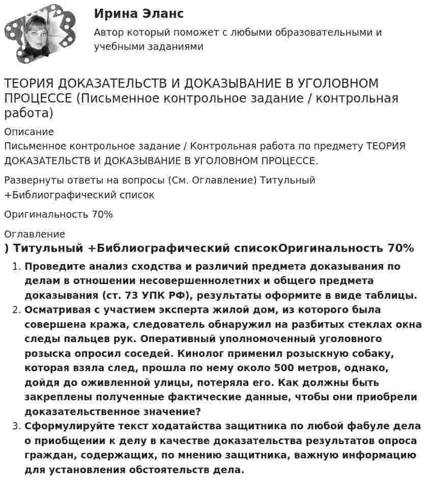     
          Описание
          Письменное контрольное задание / Контрольная работа по предмету ТЕОРИЯ ДОКАЗАТЕЛЬСТВ И ДОКАЗЫВАНИЕ В УГОЛОВНОМ ПРОЦЕССЕ.Развернуты ответы на вопросы (См. Оглавление) Титульный +Библиографический списокОригинальность 70% 
          Оглавление
           Проведите анализ сходства и различий предмета доказывания по делам в отношении несовершеннолетних и общего предмета доказывания (ст. 73 УПК РФ), результаты оформите в виде таблицы.Осматривая с участием эксперта жилой дом, из которого была совершена кража, следователь обнаружил на разбитых стеклах окна следы пальцев рук. Оперативный уполномоченный уголовного розыска опросил соседей. Кинолог применил розыскную собаку, которая взяла след, прошла по нему около 500 метров, однако, дойдя до оживленной улицы, потеряла его. Как должны быть закреплены полученные фактические данные, чтобы они приобрели доказательственное значение?Сформулируйте текст ходатайства защитника по любой фабуле дела о приобщении к делу в качестве доказательства результатов опроса граждан, содержащих, по мнению защитника, важную информацию для установления обстоятельств дела. 
            
            
            Теория доказательств в гражданском и арбитражном процессе. Билет №13ТЕОРИЯ ДОКАЗАТЕЛЬСТВ И ДОКАЗЫВАНИЕ В УГОЛОВНОМ ПРОЦЕССЕ (Письменное контрольное задание / контрольная работа)Теория игр✅ Теория игр 114 вопросов СИНЕРГИЯ МТИ 2022Теория игр / 132 вопросаТеория игр (46) ответы на тест МФПУ Синергия (5 семестр)Теория игр (65) ответы на тест МФПУ Синергия (5 семестр)Теория государства и права (тест с ответами Синергия/МОИ/МТИ/МосАП)Теория государства и права. Тесты с ответами (юриспруденция) 2022Теория государства и права ТулГУ январь 2023 93,33%Теория государства и права | Университет Синергия | Юриспруденция | Бакалавриат | 2023-2024 уч.г.|Теория Государства и Права часть 2(Право) - тест с ответами СинергияТеория государственного суверенитета Ж. Бодена. Контрольная работа по истории политических и правовых учений. Вариант 6.Теория графов 