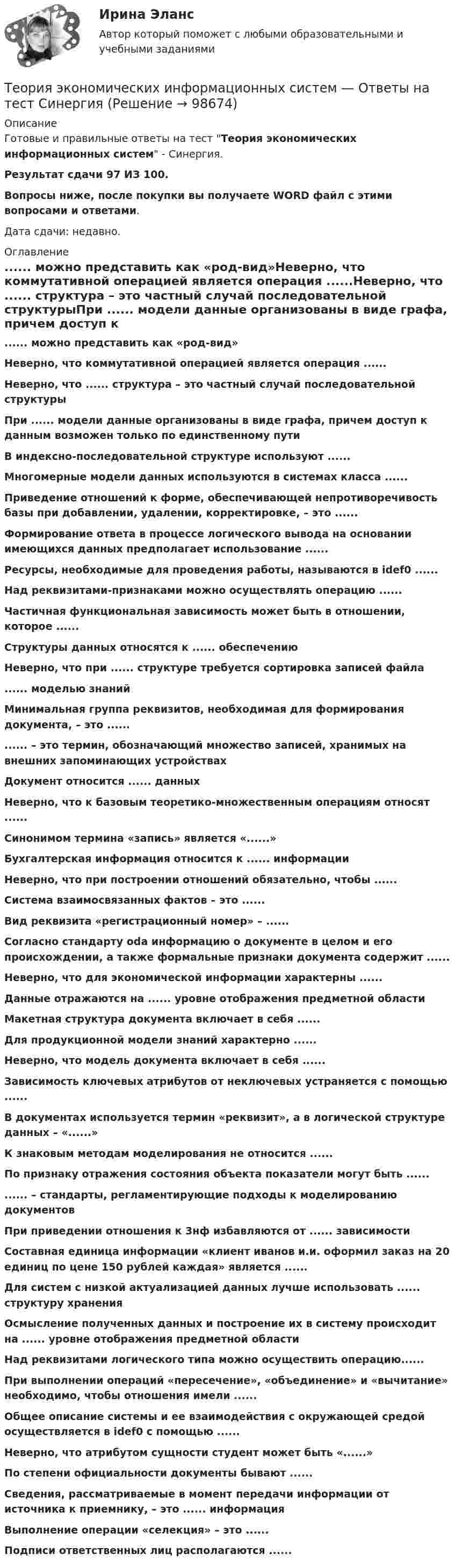     
            Описание
            Готовые и правильные ответы на тест Теория экономических информационных систем - Синергия.Результат сдачи 97 ИЗ 100.Вопросы ниже, после покупки вы получаете WORD файл с этими вопросами и ответами.Дата сдачи: недавно. 
            Оглавление
            ...... можно представить как «род-вид»Неверно, что коммутативной операцией является операция ......Неверно, что ...... структура – это частный случай последовательной структурыПри ...... модели данные организованы в виде графа, причем доступ к данным возможен только по единственному путиВ индексно-последовательной структуре используют ......Многомерные модели данных используются в системах класса ......Приведение отношений к форме, обеспечивающей непротиворечивость базы при добавлении, удалении, корректировке, – это ......Формирование ответа в процессе логического вывода на основании имеющихся данных предполагает использование ......Ресурсы, необходимые для проведения работы, называются в idef0 ......Над реквизитами-признаками можно осуществлять операцию ......Частичная функциональная зависимость может быть в отношении, которое ......Структуры данных относятся к ...... обеспечениюНеверно, что при ...... структуре требуется сортировка записей файла...... моделью знанийМинимальная группа реквизитов, необходимая для формирования документа, – это ............ – это термин, обозначающий множество записей, хранимых на внешних запоминающих устройствахДокумент относится ...... данныхНеверно, что к базовым теоретико-множественным операциям относят ......Синонимом термина «запись» является «......»Бухгалтерская информация относится к ...... информацииНеверно, что при построении отношений обязательно, чтобы ......Система взаимосвязанных фактов – это ......Вид реквизита «регистрационный номер» – ......Согласно стандарту oda информацию о документе в целом и его происхождении, а также формальные признаки документа содержит ......Неверно, что для экономической информации характерны ......Данные отражаются на ...... уровне отображения предметной областиМакетная структура документа включает в себя ......Для продукционной модели знаний характерно ......Неверно, что модель документа включает в себя ......Зависимость ключевых атрибутов от неключевых устраняется с помощью ......В документах используется термин «реквизит», а в логической структуре данных – «......»К знаковым методам моделирования не относится ......По признаку отражения состояния объекта показатели могут быть ............ – стандарты, регламентирующие подходы к моделированию документовПри приведении отношения к 3нф избавляются от ...... зависимостиСоставная единица информации «клиент иванов и.и. оформил заказ на 20 единиц по цене 150 рублей каждая» является ......Для систем с низкой актуализацией данных лучше использовать ...... структуру храненияОсмысление полученных данных и построение их в систему происходит на ...... уровне отображения предметной областиНад реквизитами логического типа можно осуществить операцию......При выполнении операций «пересечение», «объединение» и «вычитание» необходимо, чтобы отношения имели ......Общее описание системы и ее взаимодействия с окружающей средой осуществляется в idef0 с помощью ......Неверно, что атрибутом сущности студент может быть «......»По степени официальности документы бывают ......Сведения, рассматриваемые в момент передачи информации от источника к приемнику, – это ...... информацияВыполнение операции «селекция» – это ......Подписи ответственных лиц располагаются ......  
            
            
            теория экономики строительстваТеория экономических информационных систем — Ответы на тест СинергияТеория экономических информационных систем (Ответы на тест СИНЕРГИЯ / МТИ / МОИ)Теория экономических информационных систем (Ответы на тест СИНЕРГИЯ / МТИ / МОИ)Теория экономических циклов относится к теориям ...Теория экономического анализаТеория экономического анализа ВАРИАНТ 2 💯 Теория финансов [Тема 1-8] (ответы на тесты Синергия / МОИ / МТИ / МосАП, декабрь 2023)💯 Теория финансов [Тема 1-8] (ответы на тесты Синергия / МОИ / МТИ / МосАП, ноябрь 2023)💯 Теория финансов [Тема 1-8] (ответы на тесты Синергия / МОИ / МТИ / МосАП, октябрь 2023)Теория финансов тест Синергия 2023 (ответы ✅100 баллов Итоговый тест)Теория финансов (тест с ответами Синергия/МОИ/ МТИ /МОСАП)теория форекс, биржа, трейдинг, инвестицииТеория форекс -  трейдинг -  правила и философия