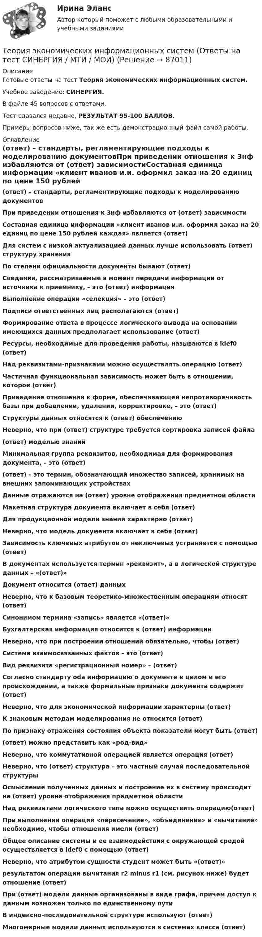     
            Описание
            Готовые ответы на тест Теория экономических информационных систем.Учебное заведение: СИНЕРГИЯ.В файле 45 вопросов с ответами.Тест сдавался недавно, РЕЗУЛЬТАТ 95-100 БАЛЛОВ.Примеры вопросов ниже, так же есть демонстрационный файл самой работы. 
            Оглавление
            (ответ) – стандарты, регламентирующие подходы к моделированию документовПри приведении отношения к 3нф избавляются от (ответ) зависимостиСоставная единица информации «клиент иванов и.и. оформил заказ на 20 единиц по цене 150 рублей каждая» является (ответ)Для систем с низкой актуализацией данных лучше использовать (ответ) структуру храненияПо степени официальности документы бывают (ответ)Сведения, рассматриваемые в момент передачи информации от источника к приемнику, – это (ответ) информацияВыполнение операции «селекция» – это (ответ)Подписи ответственных лиц располагаются (ответ)Формирование ответа в процессе логического вывода на основании имеющихся данных предполагает использование (ответ)Ресурсы, необходимые для проведения работы, называются в idef0 (ответ)Над реквизитами-признаками можно осуществлять операцию (ответ)Частичная функциональная зависимость может быть в отношении, которое (ответ)Приведение отношений к форме, обеспечивающей непротиворечивость базы при добавлении, удалении, корректировке, – это (ответ)Структуры данных относятся к (ответ) обеспечениюНеверно, что при (ответ) структуре требуется сортировка записей файла(ответ) моделью знанийМинимальная группа реквизитов, необходимая для формирования документа, – это (ответ)(ответ) – это термин, обозначающий множество записей, хранимых на внешних запоминающих устройствахДанные отражаются на (ответ) уровне отображения предметной областиМакетная структура документа включает в себя (ответ)Для продукционной модели знаний характерно (ответ)Неверно, что модель документа включает в себя (ответ)Зависимость ключевых атрибутов от неключевых устраняется с помощью (ответ)В документах используется термин «реквизит», а в логической структуре данных – «(ответ)»Документ относится (ответ) данныхНеверно, что к базовым теоретико-множественным операциям относят (ответ)Синонимом термина «запись» является «(ответ)»Бухгалтерская информация относится к (ответ) информацииНеверно, что при построении отношений обязательно, чтобы (ответ)Система взаимосвязанных фактов – это (ответ)Вид реквизита «регистрационный номер» – (ответ)Согласно стандарту oda информацию о документе в целом и его происхождении, а также формальные признаки документа содержит (ответ)Неверно, что для экономической информации характерны (ответ)К знаковым методам моделирования не относится (ответ)По признаку отражения состояния объекта показатели могут быть (ответ)(ответ) можно представить как «род-вид»Неверно, что коммутативной операцией является операция (ответ)Неверно, что (ответ) структура – это частный случай последовательной структурыОсмысление полученных данных и построение их в систему происходит на (ответ) уровне отображения предметной областиНад реквизитами логического типа можно осуществить операцию(ответ)При выполнении операций «пересечение», «объединение» и «вычитание» необходимо, чтобы отношения имели (ответ)Общее описание системы и ее взаимодействия с окружающей средой осуществляется в idef0 с помощью (ответ)Неверно, что атрибутом сущности студент может быть «(ответ)»результатом операции вычитания r2 minus r1 (см. рисунок ниже) будет отношение (ответ) При (ответ) модели данные организованы в виде графа, причем доступ к данным возможен только по единственному путиВ индексно-последовательной структуре используют (ответ)Многомерные модели данных используются в системах класса (ответ)  
            
            
            Теория экономических информационных систем — Ответы на тест СинергияТеория экономических информационных систем (Ответы на тест СИНЕРГИЯ / МТИ / МОИ)Теория экономических информационных систем (Ответы на тест СИНЕРГИЯ / МТИ / МОИ)Теория экономических циклов относится к теориям ...Теория экономического анализаТеория экономического анализа ВАРИАНТ 2 Теория экономического анализа Ответы 2022💯 Теория финансов [Тема 1-8] (ответы на тесты Синергия / МОИ / МТИ / МосАП, ноябрь 2023)💯 Теория финансов [Тема 1-8] (ответы на тесты Синергия / МОИ / МТИ / МосАП, октябрь 2023)Теория финансов тест Синергия 2023 (ответы ✅100 баллов Итоговый тест)Теория финансов (тест с ответами Синергия/МОИ/ МТИ /МОСАП)теория форекс, биржа, трейдинг, инвестицииТеория форекс -  трейдинг -  правила и философияТеория фрустрации была предложена …