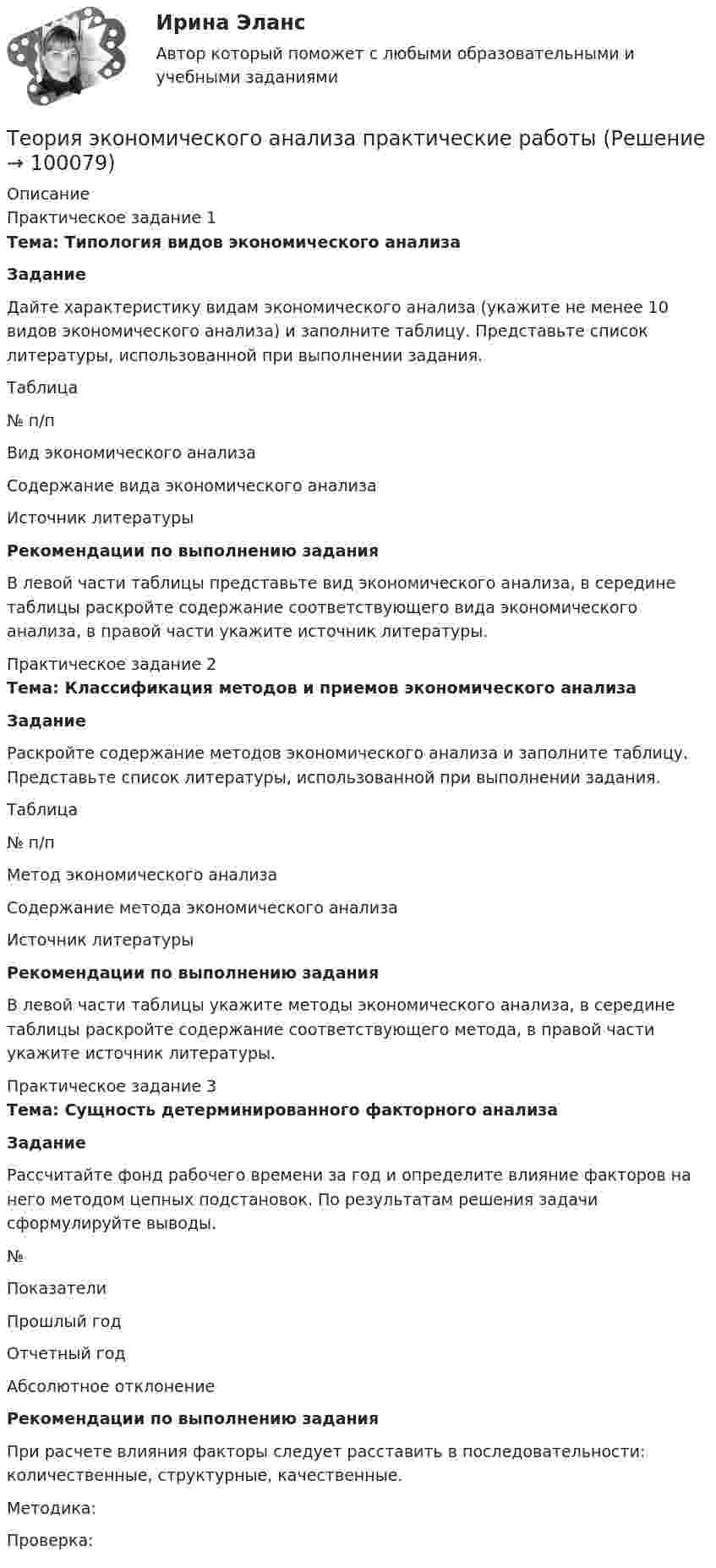     
            Описание
            Практическое задание 1Тема: Типология видов экономического анализа Задание	Дайте характеристику видам экономического анализа (укажите не менее 10 видов экономического анализа) и заполните таблицу. Представьте список литературы, использованной при выполнении задания.	Таблица   № п/п Вид экономического анализа Содержание вида экономического анализа Источник литературы  Рекомендации по выполнению задания	В левой части таблицы представьте вид экономического анализа, в середине таблицы раскройте содержание соответствующего вида экономического анализа, в правой части укажите источник литературы.Практическое задание 2Тема: Классификация методов и приемов экономического анализа Задание	Раскройте содержание методов экономического анализа и заполните таблицу. Представьте список литературы, использованной при выполнении задания.	Таблица  № п/п Метод экономического анализа Содержание метода экономического анализа Источник литературы Рекомендации по выполнению задания	В левой части таблицы укажите методы экономического анализа, в середине таблицы раскройте содержание соответствующего метода, в правой части укажите источник литературы.Практическое задание 3Тема: Сущность детерминированного факторного анализа Задание	Рассчитайте фонд рабочего времени за год и определите влияние факторов на него методом цепных подстановок. По результатам решения задачи сформулируйте выводы.  № Показатели Прошлый год Отчетный год Абсолютное отклонение Рекомендации по выполнению задания	При расчете влияния факторы следует расставить в последовательности: количественные, структурные, качественные. 	Методика: 	Проверка:     
            
            
            Теория экономического анализа Ответы 2022Теория экономического анализа практические работыТеория экономического анализа ПРАКТИЧЕСКОЕ ЗАДАНИЕ №1,2,3,4Теория экономического анализа УрГЭУ Вариант 2 и 3 Применив приём сравнения, проанализировать плановое задание, вы-полнение плана и динамику производительности труда на предприятии. Теория языков программированияТепловая машина получила от нагревателя количество теплоты, равное 500 кДж, и передала холодильнику количество теплоты, равное 300 кДж. Каков КПД тепловой машины?Тепловая машина работает по циклу Карно, к.п.д. которого 0,4. Каков будет к.п.д. этой машины, если она будет совершать тот же цикл в обратном направлении?Теория фрустрации была предложена …теория экономики строительстваТеория экономических информационных систем — Ответы на тест СинергияТеория экономических информационных систем (Ответы на тест СИНЕРГИЯ / МТИ / МОИ)Теория экономических информационных систем (Ответы на тест СИНЕРГИЯ / МТИ / МОИ)Теория экономических циклов относится к теориям ...Теория экономического анализа
