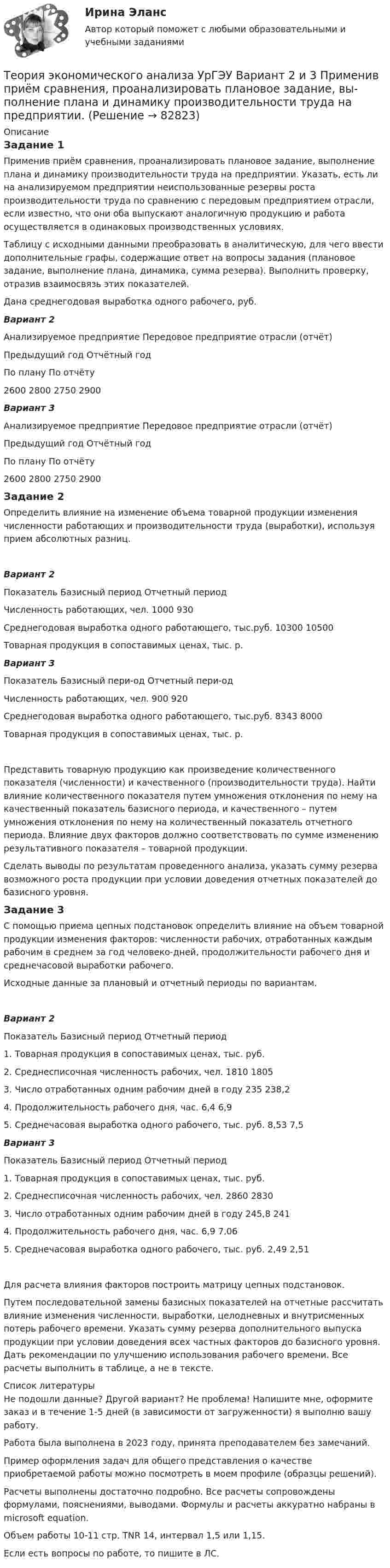      
            Описание
            Задание 1Применив приём сравнения, проанализировать плановое задание, выполнение плана и динамику производительности труда на предприятии. Указать, есть ли на анализируемом предприятии неиспользованные резервы роста производительности труда по сравнению с передовым предприятием отрасли, если известно, что они оба выпускают аналогичную продукцию и работа осуществляется в одинаковых производственных условиях.Таблицу с исходными данными преобразовать в аналитическую, для чего ввести дополнительные графы, содержащие ответ на вопросы задания (плановое задание, выполнение плана, динамика, сумма резерва). Выполнить проверку, отразив взаимосвязь этих показателей.Дана среднегодовая выработка одного рабочего, руб.Вариант 2Анализируемое предприятие	Передовое предприятие отрасли (отчёт)Предыдущий год	Отчётный год		По плану	По отчёту	2600	2800	2750	2900Вариант 3Анализируемое предприятие	Передовое предприятие отрасли (отчёт)Предыдущий год	Отчётный год		По плану	По отчёту	2600	2800	2750	2900Задание 2Определить влияние на изменение объема товарной продукции изменения численности работающих и производительности труда (выработки), используя прием абсолютных разниц.Вариант 2Показатель	Базисный период	Отчетный периодЧисленность работающих, чел.	1000	930Среднегодовая выработка одного работающего, тыс.руб.	10300	10500Товарная продукция в сопоставимых ценах, тыс. р.	 	 Вариант 3Показатель	Базисный пери-од	Отчетный пери-одЧисленность работающих, чел.	900	920Среднегодовая выработка одного работающего, тыс.руб.	8343	8000Товарная продукция в сопоставимых ценах, тыс. р.	 	 Представить товарную продукцию как произведение количественного показателя (численности) и качественного (производительности труда). Найти влияние количественного показателя путем умножения отклонения по нему на качественный показатель базисного периода, и качественного – путем умножения отклонения по нему на количественный показатель отчетного периода. Влияние двух факторов должно соответствовать по сумме изменению результативного показателя – товарной продукции.Сделать выводы по результатам проведенного анализа, указать сумму резерва возможного роста продукции при условии доведения отчетных показателей до базисного уровня.Задание 3С помощью приема цепных подстановок определить влияние на объем товарной продукции изменения факторов: численности рабочих, отработанных каждым рабочим в среднем за год человеко-дней, продолжительности рабочего дня и среднечасовой выработки рабочего.Исходные данные за плановый и отчетный периоды по вариантам.Вариант 2Показатель	Базисный период	Отчетный период1. Товарная продукция в сопоставимых ценах, тыс. руб.	 	 2. Среднесписочная численность рабочих, чел.	1810	18053. Число отработанных одним рабочим дней в году	235	238,24. Продолжительность рабочего дня, час.	6,4	6,95. Среднечасовая выработка одного рабочего, тыс. руб.	8,53	7,5Вариант 3Показатель	Базисный  период	Отчетный  период1. Товарная продукция в сопоставимых ценах, тыс. руб.	 	 2. Среднесписочная численность рабочих, чел.	2860	28303. Число отработанных одним рабочим дней в году	245,8	2414. Продолжительность рабочего дня, час.	6,9	7,065. Среднечасовая выработка одного рабочего, тыс. руб.	2,49	2,51Для расчета влияния факторов построить матрицу цепных подстановок.Путем последовательной замены базисных показателей на отчетные рассчитать влияние изменения численности, выработки, целодневных и внутрисменных потерь рабочего времени. Указать сумму резерва дополнительного выпуска продукции при условии доведения всех частных факторов до базисного уровня. Дать рекомендации по улучшению использования рабочего времени. Все расчеты выполнить в таблице, а не в тексте.  
            Список литературы
            Не подошли данные? Другой вариант? Не проблема! Напишите мне, оформите заказ и в течение 1-5 дней (в зависимости от загруженности) я выполню вашу работу.Работа была выполнена в 2023 году, принята преподавателем без замечаний.Пример оформления задач для общего представления о качестве приобретаемой работы можно посмотреть в моем профиле (образцы решений).Расчеты выполнены достаточно подробно. Все расчеты сопровождены формулами, пояснениями, выводами. Формулы и расчеты аккуратно набраны в microsoft equation.Объем работы 10-11 стр. TNR 14, интервал 1,5 или 1,15.Если есть вопросы по работе, то пишите в ЛС. 
            
            
            Теория экономического анализа ПРАКТИЧЕСКОЕ ЗАДАНИЕ №1,2,3,4Теория экономического анализа УрГЭУ Вариант 2 и 3 Применив приём сравнения, проанализировать плановое задание, вы-полнение плана и динамику производительности труда на предприятии. Теория языков программированияТепловая машина получила от нагревателя количество теплоты, равное 500 кДж, и передала холодильнику количество теплоты, равное 300 кДж. Каков КПД тепловой машины?Тепловая машина работает по циклу Карно, к.п.д. которого 0,4. Каков будет к.п.д. этой машины, если она будет совершать тот же цикл в обратном направлении?Тепловая машина работает по циклу Карно, КПД которого 0,4. Каков будет КПД этой машины, если она будет совершать тот же цикл в обратном направлении?Тепловая машина работает по циклу Карно. После того, как в рабочей камере машины удалось повысить максимальное давление на n_1=20% и понизить минимальное давление на n_2=10% от их первоначальных значений, КПД машины увеличился на n_3=15%. При этом маТеория экономических информационных систем — Ответы на тест СинергияТеория экономических информационных систем (Ответы на тест СИНЕРГИЯ / МТИ / МОИ)Теория экономических информационных систем (Ответы на тест СИНЕРГИЯ / МТИ / МОИ)Теория экономических циклов относится к теориям ...Теория экономического анализаТеория экономического анализа ВАРИАНТ 2 Теория экономического анализа Ответы 2022