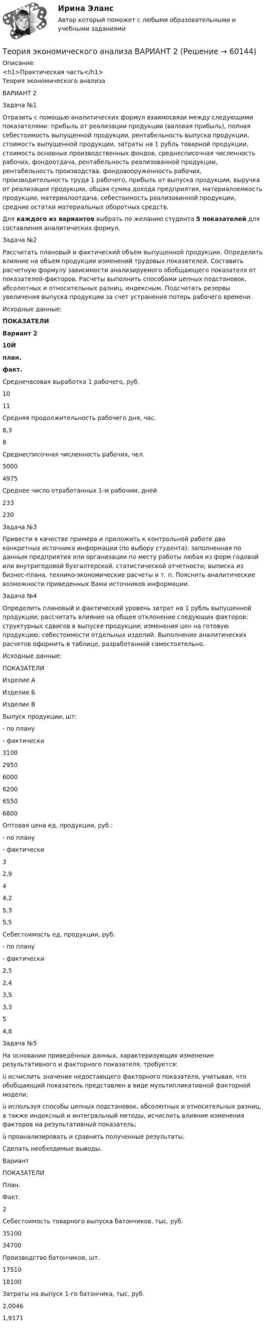     
            Описание
            <h1>Практическая часть</h1>Теория экономического анализаВАРИАНТ 2Задача №1	Отразить с помощью аналитических формул взаимосвязи между следующими показателями: прибыль от реализации продукции (валовая прибыль), полная себестоимость выпущенной продукции, рентабельность выпуска продукции, стоимость выпущенной продукции, затраты на 1 рубль товарной продукции, стоимость основных производственных фондов, среднесписочная численность рабочих, фондоотдача, рентабельность реализованной продукции, рентабельность производства, фондовооруженность рабочих, производительность труда 1 рабочего, прибыль от выпуска продукции, выручка от реализации продукции, общая сумма дохода предприятия, материалоемкость продукции, материалоотдача, себестоимость реализованной продукции, средние остатки материальных оборотных средств. 	Для каждого из вариантов выбрать по желанию студента 5 показателей для составления аналитических формул. Задача №2	Рассчитать плановый и фактический объем выпущенной продукции. Определить влияние на объем продукции изменений трудовых показателей. Составить расчетную формулу зависимости анализируемого обобщающего показателя от показателей-факторов. Расчеты выполнить способами цепных подстановок, абсолютных и относительных разниц, индексным. Подсчитать резервы увеличения выпуска продукции за счет устранения потерь рабочего времени.	Исходные данные: ПОКАЗАТЕЛИ Вариант 210Й  план.  факт.    Среднечасовая выработка 1 рабочего, руб. 10 11   Средняя продолжительность рабочего дня, час. 8,3 8   Среднесписочная численность рабочих, чел. 5000 4975   Среднее число отработанных 1-м рабочим, дней 233 230 Задача №3	Привести в качестве примера и приложить к контрольной работе два конкретных источника информации (по выбору студента): заполненная по данным предприятия или организации по месту работы любая из форм годовой или внутригодовой бухгалтерской, статистической отчетности; выписка из бизнес-плана, технико-экономические расчеты и т. п. Пояснить аналитические возможности приведенных Вами источников информации.Задача №4	Определить плановый и фактический уровень затрат на 1 рубль выпущенной продукции; рассчитать влияние на общее отклонение следующих факторов: структурных сдвигов в выпуске продукции; изменения цен на готовую продукцию; себестоимости отдельных изделий. Выполнение аналитических расчетов оформить в таблице, разработанной самостоятельно.	Исходные данные:  ПОКАЗАТЕЛИ Изделие А Изделие Б Изделие В   Выпуск продукции, шт:- по плану- фактически 31002950 60006200 65506800   Оптовая цена ед. продукции, руб.:- по плану- фактически 32,9 44,2 5,35,5   Себестоимость ед. продукции, руб:- по плану- фактически 2,52,4 3,53,3 54,8 Задача №5	На основании приведённых данных, характеризующих изменение результативного и факторного показателя, требуется:ü исчислить значение недостающего факторного показателя, учитывая, что обобщающий показатель представлен в виде мультипликативной факторной модели;ü используя способы цепных подстановок, абсолютных и относительных разниц, а также индексный и интегральный методы, исчислить влияние изменения факторов на результативный показатель;ü проанализировать и сравнить полученные результаты.	Сделать необходимые выводы.  Вариант ПОКАЗАТЕЛИ План. Факт.   2 Себестоимость товарного выпуска батончиков, тыс. руб. 35100 34700   Производство батончиков, шт. 17510 18100   Затраты на выпуск 1-го батончика, тыс. руб. 2,0046 1,9171     
            
            
            Теория экономического анализаТеория экономического анализа ВАРИАНТ 2 Теория экономического анализа Ответы 2022Теория экономического анализа практические работыТеория экономического анализа ПРАКТИЧЕСКОЕ ЗАДАНИЕ №1,2,3,4Теория экономического анализа УрГЭУ Вариант 2 и 3 Применив приём сравнения, проанализировать плановое задание, вы-полнение плана и динамику производительности труда на предприятии. Теория языков программированиятеория форекс, биржа, трейдинг, инвестицииТеория форекс -  трейдинг -  правила и философияТеория фрустрации была предложена …теория экономики строительстваТеория экономических информационных систем — Ответы на тест СинергияТеория экономических информационных систем (Ответы на тест СИНЕРГИЯ / МТИ / МОИ)Теория экономических информационных систем (Ответы на тест СИНЕРГИЯ / МТИ / МОИ)