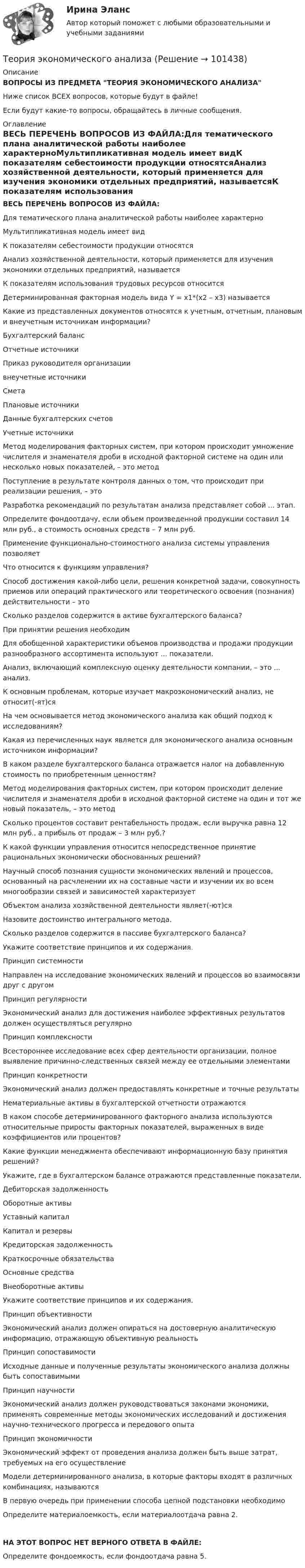      
            Описание
            ВОПРОСЫ ИЗ ПРЕДМЕТА ТЕОРИЯ ЭКОНОМИЧЕСКОГО АНАЛИЗАНиже список ВСЕХ вопросов, которые будут в файле!Если будут какие-то вопросы, обращайтесь в личные сообщения. 
            Оглавление
            ВЕСЬ ПЕРЕЧЕНЬ ВОПРОСОВ ИЗ ФАЙЛА:Для тематического плана аналитической работы наиболее характерноМультипликативная модель имеет видК показателям себестоимости продукции относятсяАнализ хозяйственной деятельности, который применяется для изучения экономики отдельных предприятий, называетсяК показателям использования трудовых ресурсов относитсяДетерминированная факторная модель вида Y = х1*(х2 – х3) называетсяКакие из представленных документов относятся к учетным, отчетным, плановым и внеучетным источникам информации?Бухгалтерский баланс Отчетные источникиПриказ руководителя организациивнеучетные источникиСметаПлановые источникиДанные бухгалтерских счетовУчетные источникиМетод моделирования факторных систем, при котором происходит умножение числителя и знаменателя дроби в исходной факторной системе на один или несколько новых показателей, – это методПоступление в результате контроля данных о том, что происходит при реализации решения, – этоРазработка рекомендаций по результатам анализа представляет собой ... этап.Определите фондоотдачу, если объем произведенной продукции составил 14 млн руб., а стоимость основных средств – 7 млн руб.Применение функционально-стоимостного анализа системы управления позволяетЧто относится к функциям управления?Способ достижения какой-либо цели, решения конкретной задачи, совокупность приемов или операций практического или теоретического освоения (познания) действительности – этоСколько разделов содержится в активе бухгалтерского баланса?При принятии решения необходимДля обобщенной характеристики объемов производства и продажи продукции разнообразного ассортимента используют ... показатели.Анализ, включающий комплексную оценку деятельности компании, – это ... анализ.К основным проблемам, которые изучает макроэкономический анализ, не относит(-ят)сяНа чем основывается метод экономического анализа как общий подход к исследованиям? Какая из перечисленных наук является для экономического анализа основным источником информации? В каком разделе бухгалтерского баланса отражается налог на добавленную стоимость по приобретенным ценностям?Метод моделирования факторных систем, при котором происходит деление числителя и знаменателя дроби в исходной факторной системе на один и тот же новый показатель, – это методСколько процентов составит рентабельность продаж, если выручка равна 12 млн руб., а прибыль от продаж – 3 млн руб.?К какой функции управления относится непосредственное принятие рациональных экономически обоснованных решений?Научный способ познания сущности экономических явлений и процессов, основанный на расчленении их на составные части и изучении их во всем многообразии связей и зависимостей характеризуетОбъектом анализа хозяйственной деятельности являет(-ют)сяНазовите достоинство интегрального метода.Сколько разделов содержится в пассиве бухгалтерского баланса?Укажите соответствие принципов и их содержания.Принцип системностиНаправлен на исследование экономических явлений и процессов во взаимосвязи друг с другомПринцип регулярностиЭкономический анализ для достижения наиболее эффективных результатов должен осуществляться регулярноПринцип комплексностиВсестороннее исследование всех сфер деятельности организации, полное выявление причинно-следственных связей между ее отдельными элементамиПринцип конкретностиЭкономический анализ должен предоставлять конкретные и точные результатыНематериальные активы в бухгалтерской отчетности отражаютсяВ каком способе детерминированного факторного анализа используются относительные приросты факторных показателей, выраженных в виде коэффициентов или процентов?Какие функции менеджмента обеспечивают информационную базу принятия решений?Укажите, где в бухгалтерском балансе отражаются представленные показатели.Дебиторская задолженностьОборотные активыУставный капиталКапитал и резервыКредиторская задолженностьКраткосрочные обязательстваОсновные средстваВнеоборотные активыУкажите соответствие принципов и их содержания.Принцип объективностиЭкономический анализ должен опираться на достоверную аналитическую информацию, отражающую объективную реальностьПринцип сопоставимостиИсходные данные и полученные результаты экономического анализа должны быть сопоставимымиПринцип научностиЭкономический анализ должен руководствоваться законами экономики, применять современные методы экономических исследований и достижения научно-технического прогресса и передового опытаПринцип экономичности Экономический эффект от проведения анализа должен быть выше затрат, требуемых на его осуществлениеМодели детерминированного анализа, в которые факторы входят в различных комбинациях, называютсяВ первую очередь при применении способа цепной подстановки необходимоОпределите материалоемкость, если материалоотдача равна 2.НА ЭТОТ ВОПРОС НЕТ ВЕРНОГО ОТВЕТА В ФАЙЛЕ:Определите фондоемкость, если фондоотдача равна 5.  
            
            
            Теория экономических циклов относится к теориям ...Теория экономического анализаТеория экономического анализа ВАРИАНТ 2 Теория экономического анализа Ответы 2022Теория экономического анализа практические работыТеория экономического анализа ПРАКТИЧЕСКОЕ ЗАДАНИЕ №1,2,3,4Теория экономического анализа УрГЭУ Вариант 2 и 3 Применив приём сравнения, проанализировать плановое задание, вы-полнение плана и динамику производительности труда на предприятии. Теория финансов (тест с ответами Синергия/МОИ/ МТИ /МОСАП)теория форекс, биржа, трейдинг, инвестицииТеория форекс -  трейдинг -  правила и философияТеория фрустрации была предложена …теория экономики строительстваТеория экономических информационных систем — Ответы на тест СинергияТеория экономических информационных систем (Ответы на тест СИНЕРГИЯ / МТИ / МОИ)
