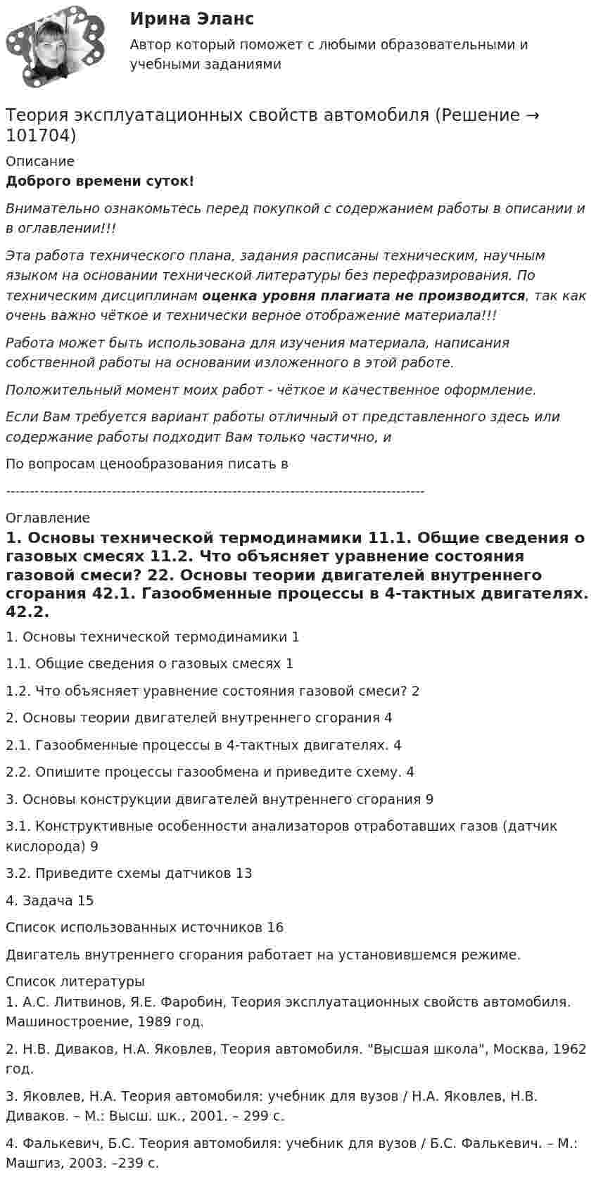       
            Описание
            Доброго времени суток!Внимательно ознакомьтесь перед покупкой с содержанием работы в описании и в оглавлении!!!Эта работа технического плана, задания расписаны техническим, научным языком на основании технической литературы без перефразирования. По техническим дисциплинам оценка уровня плагиата не производится, так как очень важно чёткое и технически верное отображение материала!!!Работа может быть использована для изучения материала, написания собственной работы на основании изложенного в этой работе.Положительный момент моих работ - чёткое и качественное оформление.Если Вам требуется вариант работы отличный от представленного здесь или содержание работы подходит Вам только частично,  и По вопросам ценообразования писать в  --------------------------------------------------------------------------------------- 
            Оглавление
            1. Основы технической термодинамики	11.1. Общие сведения о газовых смесях	11.2. Что объясняет уравнение состояния газовой смеси?	22. Основы теории двигателей внутреннего сгорания	42.1. Газообменные процессы в 4-тактных двигателях.	42.2. Опишите процессы газообмена и приведите схему.	43. Основы конструкции двигателей внутреннего сгорания	93.1. Конструктивные особенности анализаторов отработавших газов (датчик кислорода)	93.2. Приведите схемы датчиков	134. Задача	15Список использованных источников	16Двигатель внутреннего сгорания работает на установившемся режиме. 
            Список литературы
            1. А.С. Литвинов, Я.Е. Фаробин, Теория эксплуатационных свойств автомобиля. Машиностроение, 1989 год.2. Н.В. Диваков, Н.А. Яковлев, Теория автомобиля. Высшая школа, Москва, 1962 год.3. Яковлев, Н.А. Теория автомобиля: учебник для вузов / Н.А. Яковлев, Н.В. Диваков. – М.: Высш. шк., 2001. – 299 с.4. Фалькевич, Б.С. Теория автомобиля: учебник для вузов / Б.С. Фалькевич. – М.: Машгиз, 2003. –239 с. 