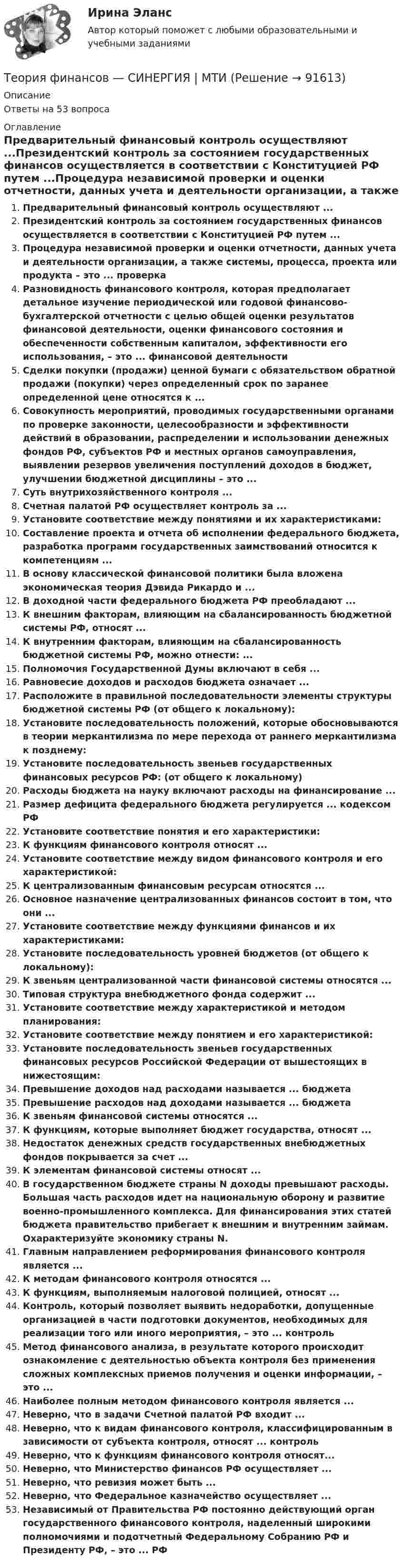      
            Описание
            Ответы на 53 вопроса 
            Оглавление
            Предварительный финансовый контроль осуществляют ...Президентский контроль за состоянием государственных финансов осуществляется в соответствии с Конституцией РФ путем ...Процедура независимой проверки и оценки отчетности, данных учета и деятельности организации, а также системы, процесса, проекта или продукта – это ... проверкаРазновидность финансового контроля, которая предполагает детальное изучение периодической или годовой финансово-бухгалтерской отчетности с целью общей оценки результатов финансовой деятельности, оценки финансового состояния и обеспеченности собственным капиталом, эффективности его использования, – это ... финансовой деятельностиСделки покупки (продажи) ценной бумаги с обязательством обратной продажи (покупки) через определенный срок по заранее определенной цене относятся к ...Совокупность мероприятий, проводимых государственными органами по проверке законности, целесообразности и эффективности действий в образовании, распределении и использовании денежных фондов РФ, субъектов РФ и местных органов самоуправления, выявлении резервов увеличения поступлений доходов в бюджет, улучшении бюджетной дисциплины – это ...Суть внутрихозяйственного контроля ...Счетная палатой РФ осуществляет контроль за ...Установите соответствие между понятиями и их характеристиками:Составление проекта и отчета об исполнении федерального бюджета, разработка программ государственных заимствований относится к компетенциям ...В основу классической финансовой политики была вложена экономическая теория Дэвида Рикардо и ...В доходной части федерального бюджета РФ преобладают ...К внешним факторам, влияющим на сбалансированность бюджетной системы РФ, относят ...К внутренним факторам, влияющим на сбалансированность бюджетной системы РФ, можно отнести: ... Полномочия Государственной Думы включают в себя ...Равновесие доходов и расходов бюджета означает ...Расположите в правильной последовательности элементы структуры бюджетной системы РФ (от общего к локальному):Установите последовательность положений, которые обосновываются в теории меркантилизма по мере перехода от раннего меркантилизма к позднему:Установите последовательность звеньев государственных финансовых ресурсов РФ: (от общего к локальному)Расходы бюджета на науку включают расходы на финансирование ...Размер дефицита федерального бюджета регулируется ... кодексом РФУстановите соответствие понятия и его характеристики:К функциям финансового контроля относят ...Установите соответствие между видом финансового контроля и его характеристикой:К централизованным финансовым ресурсам относятся ...Основное назначение централизованных финансов состоит в том, что они ...Установите соответствие между функциями финансов и их характеристиками:Установите последовательность уровней бюджетов (от общего к локальному):К звеньям централизованной части финансовой системы относятся ...Типовая структура внебюджетного фонда содержит ...Установите соответствие между характеристикой и методом планирования:Установите соответствие между понятием и его характеристикой:Установите последовательность звеньев государственных финансовых ресурсов Российской Федерации от вышестоящих в нижестоящим:Превышение доходов над расходами называется ... бюджетаПревышение расходов над доходами называется ... бюджетаК звеньям финансовой системы относятся ...К функциям, которые выполняет бюджет государства, относят ...Недостаток денежных средств государственных внебюджетных фондов покрывается за счет ...К элементам финансовой системы относят ...В государственном бюджете страны N доходы превышают расходы. Большая часть расходов идет на национальную оборону и развитие военно-промышленного комплекса. Для финансирования этих статей бюджета правительство прибегает к внешним и внутренним займам. Охарактеризуйте экономику страны N.Главным направлением реформирования финансового контроля является ...К методам финансового контроля относятся ...К функциям, выполняемым налоговой полицией, относят ...Контроль, который позволяет выявить недоработки, допущенные организацией в части подготовки документов, необходимых для реализации того или иного мероприятия, – это ... контрольМетод финансового анализа, в результате которого происходит ознакомление с деятельностью объекта контроля без применения сложных комплексных приемов получения и оценки информации, – это ...Наиболее полным методом финансового контроля является ...Неверно, что в задачи Счетной палатой РФ входит ...Неверно, что к видам финансового контроля, классифицированным в зависимости от субъекта контроля, относят ... контрольНеверно, что к функциям финансового контроля относят...Неверно, что Министерство финансов РФ осуществляет ...Неверно, что ревизия может быть ...Неверно, что Федеральное казначейство осуществляет ...Независимый от Правительства РФ постоянно действующий орган государственного финансового контроля, наделенный широкими полномочиями и подотчетный Федеральному Собранию РФ и Президенту РФ, – это ... РФ  
            
            
            Теория финансов Синергия (39 вопросов) сдан на 93 балла (отлично)Теория финансов — СИНЕРГИЯ | МТИТеория финансов. Синергия. Ответы на КОМПЕТЕНТНОСТНЫЙ ТЕСТ💯 Теория финансов [Тема 1-8] (ответы на тесты Синергия / МОИ / МТИ / МосАП, декабрь 2023)💯 Теория финансов [Тема 1-8] (ответы на тесты Синергия / МОИ / МТИ / МосАП, ноябрь 2023)💯 Теория финансов [Тема 1-8] (ответы на тесты Синергия / МОИ / МТИ / МосАП, октябрь 2023)Теория финансов тест Синергия 2023 (ответы ✅100 баллов Итоговый тест)Теория управления (тест с ответами Синергия/МОИ/ МТИ /МОСАП)Теория финансов (2023.г) тест с ответами Синергия/МОИ/ МТИ /МОСАПТеория финансов - Ответы на тест СинергияТеория финансов (Ответы на тест СИНЕРГИЯ / МТИ / МОИ)💯 Теория финансов (ответы на тест Синергия / МТИ / МосАП, май 2023)💯 Теория финансов (ответы на тест Синергия / МТИ / МосАП, май 2023)💯 Теория финансов (правильные ответы на тест Синергия / МОИ / МТИ / МосАП)