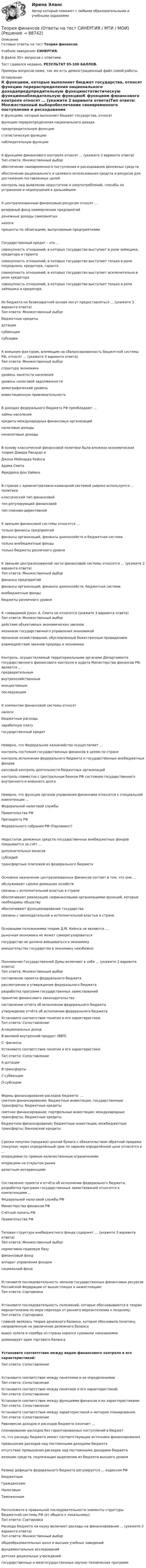     
            Описание
            Готовые ответы на тест Теория финансов.Учебное заведение: СИНЕРГИЯ.В файле 30+ вопросов с ответами.Тест сдавался недавно, РЕЗУЛЬТАТ 95-100 БАЛЛОВ.Примеры вопросов ниже, так же есть демонстрационный файл самой работы. 
            Оглавление
            К функциям, которые выполняет бюджет государства, относят функцию перераспределения национального доходапредупредительную функциюстатистическую функциюнаблюдательную функциюК функциям финансового контроля относят … (укажите 2 варианта ответа)Тип ответа: Множественный выборобеспечение своевременного поступления и расходования денежных средствобеспечение рационального и целевого использования средств и ресурсов для достижения поставленных целейконтроль над выявление недостатков и злоупотреблений, способы их устранения и недопущения в дальнейшемК централизованным финансовым ресурсам относят … резервный фонд коммерческих предприятийденежные доходы самозанятыхналогипроценты по облигациям, выпускаемым предприятиямиГосударственный кредит – это … совокупность отношений, в которых государство выступает в роли заёмщика, кредитора и гарантасовокупность отношений, в которых государство выступает только в роли посредника, кредитора, гарантасовокупность отношений, в которых государство выступает исключительно в роли кредиторасовокупность отношений, в которых государство выступает только в роли заёмщика и кредитораИз бюджета на безвозвратной основе могут предоставляться … (укажите 3 варианта ответа)Тип ответа: Множественный выборбюджетные кредитыдотациисубвенциисубсидииК внешним факторам, влияющим на сбалансированность бюджетной системы РФ, относят … (укажите 3 варианта ответа)Тип ответа: Множественный выборструктуру экономикиуровень занятости населенияуровень налоговой задолженностидемографический уровеньинвестиционную привлекательностьВ доходах федерального бюджета РФ преобладают … займы населениякредиты международных финансовых организацийналоговые доходыненалоговые доходыВ основу классической финансовой политики была вложена экономическая теория Дэвида Рикардо и Джона Мейнарда КейнсаАдама СмитаФридриха фон ХайекаВ странах с административно-командной системой широко используется … политики классический тип финансовойтип регулирующей финансовойтип планово-директивнойК звеньям финансовой системы относятся … только финансы предприятийфинансы организаций, финансы домохозяйств и бюджетная систематолько внебюджетные фондытолько бюджеты различного уровня К звеньям централизованной части финансовой системы относятся … (укажите 2 варианта ответа)Тип ответа: Множественный выборфинансы предприятийфинансы организаций, финансы домохозяйств, бюджетная системавнебюджетные фондыбюджеты различного уровняК «невидимой руке» А. Смита не относятся (укажите 3 варианта ответа)Тип ответа: Множественный выбордействие объективных экономических законовмеханизм государственного управления экономикоймеханизм хозяйствования, обусловленный божественным провидениемвзаимодействие законов природы и экономикиКонтроль, осуществляемый территориальными органами Департамента государственного финансового контроля и аудита Министерства финансов РФ, является …  предварительнымвнутрихозяйственныминициативнымпоследующимК элементам финансовой системы относят налогибюджетные расходызаработную платугосударственный кредит Неверно, что Федеральное казначейство осуществляет … контроль состояния государственных финансов в целом по странеконтроль исполнения федерального бюджета и государственных внебюджетных фондовкассовый контроль деятельности бюджетных организацийконтроль совместно с Центральным банком РФ состояния государственного внутреннего и внешнего долгаНеверно, что функция органов управления финансами относится к специальной компетенции … Федеральной налоговой службыПравительства РФПрезидента РФФедерального собрания РФ (Парламент)Недостаток денежных средств государственных внебюджетных фондов покрывается за счёт … дополнительных взносовсубсидийтрансфертных платежей из федерального бюджетаОсновное назначение централизованных финансов состоит в том, что они … обслуживают сделки домашних хозяйствсвязаны с исполнительной властью в странеобеспечивают реализацию нефинансовыми организациями функций, которые необходимы обществуобеспечивают функционирование государствасвязаны с законодательной и исполнительной властью в странеОсновными положениями теории Д.М. Кейнса не являются … рыночная экономика не может саморегулироватьсягосударство не должно вмешиваться в экономикувмешательство государства в экономику неизбежноПолномочия Государственной Думы включают в себя … (укажите 2 варианта ответа)Тип ответа: Множественный выборсоставление проекта федерального бюджетарассмотрение и утверждение федерального бюджетаразработка программ государственных заимствованийпринятие финансового законодательствасоставление отчёта об исполнении федерального бюджетаутверждение отчёта об исполнении федерального бюджета Установите соответствие понятия и его характеристики:Тип ответа: Сопоставление A-национальных доходB-валовой внутренний продукт (ВВП)С- финансы Установите соответствие понятия и его характеристики:Тип ответа: Сопоставление  A-дотацииB-трансфертыС-субвенцииD-субсидииФормы финансирования расходов бюджета: …сметное финансирование; бюджетные инвестиции; государственные трансферты; бюджетные кредитысметное финансирование; портфельные инвестиции; международные трансферты; бюджетные кредитыбюджетное финансирование; бюджетные инвестиции; межбюджетные трансферты; банковские кредиты Сделки покупки (продажи) ценной бумаги с обязательством обратной продажи (покупки) через определённый срок по заранее определённой цене относятся к ...  операциями по прямым количественным ограничениямоперациям на открытом рынкевалютным интервенциямСоставление проекта и отчёта об исполнении федерального бюджета, разработка программ государственных заимствований относится к компетенциям … Федеральной налоговой службы РФМинистерства финансов РФСчётной палаты РФПравительства РФТиповая структура внебюджетного фонда содержит … (укажите 3 варианта ответа)Тип ответа: Множественный выборнормативно-правовую базуфинансовый фондаппарат управления фондомсоциальный фонд Установите последовательность звеньев государственных финансовых ресурсов Российской Федерации от вышестоящих к нижестоящим:Тип ответа: СортировкаУстановите последовательность положений, которые обосновываются в теории меркантилизма по мере перехода от раннего меркантелизма к позднему:Тип ответа: Сортировкаглавной являлась теория денежного баланса, которая обосновала политику, направленную на увеличение денежного балансавывоз золота и серебра из страны карался суровыми наказаниямидоминирует идея торгового баланса Установите соответствие между видом финансового контроля и его характеристикой:Тип ответа: СопоставлениеУстановите соответствие между понятиями и их определениямиТип ответа: Сопоставление  Установите соответствие между понятием и его характеристикой:Тип ответа: Сопоставление Установите соответствие между функциями финансов и их характеристиками:Тип ответа: Сопоставление  Установите соответствие между характеристикой и методом планирования:Тип ответа: Сопоставление Равновесие доходов и расходов бюджета означает … планирование расходов без гарантированных поступлений в бюджетто, что расходы бюджета имеют соответствующие источники финансированияпревышение расходов над постоянными доходами бюджетаотсутствие превышения расходов над постоянными доходами бюджетаизлишек средств, подлежащих выделению из бюджета высшего уровня Размер дефицита федерального бюджета регулируется … кодексом РФ БюджетнымГражданскимНалоговымТаможеннымРасположите в правильной последовательности элементы структуры бюджетной системы РФ (от общего к локальному):Тип ответа: Сортировка Расходы бюджета на науку включают расходы на финансирование … (укажите 2 варианта ответа)Тип ответа: Множественный выборобщеобразовательных школ и высших учебных заведенийфундаментальных исследованийдетских дошкольных учрежденийгосударственных и межгосударственных научно–технических программ  
            
            
            Теория финансов - Ответы на тест СинергияТеория финансов (Ответы на тест СИНЕРГИЯ / МТИ / МОИ)💯 Теория финансов (ответы на тест Синергия / МТИ / МосАП, май 2023)💯 Теория финансов (ответы на тест Синергия / МТИ / МосАП, май 2023)💯 Теория финансов (правильные ответы на тест Синергия / МОИ / МТИ / МосАП)💯 Теория финансов (правильные ответы на тесты Синергия / МОИ / МТИ / МосАП, август 2023)Теория финансов Синергия (39 вопросов) сдан на 93 балла (отлично)Теория управления Синергия тест 1 семестр [Итоговая аттестация ответы✅100 баллов]теория управления тема 10💯 Теория управления [Тема 1-18] (ответы на тест Синергия / МОИ / МТИ / МосАП, ноябрь 2023)💯 Теория управления [Тема 1-18] (ответы на тест Синергия / МОИ / МТИ / МосАП, октябрь 2023)Теория управления тест МОИ/МТИ (Ответы основы теории управления✅100 баллов)Теория управления Тест СинергияТеория управления (тест с ответами Синергия/МОИ/ МТИ /МОСАП)