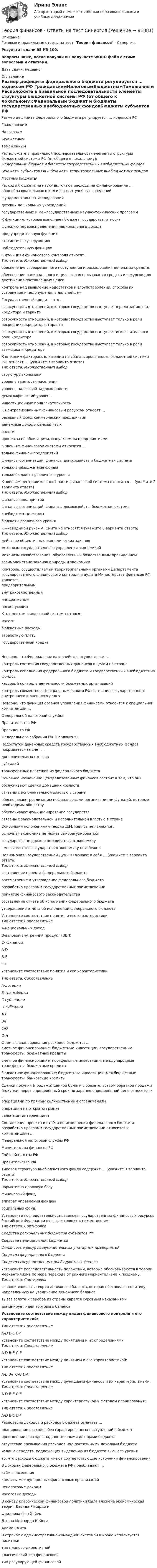     
            Описание
            Готовые и правильные ответы на тест Теория финансов - Синергия.Результат сдачи 95 ИЗ 100.Вопросы ниже, после покупки вы получаете WORD файл с этими вопросами и ответами.Дата сдачи: недавно. 
            Оглавление
            Размер дефицита федерального бюджета регулируется … кодексом РФ ГражданскимНалоговымБюджетнымТаможенным Расположите в правильной последовательности элементы структуры бюджетной системы РФ (от общего к локальному):Федеральный бюджет и бюджеты государственных внебюджетных фондовБюджеты субъектов РФ и бюджеты территориальных внебюджетных фондовМестные бюджеты  Расходы бюджета на науку включают расходы на финансирование …общеобразовательных школ и высших учебных заведенийфундаментальных исследованийдетских дошкольных учрежденийгосударственных и межгосударственных научно–технических программ К функциям, которые выполняет бюджет государства, относят функцию перераспределения национального доходапредупредительную функциюстатистическую функциюнаблюдательную функцию К функциям финансового контроля относят … Тип ответа: Множественный выборобеспечение своевременного поступления и расходования денежных средствобеспечение рационального и целевого использования средств и ресурсов для достижения поставленных целейконтроль над выявление недостатков и злоупотреблений, способы их устранения и недопущения в дальнейшем   Государственный кредит – это … совокупность отношений, в которых государство выступает в роли заёмщика, кредитора и гарантасовокупность отношений, в которых государство выступает только в роли посредника, кредитора, гарантасовокупность отношений, в которых государство выступает исключительно в роли кредиторасовокупность отношений, в которых государство выступает только в роли заёмщика и кредитора К внешним факторам, влияющим на сбалансированность бюджетной системы РФ, относят … (укажите 3 варианта ответа)Тип ответа: Множественный выборструктуру экономикиуровень занятости населенияуровень налоговой задолженностидемографический уровеньинвестиционную привлекательностьК централизованным финансовым ресурсам относят … резервный фонд коммерческих предприятийденежные доходы самозанятыхналогипроценты по облигациям, выпускаемым предприятиями   К звеньям финансовой системы относятся … только финансы предприятийфинансы организаций, финансы домохозяйств и бюджетная систематолько внебюджетные фондытолько бюджеты различного уровняК звеньям централизованной части финансовой системы относятся … (укажите 2 варианта ответа)Тип ответа: Множественный выборфинансы предприятийфинансы организаций, финансы домохозяйств, бюджетная системавнебюджетные фондыбюджеты различного уровня К «невидимой руке» А. Смита не относятся (укажите 3 варианта ответа)Тип ответа: Множественный выбордействие объективных экономических законовмеханизм государственного управления экономикоймеханизм хозяйствования, обусловленный божественным провидениемвзаимодействие законов природы и экономики Контроль, осуществляемый территориальными органами Департамента государственного финансового контроля и аудита Министерства финансов РФ, является …  предварительнымвнутрихозяйственныминициативнымпоследующим  К элементам финансовой системы относят налогибюджетные расходызаработную платугосударственный кредит Неверно, что Федеральное казначейство осуществляет … контроль состояния государственных финансов в целом по странеконтроль исполнения федерального бюджета и государственных внебюджетных фондовкассовый контроль деятельности бюджетных организацийконтроль совместно с Центральным банком РФ состояния государственного внутреннего и внешнего долга Неверно, что функция органов управления финансами относится к специальной компетенции … Федеральной налоговой службыПравительства РФПрезидента РФФедерального собрания РФ (Парламент) Недостаток денежных средств государственных внебюджетных фондов покрывается за счёт … дополнительных взносовсубсидийтрансфертных платежей из федерального бюджета Основное назначение централизованных финансов состоит в том, что они … обслуживают сделки домашних хозяйствсвязаны с исполнительной властью в странеобеспечивают реализацию нефинансовыми организациями функций, которые необходимы обществуобеспечивают функционирование государствасвязаны с законодательной и исполнительной властью в стране Основными положениями теории Д.М. Кейнса не являются … рыночная экономика не может саморегулироватьсягосударство не должно вмешиваться в экономикувмешательство государства в экономику неизбежно Полномочия Государственной Думы включают в себя … (укажите 2 варианта ответа)Тип ответа: Множественный выборсоставление проекта федерального бюджетарассмотрение и утверждение федерального бюджетаразработка программ государственных заимствованийпринятие финансового законодательствасоставление отчёта об исполнении федерального бюджетаутверждение отчёта об исполнении федерального бюджета Установите соответствие понятия и его характеристики:Тип ответа: Сопоставление A-национальных доходB-валовой внутренний продукт (ВВП)С- финансы A-DB-EC-F Установите соответствие понятия и его характеристики:Тип ответа: Сопоставление  A-дотацииB-трансфертыС-субвенцииD-субсидии А-EB-FC-GD-HФормы финансирования расходов бюджета: …сметное финансирование; бюджетные инвестиции; государственные трансферты; бюджетные кредитысметное финансирование; портфельные инвестиции; международные трансферты; бюджетные кредитыбюджетное финансирование; бюджетные инвестиции; межбюджетные трансферты; банковские кредиты   Сделки покупки (продажи) ценной бумаги с обязательством обратной продажи (покупки) через определённый срок по заранее определённой цене относятся к ...  операциями по прямым количественным ограничениямоперациям на открытом рынкевалютным интервенциям Составление проекта и отчёта об исполнении федерального бюджета, разработка программ государственных заимствований относится к компетенциям … Федеральной налоговой службы РФМинистерства финансов РФСчётной палаты РФПравительства РФ Типовая структура внебюджетного фонда содержит … (укажите 3 варианта ответа)Тип ответа: Множественный выборнормативно-правовую базуфинансовый фондаппарат управления фондомсоциальный фондУстановите последовательность звеньев государственных финансовых ресурсов Российской Федерации от вышестоящих к нижестоящим:Тип ответа: СортировкаСредства региональных бюджетов субъектов РФСредства муниципльных бюджетовФинансовые ресурсы муниципальных унитарных предприятийСредства фередального бюджетаСредства государственных внебюджетных фондов    Установите последовательность положений, которые обосновываются в теории меркантилизма по мере перехода от раннего меркантелизма к позднему:Тип ответа: Сортировкаглавной являлась теория денежного баланса, которая обосновала политику, направленную на увеличение денежного балансавывоз золота и серебра из страны карался суровыми наказаниямидоминирует идея торгового баланса  Установите соответствие между видом финансового контроля и его характеристикой:Тип ответа: СопоставлениеА-D B-E C-F Установите соответствие между понятиями и их определениямиТип ответа: Сопоставление A-D B-E C-FУстановите соответствие между понятием и его характеристикой:Тип ответа: Сопоставление A-E B-F C-G D-H Установите соответствие между функциями финансов и их характеристиками:Тип ответа: Сопоставление A-D B-E C-FУстановите соответствие между характеристикой и методом планирования:Тип ответа: Сопоставление A-D B-E C-F Равновесие доходов и расходов бюджета означает … планирование расходов без гарантированных поступлений в бюджетпревышение расходов над постоянными доходами бюджетаотсутствие превышения расходов над постоянными доходами бюджетаизлишек средств, подлежащих выделению из бюджета высшего уровнято, что расходы бюджета имеют соответствующие источники финансирования В доходах федерального бюджета РФ преобладают … займы населениякредиты международных финансовых организацийненалоговые доходыналоговые доходы  В основу классической финансовой политики была вложена экономическая теория Дэвида Рикардо и Фридриха фон ХайекДжона Мейнарда КейнсаАдама Смита В странах с административно-командной системой широко используется … политики тип планово-директивнойклассический тип финансовойтип регулирующей финансовой   
            
            
            Теория финансов (2023.г) тест с ответами Синергия/МОИ/ МТИ /МОСАПТеория финансов - Ответы на тест СинергияТеория финансов (Ответы на тест СИНЕРГИЯ / МТИ / МОИ)💯 Теория финансов (ответы на тест Синергия / МТИ / МосАП, май 2023)💯 Теория финансов (ответы на тест Синергия / МТИ / МосАП, май 2023)💯 Теория финансов (правильные ответы на тест Синергия / МОИ / МТИ / МосАП)💯 Теория финансов (правильные ответы на тесты Синергия / МОИ / МТИ / МосАП, август 2023)Теория управления. Синергия. На отлично!Теория управления Синергия тест 1 семестр [Итоговая аттестация ответы✅100 баллов]теория управления тема 10💯 Теория управления [Тема 1-18] (ответы на тест Синергия / МОИ / МТИ / МосАП, ноябрь 2023)💯 Теория управления [Тема 1-18] (ответы на тест Синергия / МОИ / МТИ / МосАП, октябрь 2023)Теория управления тест МОИ/МТИ (Ответы основы теории управления✅100 баллов)Теория управления Тест Синергия