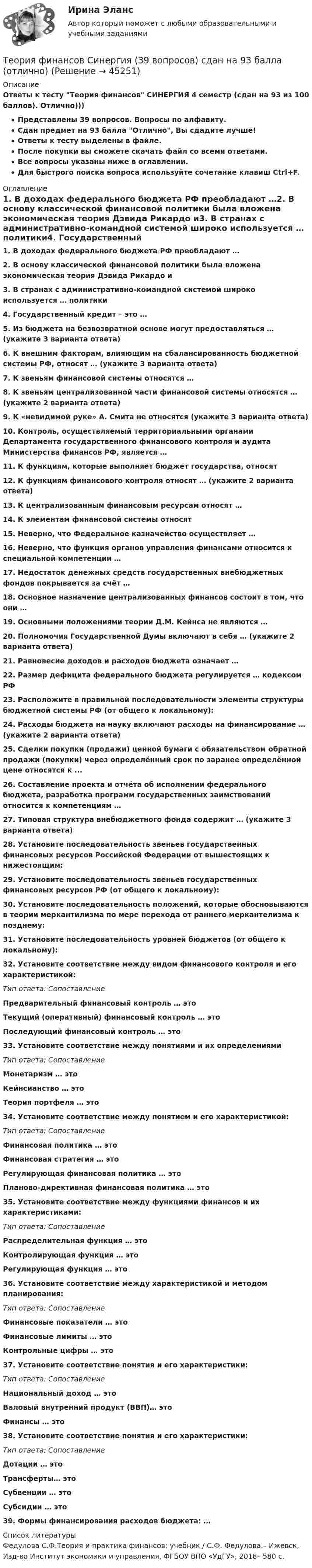     
            Описание
            Ответы к тесту Теория финансов СИНЕРГИЯ 4 семестр (сдан на 93 из 100 баллов). Отлично)))Представлены 39 вопросов. Вопросы по алфавиту.Сдан предмет на 93 балла Отлично, Вы сдадите лучше! Ответы к тесту выделены в файле.После покупки вы сможете скачать файл со всеми ответами.Все вопросы указаны ниже в оглавлении.Для быстрого поиска вопроса используйте сочетание клавиш Ctrl+F. 
            Оглавление
            1. В доходах федерального бюджета РФ преобладают …2. В основу классической финансовой политики была вложена экономическая теория Дэвида Рикардо и3. В странах с административно-командной системой широко используется … политики4. Государственный кредит – это …5. Из бюджета на безвозвратной основе могут предоставляться … (укажите 3 варианта ответа)6. К внешним факторам, влияющим на сбалансированность бюджетной системы РФ, относят … (укажите 3 варианта ответа)7. К звеньям финансовой системы относятся …8. К звеньям централизованной части финансовой системы относятся … (укажите 2 варианта ответа)9. К «невидимой руке» А. Смита не относятся (укажите 3 варианта ответа)10. Контроль, осуществляемый территориальными органами Департамента государственного финансового контроля и аудита Министерства финансов РФ, является …11. К функциям, которые выполняет бюджет государства, относят12. К функциям финансового контроля относят … (укажите 2 варианта ответа)13. К централизованным финансовым ресурсам относят … 14. К элементам финансовой системы относят15. Неверно, что Федеральное казначейство осуществляет …16. Неверно, что функция органов управления финансами относится к специальной компетенции …17. Недостаток денежных средств государственных внебюджетных фондов покрывается за счёт …18. Основное назначение централизованных финансов состоит в том, что они …19. Основными положениями теории Д.М. Кейнса не являются …20. Полномочия Государственной Думы включают в себя … (укажите 2 варианта ответа)21. Равновесие доходов и расходов бюджета означает …22. Размер дефицита федерального бюджета регулируется … кодексом РФ23. Расположите в правильной последовательности элементы структуры бюджетной системы РФ (от общего к локальному):24. Расходы бюджета на науку включают расходы на финансирование … (укажите 2 варианта ответа)25. Сделки покупки (продажи) ценной бумаги с обязательством обратной продажи (покупки) через определённый срок по заранее определённой цене относятся к ...26. Составление проекта и отчёта об исполнении федерального бюджета, разработка программ государственных заимствований относится к компетенциям …27. Типовая структура внебюджетного фонда содержит … (укажите 3 варианта ответа)28. Установите последовательность звеньев государственных финансовых ресурсов Российской Федерации от вышестоящих к нижестоящим:29. Установите последовательность звеньев государственных финансовых ресурсов РФ (от общего к локальному):30. Установите последовательность положений, которые обосновываются в теории меркантилизма по мере перехода от раннего меркантелизма к позднему:31. Установите последовательность уровней бюджетов (от общего к локальному):32. Установите соответствие между видом финансового контроля и его характеристикой:Тип ответа: СопоставлениеПредварительный финансовый контроль … этоТекущий (оперативный) финансовый контроль … этоПоследующий финансовый контроль … это33. Установите соответствие между понятиями и их определениямиТип ответа: СопоставлениеМонетаризм … это Кейнсианство … этоТеория портфеля … это34. Установите соответствие между понятием и его характеристикой:Тип ответа: СопоставлениеФинансовая политика … этоФинансовая стратегия … этоРегулирующая финансовая политика … этоПланово-директивная финансовая политика … это35. Установите соответствие между функциями финансов и их характеристиками:Тип ответа: СопоставлениеРаспределительная функция … этоКонтролирующая функция … этоРегулирующая функция … это36. Установите соответствие между характеристикой и методом планирования:Тип ответа: СопоставлениеФинансовые показатели … этоФинансовые лимиты … этоКонтрольные цифры … это 37. Установите соответствие понятия и его характеристики:Тип ответа: СопоставлениеНациональный доход … этоВаловый внутренний продукт (ВВП)… этоФинансы … это38. Установите соответствие понятия и его характеристики:Тип ответа: СопоставлениеДотации … этоТрансферты… этоСубвенции … этоСубсидии … это39. Формы финансирования расходов бюджета: … 
            Список литературы
            Федулова С.Ф.Теория и практика финансов: учебник / С.Ф. Федулова.– Ижевск, Изд-во Институт экономики и управления, ФГБОУ ВПО «УдГУ», 2018– 580 с.
            
            
            💯 Теория финансов (правильные ответы на тесты Синергия / МОИ / МТИ / МосАП, август 2023)Теория финансов Синергия (39 вопросов) сдан на 93 балла (отлично)Теория финансов — СИНЕРГИЯ | МТИТеория финансов. Синергия. Ответы на КОМПЕТЕНТНОСТНЫЙ ТЕСТ💯 Теория финансов [Тема 1-8] (ответы на тесты Синергия / МОИ / МТИ / МосАП, декабрь 2023)💯 Теория финансов [Тема 1-8] (ответы на тесты Синергия / МОИ / МТИ / МосАП, ноябрь 2023)💯 Теория финансов [Тема 1-8] (ответы на тесты Синергия / МОИ / МТИ / МосАП, октябрь 2023)Теория управления Тест СинергияТеория управления (тест с ответами Синергия/МОИ/ МТИ /МОСАП)Теория финансов (2023.г) тест с ответами Синергия/МОИ/ МТИ /МОСАПТеория финансов - Ответы на тест СинергияТеория финансов (Ответы на тест СИНЕРГИЯ / МТИ / МОИ)💯 Теория финансов (ответы на тест Синергия / МТИ / МосАП, май 2023)💯 Теория финансов (ответы на тест Синергия / МТИ / МосАП, май 2023)