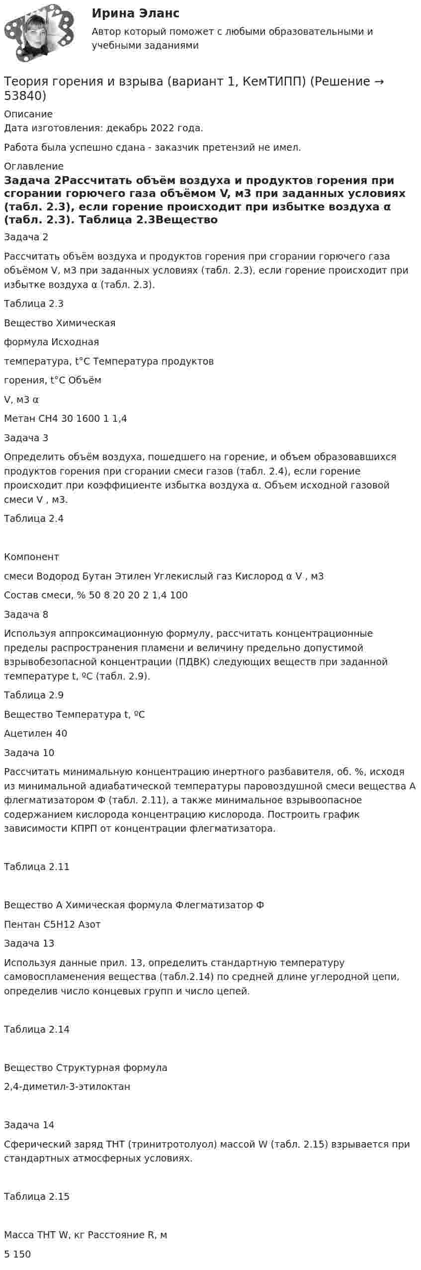      
            Описание
            Дата изготовления:  декабрь 2022 года.Работа была успешно сдана - заказчик претензий не имел. 
            Оглавление
            Задача 2Рассчитать объём воздуха и продуктов горения при сгорании горючего газа объёмом V,  м3 при заданных условиях (табл. 2.3), если горение происходит при избытке воздуха α (табл. 2.3). Таблица 2.3Вещество	Химическаяформула	Исходнаятемпература, t°С	Температура продуктовгорения, t°С	ОбъёмV, м3	αМетан	СН4	30	1600	1	1,4Задача 3Определить объём воздуха, пошедшего на горение, и объем образовавшихся продуктов горения при сгорании смеси газов (табл. 2.4), если горение происходит при коэффициенте избытка воздуха α. Объем исходной газовой смеси V , м3.Таблица 2.4Компонентсмеси	Водород	Бутан	Этилен	Углекислый газ	Кислород	α	V , м3Состав смеси, %	50	8	20	20	2	1,4	100Задача 8Используя аппроксимационную формулу, рассчитать концентрационные пределы распространения пламени и величину предельно допустимой взрывобезопасной концентрации (ПДВК) следующих веществ при заданной температуре t, ºС (табл. 2.9).Таблица 2.9Вещество	Температура t, ºСАцетилен	40Задача 10Рассчитать минимальную концентрацию инертного разбавителя, об. %, исходя из минимальной адиабатической температуры паровоздушной смеси вещества А флегматизатором Ф (табл. 2.11), а также минимальное взрывоопасное содержанием кислорода концентрацию кислорода. Построить график зависимости КПРП от концентрации флегматизатора. Таблица 2.11Вещество А	Химическая формула	Флегматизатор ФПентан	С5Н12	АзотЗадача 13Используя данные прил. 13, определить стандартную температуру самовоспламенения вещества (табл.2.14) по средней длине углеродной цепи, определив число концевых групп и число цепей.Таблица 2.14Вещество	Структурная формула2,4-диметил-3-этилоктан	 Задача 14Сферический заряд ТНТ (тринитротолуол) массой W (табл. 2.15) взрывается при стандартных атмосферных условиях. Таблица 2.15Масса ТНТ W, кг	Расстояние R, м5	150 
            
            
            Теория горения и взрываТеория горения и взрыва (вариант 1, КемТИПП)Теория горения и взрыва. Вариант 3Теория горения и взрыва, ЗАДАЧИТеория горения и взрыва (ответы на тест Синергия / МТИ / МОИ / МосАП)💯 Теория горения и взрыва.ти (ответы на тест Синергия / МОИ / МТИ / МосАП, декабрь 2023)Теория государства и праваТеория вероятности и математическая статистика Вариант 17 (КР1 и КР2) Одновременно брошены две игральные кости. Найти вероятность того, что общая сумма выпавших очков будет не меньше 11.Теория вероятности и математическая статистика ММУ 2023г.Теория вероятности и математической статистики (вариант 6, ФУ)Теория вероятности и мат статистикаТеория вероятности. Практическая работаТеория воспитанияТеория горения и взрыва