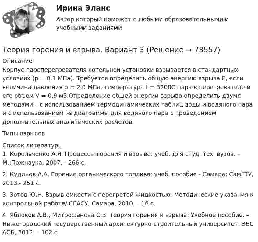      
            Описание
            Корпус пароперегревателя котельной установки взрывается в стандартных условиях (р = 0,1 МПа). Требуется определить общую энергию взрыва Е, если величина давления р = 2,0 МПа, температура t = 3200С пара в перегревателе и его объем V = 0,9 м3.Определение общей энергии взрыва определить двумя методами – с использованием термодинамических таблиц воды и водяного пара и с использованием i-s диаграммы для водяного пара с проведением дополнительных аналитических расчетов.Типы взрывов  
            Список литературы
            	1.   Корольченко А.Я. Процессы горения и взрыва: учеб. для студ. тех. вузов. – М.:Пожнаука, 2007. - 266 с.	2.   Кудинов А.А. Горение органического топлива: учеб. пособие - Самара: СамГТУ, 2013.- 251 с.	3.   Зотов Ю.Н. Взрыв емкости с перегретой жидкостью: Методические указания к контрольной работе/ СГАСУ, Самара, 2010. – 16 с.	4.   Яблоков А.В., Митрофанова С.В. Теория горения и взрыва: Учебное пособие. – Нижегородский государственный архитектурно-строительный университет, ЭБС АСБ, 2012. – 102 с.   
            
            
            Теория горения и взрыва (вариант 1, КемТИПП)Теория горения и взрыва. Вариант 3Теория горения и взрыва, ЗАДАЧИТеория горения и взрыва (ответы на тест Синергия / МТИ / МОИ / МосАП)💯 Теория горения и взрыва.ти (ответы на тест Синергия / МОИ / МТИ / МосАП, декабрь 2023)Теория государства и праваТеория государства и праваТеория вероятности и математическая статистика ММУ 2023г.Теория вероятности и математической статистики (вариант 6, ФУ)Теория вероятности и мат статистикаТеория вероятности. Практическая работаТеория воспитанияТеория горения и взрываТеория горения и взрыва