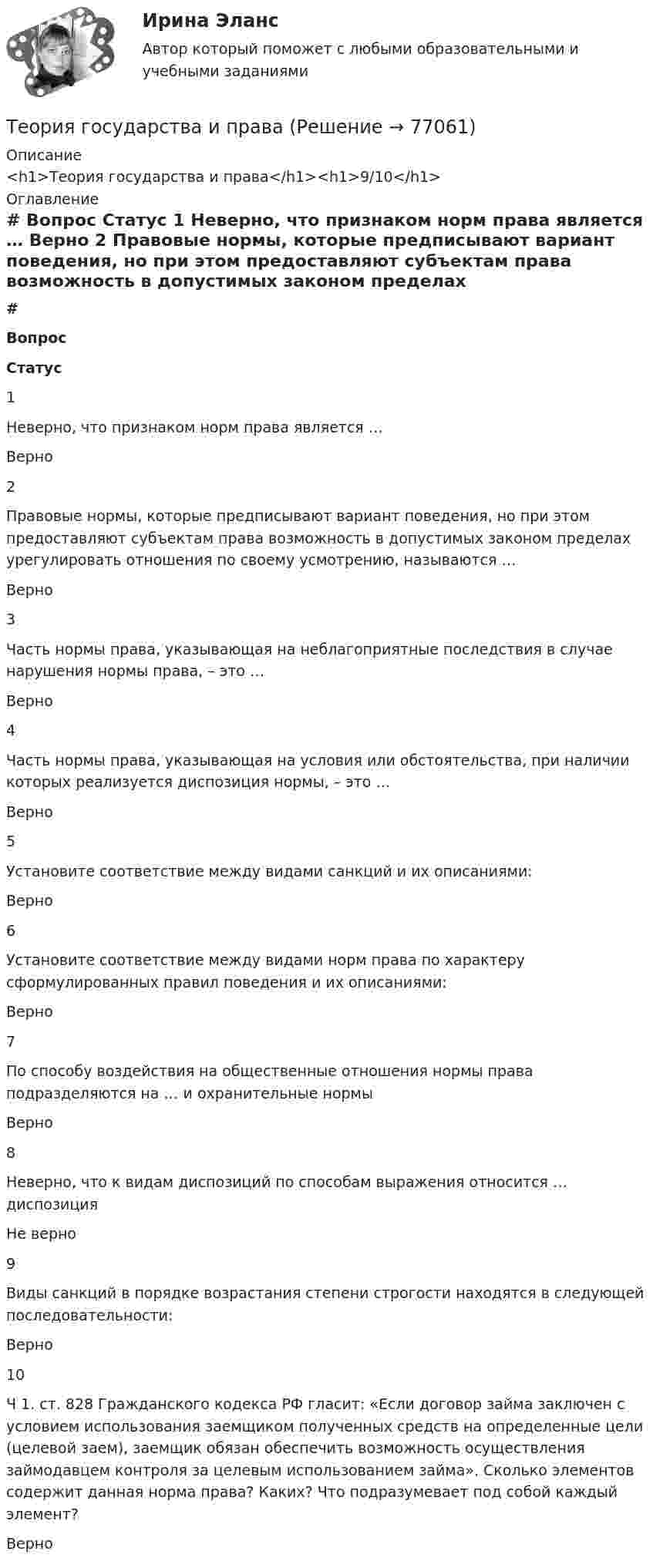      
            Описание
            <h1>Теория государства и права</h1><h1>9/10</h1> 
            Оглавление
             # Вопрос Статус    1 Неверно, что признаком норм права является … Верно   2 Правовые нормы, которые предписывают вариант поведения, но при этом предоставляют субъектам права возможность в допустимых законом пределах урегулировать отношения по своему усмотрению, называются … Верно   3 Часть нормы права, указывающая на неблагоприятные последствия в случае нарушения нормы права, – это … Верно   4 Часть нормы права, указывающая на условия или обстоятельства, при наличии которых реализуется диспозиция нормы, – это … Верно   5 Установите соответствие между видами санкций и их описаниями: Верно   6 Установите соответствие между видами норм права по характеру сформулированных правил поведения и их описаниями: Верно   7 По способу воздействия на общественные отношения нормы права подразделяются на … и охранительные нормы Верно   8 Неверно, что к видам диспозиций по способам выражения относится … диспозиция Не верно   9 Виды санкций в порядке возрастания степени строгости находятся в следующей последовательности: Верно   10 Ч 1. ст. 828 Гражданского кодекса РФ гласит: «Если договор займа заключен с условием использования заемщиком полученных средств на определенные цели (целевой заем), заемщик обязан обеспечить возможность осуществления займодавцем контроля за целевым использованием займа». Сколько элементов содержит данная норма права? Каких? Что подразумевает под собой каждый элемент? Верно   
            
            
            💯 Теория горения и взрыва.ти (ответы на тест Синергия / МОИ / МТИ / МосАП, декабрь 2023)Теория государства и праваТеория государства и праваТеория государства и праваТеория государства и праваТеория государства и права Теория государства и права 1Теория воспитанияТеория горения и взрываТеория горения и взрываТеория горения и взрываТеория горения и взрыва (вариант 1, КемТИПП)Теория горения и взрыва. Вариант 3Теория горения и взрыва, ЗАДАЧИ