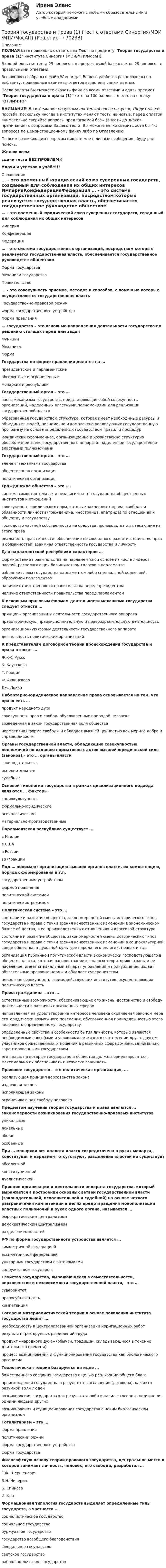     
            Описание
            ПОЛНАЯ база правильных ответов на Тест по предмету Теория государства и права (1) института Синергия (МОИ/МТИ/МосАП).В одной попытке теста 25 вопросов, в предлагаемой базе ответов 29 вопросов с правильными ответами.Все вопросы собраны в файл Word и для Вашего удобства расположены по алфавиту, правильные варианты ответов выделены синим цветом.После оплаты Вы сможете скачать файл со всеми ответами и сдать предмет Теория государства и права (1) хоть на 100 баллов, то есть на оценку ОТЛИЧНО.ВНИМАНИЕ! Во избежание ненужных претензий после покупки, Убедительная просьба: поскольку иногда в институтах меняют тесты на новые, перед оплатой внимательно сверяйте вопросы предлагаемой базы (вплоть до знаков препинания) с вопросами Вашего теста. Вы можете легко сверить хотя бы 4-5 вопросов по Демонстрационному файлу либо по Оглавлению.По всем возникающим вопросам пишите мне в личные сообщения , буду рад помочь.Желаю всемсдачи теста БЕЗ ПРОБЛЕМ))Удачи и успехов в учёбе!!! 
            Оглавление
             … – это временный юридический союз суверенных государств, созданный для соблюдения их общих интересов ИмперияКонфедерацияФедерация … – это система государственных организаций, посредством которых реализуется государственная власть, обеспечивается государственное руководстве обществом Форма государстваМеханизм государстваПравительство … – это совокупность приемов, методов и способов, с помощью которых осуществляется государственная власть Государственно-правовой режимФорма государственного устройстваФорма правления … государства – это основные направления деятельности государства по решению стоящих перед ним задач ФункцииМеханизмФорма Государства по форме правления делятся на … президентские и парламентскиеабсолютные и ограниченныемонархии и республики Государственный орган – это … часть механизма государства, представляющая собой совокупность организаций, наделенных властными полномочиями для реализации государственной властиобразованная государством структура, которая имеет необходимые ресурсы и объединяет людей, полномочно и комплексно реализующих государственную программу на основе определенных государством правил и процедурюридически оформленное, организационно и хозяйственно структурно обособленное звено государственного аппарата, наделенное государственно-властными полномочиями Государственный орган – это … элемент механизма государстваобщественная организацияполитическая организация Гражданское общество – это …. система самостоятельных и независимых от государства общественных институтов и отношенийсовокупность юридических норм, которые закрепляют права, свободы и обязанности личности (гражданина, иностранца, апатрида) по отношению к обществу и государствугосподство частной собственности на средства производства и вытекающие из этого правареальность прав личности, обеспечение ее свободного развития, единство прав и обязанностей, взаимная ответственность государства и личности Для парламентской республики характерно … формирование правительства на парламентской основе из числа лидеров партий, располагающих большинством голосов в парламентеизбрание главы государства парламентом либо специальной коллегией, образуемой парламентомналичие ответственности правительства перед президентомналичие ответственности правительства перед парламентом К основным правовым формам деятельности механизма государства следует отнести … принципы организации и деятельности государственного аппаратаправотворческую, правоисполнительную и правоохранительную деятельностьорганизационную форму деятельности государственного аппаратадеятельность политических организаций К представителям договорной теории происхождения государства и права относят … Ж.-Ж. РуссоК. КаутскогоГ. ГроцияФ. АквинскогоДж. Локка Либертарно-юридическое направление права основывается на том, что право есть … продукт народного духасовокупность прав и свобод, обусловленных природой человекавозведенная в закон государственная воля обществанормативная форма свободы и обладает высшей ценностью как мерило добра и справедливости Органы государственной власти, обладающие совокупностью полномочий по изданию нормативных актов высшей юридической силы (законов),– это … органы власти законодательныеисполнительныесудебные Основой типологии государства в рамках цивилизационного подхода являются … факторы социокультурныеформально-юридическиепсихологическиематериально-производственные Парламентская республика существует … в Италиив СШАв Россииво Франции Под … понимают организацию высших органов власти, их компетенцию, порядок формирования и т.п. государственным устройствомформой правленияполитической системойполитическим режимом Политическая система – это … состояние и развитие общества, закономерностей смены исторических типов государства и права с точки зрения качественных изменений в экономическом базисе общества, в ее производственных отношениях и классовой структуресостояние и развитие общества, закономерностей смены исторических типов государства и права с точки зрения качественных изменений в социокультурной среде общества, в духовной культуре народа, его религии, нравах и т.д.организация публичной политической власти экономически господствующего в обществе класса, которая распространяется на всю территорию страны и ее население, имеет специальный аппарат управления и принуждения, издает обязательные правовые нормы и обладает суверенитетомцелостная совокупность взаимодействующих институтов, осуществляющих политическую власть Права гражданина – это … естественные возможности, обеспечивающие его жизнь, достоинство и свободу деятельности в различных жизненных сферахнаправленная на удовлетворение интересов человека охраняемая законом мера его юридически возможного поведения, обусловленная принадлежностью этого человека к определенному государствуопределенные свойства и особенности бытия личности, которые являются необходимыми способами и условиями ее жизни в соотнесении друг с другом участников общественных отношений в различных сферах жизни, минимально гарантированными государствомего права, на которые государство и общество должны ориентироваться, максимально их обеспечивать и всячески защищать Правовое государство – это политическая организация, … реализующая принцип верховенства законаиздающая законыисполняющая законыограничивающая свободу человека Предметом изучения теории государства и права являются … закономерности возникновения государственно-правовых институтов уникальныелокальныеобщиеособенные При … монархии вся полнота власти сосредоточена в руках монарха, конституция и парламент отсутствуют, разделения властей не существует абсолютнойконституционнойдуалистической Принцип организации и деятельности аппарата государства, который выражается в построении основных ветвей государственной власти (законодательной, исполнительной и судебной) на основе четкого разграничения компетенции в целях предотвращения монополизации властных полномочий в руках одного органа, называется … бюрократическим централизмомдемократическим централизмомразделением властей РФ по форме государственного устройства является … симметричной федерациейассиметричной федерациейунитарным государством с автономиямисодружеством государств Свойство государства, выражающееся в самостоятельности, верховенстве и независимости государственной власти,– это … суверенитетправосубъектностькомпетенция Согласно материалистической теории в основе появления института государства лежит … необходимость в централизованной организации ирригационных работрезультат трех крупных разделений трудапродукт «народного духа» (обычаи, традиции, складывающиеся в течение длительного времени)процесс возникновения и функционирования государства как биологического организма Теологическая теория базируется на идее … божественного создания государства с целью реализации общего благапроисхождения государства в результате соглашения (договора), как акта разумной воли людейвозникновения государства как результата войн и насильственного подчинения одними людьми другихвозникновения и функционирования государства с неким биологическим организмом Тоталитаризм – это … форма правленияполитический режимформа государственного устройстваформа государства Философскую основу теории правового государства, центральное место в которой занимает личность, человек, его свобода, разработал … Г.Ф. ШершеневичБ.Н. ЧичеринБ. СпинозаИ. Кант Формационная типология государств выделяет определенные типы государств, в частности … социалистическое государствосоциальное государствобуржуазное государствогосударство всеобщего благоденствияфеодальное государствосветское государстворабовладельческое государство  
            
            
            «Теория государства и права 1» ПРАКТИЧЕСКОЕ ЗАДАНИЕ №2Теория государства и права (1) (тест с ответами Синергия/МОИ/МТИ/МосАП)Теория государства и права. 2022 (ответы на тест) [СИНЕРГИЯ] ТЕОРИЯ ГОСУДАРСТВА И ПРАВА 2022 СИНЕРГИЯ ОТВЕТЫ✅ Теория государства и права 203 вопроса СИНЕРГИЯ МТИ 2022Теория государства и права 2 (98 вопросов)💯 Теория государства и права (2) (все ответы на тест Синергия / МТИ / МосАП, август 2022)⭐ Теория государства и права [14 тем] (ответы на тесты Синергия / МТИ / МосАП, март 2023)Теория государства и права 1 ВКС Росдистант⭐ Теория государства и права(1) (все ответы на тест Синергия / МТИ / МосАП, август 2022)💯 Теория государства и права(1) (все ответы на тест Синергия / МТИ / МосАП, апрель 2023)💯 Теория государства и права(1) (все ответы на тест Синергия / МТИ / МосАП, ноябрь 2022)💯 Теория государства и права(1) (все ответы на тест Синергия / МТИ / МосАП, февраль 2023)Теория государства и права 1 (Итоговый тест с ответами) 80%