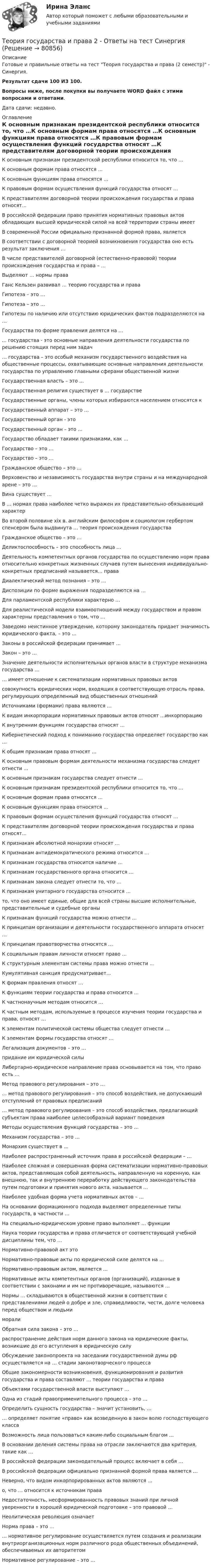     
            Описание
            Готовые и правильные ответы на тест Теория государства и права (2 семестр) - Синергия.Результат сдачи 100 ИЗ 100.Вопросы ниже, после покупки вы получаете WORD файл с этими вопросами и ответами.Дата сдачи: недавно. 
            Оглавление
            К основным признакам президентской республики относится то, что …К основным формам права относятся …К основным функциям права относятся …К правовым формам осуществления функций государства относят …К представителям договорной теории происхождения государства и права относят...В российской федерации право принятия нормативных правовых актов обладающих высшей юридической силой на всей территории страны имеетВ современной России официально признанной формой права, являетсяВ соответствии с договорной теорией возникновения государства оно есть результат заключения …В числе представителей договорной (естественно-правовой) теории происхождения государства и права – …Выделяют … нормы праваГанс Кельзен развивал … теорию государства и праваГипотеза – это …Гипотеза – это …Гипотезы по наличию или отсутствию юридических фактов подразделяются на …Государства по форме правления делятся на …... государства - это основные направления деятельности государства по решению стоящих перед ним задач… государства – это особый механизм государственного воздействия на общественные процессы, охватывающие основные направления деятельности государства по управлению главными сферами общественной жизниГосударственная власть – это …Государственная религия существует в … государствеГосударственные органы, члены которых избираются населением относятся кГосударственный аппарат – это …Государственный орган - этоГосударственный орган – это …Государство обладает такими признаками, как …Государство – это …Государство – это …Гражданское общество – это …Верховенство и независимость государства внутри страны и на международной арене – это …Вина существует …В … нормах права наиболее четко выражен их представительно-обязывающий характерВо второй половине xix в. английским философом и социологом гербертом спенсером была выдвинута … теория происхождения государстваГражданское общество – это …Деликтоспособность – это способность лица …Деятельность компетентных органов государства по осуществлению норм права относительно конкретных жизненных случаев путем вынесения индивидуально-конкретных предписаний называется… праваДиалектический метод познания – это …Диспозиции по форме выражения подразделяются на …Для парламентской республики характерно …Для реалистической модели взаимоотношений между государством и правом характерны представления о том, что …Заведомо неистинное утверждение, которому законодатель придает значимость юридического факта, – это …Законы в российской федерации принимает …Закон – это …Значение деятельности исполнительных органов власти в структуре механизма государства …… имеет отношение к систематизации нормативных правовых актовсовокупность юридических норм, входящих в соответствующую отрасль права, регулирующих определенный вид общественных отношенийИсточниками (формами) права являются …К видам инкорпорации нормативных правовых актов относят …инкорпорациюК внутренним функциям государства относят …Кибернетический подход к пониманию государства определяет государство как …К общим признакам права относят …К основным правовым формам деятельности механизма государства следует отнести ...К основным признакам государства следует отнести …К основным признакам президентской республики относится то, что …К основным формам права относятся …К основным функциям права относятся …К правовым формам осуществления функций государства относят …К представителям договорной теории происхождения государства и права относят...К признакам абсолютной монархии относят …К признакам антидемократического режима относится …К признакам государства относится наличие …К признакам государственного органа относится …К признакам закона следует отнести то, что …К признакам унитарного государства относится …то, что оно имеет единые, общие для всей страны высшие исполнительные, представительные и судебные органыК признакам функций государства можно отнести …К принципам организации и деятельности государственного аппарата относят …К принципам правотворчества относятся …К социальным правам личности относят право …К структурным элементам системы права можно отнести …Кумулятивная санкция предусматривает...К формам правления относят …К функциям теории государства и права относится …К частнонаучным методам относится …К частным методам, используемые в процессе изучения теории государства и права, относят …К элементам политической системы общества следует отнести …К элементам формы государства относят …Легализация документов – это …придание им юридической силыЛибертарно-юридическое направление права основывается на том, что право есть …Метод правового регулирования – это …… метод правового регулирования – это способ воздействия, не допускающий отступлений от правовых предписаний… метод правового регулирования – это способ воздействия, предлагающий субъектам права наиболее целесообразный вариант поведенияМетоды осуществления функций государства – это …Механизм государства – это …Монархия существует в …Наиболее распространенный источник права в российской федерации – …Наиболее сложная и совершенная форма систематизации нормативно-правовых актов, представляющая собой деятельность, направленную на коренную, как внешнюю, так и внутреннюю переработку действующего законодательства путем подготовки и принятия нового акта, называется …Наиболее удобная форма учета нормативных актов – …На основании формационного подхода выделяют определенные типы государств, в частности …На специально-юридическом уровне право выполняет … функцииНаука теории государства и права отличается от соответствующей учебной дисциплины тем, что …Нормативно-правовой акт этоНормативно-правовые акты по юридической силе делятся на …Нормативно-правовым актом, является ...Нормативные акты компетентных органов (организаций), изданные в соответствии с законами и им не противоречащие, называются …Нормы … складываются в общественной жизни в соответствии с представлениями людей о добре и зле, справедливости, чести, долге человека перед обществом и людьмиморалиОбратная сила закона – это …распространение действия норм данного закона на юридические факты, возникшие до его вступления в юридическую силуОбсуждение законопроекта на заседании государственной думы рф осуществляется на … стадии законотворческого процессаОбщие закономерности возникновения, функционирования и развития государства и права составляют … теории государства и праваОбъектами государственной власти выступают …Одна из стадий правоприменительного процесса – это …Определить сущность государства – значит установить, …… определяет понятие «право» как возведенную в закон волю господствующего классаВозможность лица пользоваться каким-либо социальным благом …В основании деления системы права на отрасли заключаются два критерия, такие как …В российской федерации законодательный процесс включает в себя …В российской федерации официально признанной формой права является …Неверно, что видом инкорпорированных актов являются …о, что … относится к источникам праваНедостаточность, несформированность правовых знаний при личной уверенности в хорошей юридической подготовке – это правовой …Неолитическая революция означаетНорма права – это …… нормативное регулирование осуществляется путем создания и реализации внутриорганизационных норм различного рода общественных объединений, обеспечиваемых их авторитетомНормативное регулирование – это …  
            
            
            Теория государства и права -2 (КР 1 к тест с ответами ТУСУР)Теория государства и права 2 - Ответы на тест Синергия💯 Теория государства и права (2) (правильные ответы на тест Синергия / МОИ / МТИ / МосАП)Теория государства и права 2, практическое задание 1 (Росдистант)Теория государства и права 2, практическое задание 2 (Росдистант)Теория государства и права 2 Росдистант, ККР, комлпексная контрольная работа, Задание №2Теория государства и права 2 Росдистант Практическое задание №1Теория государства и права (1) (тест с ответами Синергия/МОИ/МТИ/МосАП)Теория государства и права. 2022 (ответы на тест) [СИНЕРГИЯ] ТЕОРИЯ ГОСУДАРСТВА И ПРАВА 2022 СИНЕРГИЯ ОТВЕТЫ✅ Теория государства и права 203 вопроса СИНЕРГИЯ МТИ 2022Теория государства и права 2 (98 вопросов)💯 Теория государства и права (2) (все ответы на тест Синергия / МТИ / МосАП, август 2022)💯 Теория государства и права (2) (все ответы на тест Синергия / МТИ / МосАП, февраль 2023)