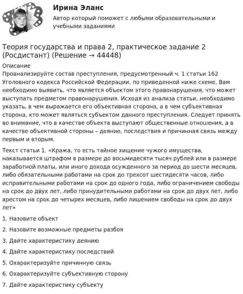      
            Описание
            Проанализируйте состав преступления, предусмотренный ч. 1 статьи 162 Уголовного кодекса Российской Федерации, по приведенной ниже схеме. Вам необходимо выявить, что является объектом этого правонарушения, что может выступать предметом правонарушения. Исходя из анализа статьи, необходимо указать, в чем выражается его объективная сторона, а в чем субъективная сторона, кто может являться субъектом данного преступления. Следует принять во внимание, что в качестве объекта выступают общественные отношения, а в качестве объективной стороны – деяние, последствия и причинная связь между первым и вторым.Текст статьи 1. «Кража, то есть тайное хищение чужого имущества, наказывается штрафом в размере до восьмидесяти тысяч рублей или в размере заработной платы, или иного дохода осужденного за период до шести месяцев, либо обязательными работами на срок до трехсот шестидесяти часов, либо исправительными работами на срок до одного года, либо ограничением свободы на срок до двух лет, либо принудительными работами на срок до двух лет, либо арестом на срок до четырех месяцев, либо лишением свободы на срок до двух лет»1. Назовите объект2. Назовите возможные предметы разбоя3. Дайте характеристику деянию4. Дайте характеристику последствий5. Охарактеризуйте причинную связь6. Охарактеризуйте субъективную сторону7. Дайте характеристику субъекту   
            
            
            Теория государства и права 2, практическое задание 1 (Росдистант)Теория государства и права 2, практическое задание 2 (Росдистант)Теория государства и права 2 Росдистант, ККР, комлпексная контрольная работа, Задание №2Теория государства и права 2 Росдистант Практическое задание №1Теория государства и права 2 семестр (Ответы на тест Синергия/МОИ/ МТИ)Теория государства и права (2 семестр. Синергия)Теория государства и права (2) (тест с ответами Синергия/МОИ/МТИ/МосАП)✅ Теория государства и права 203 вопроса СИНЕРГИЯ МТИ 2022Теория государства и права 2 (98 вопросов)💯 Теория государства и права (2) (все ответы на тест Синергия / МТИ / МосАП, август 2022)💯 Теория государства и права (2) (все ответы на тест Синергия / МТИ / МосАП, февраль 2023)💯 Теория государства и права (2) (все ответы на тест Синергия / МТИ / МосАП, январь 2023)Теория государства и права -2 (КР 1 к тест с ответами ТУСУР)Теория государства и права 2 - Ответы на тест Синергия