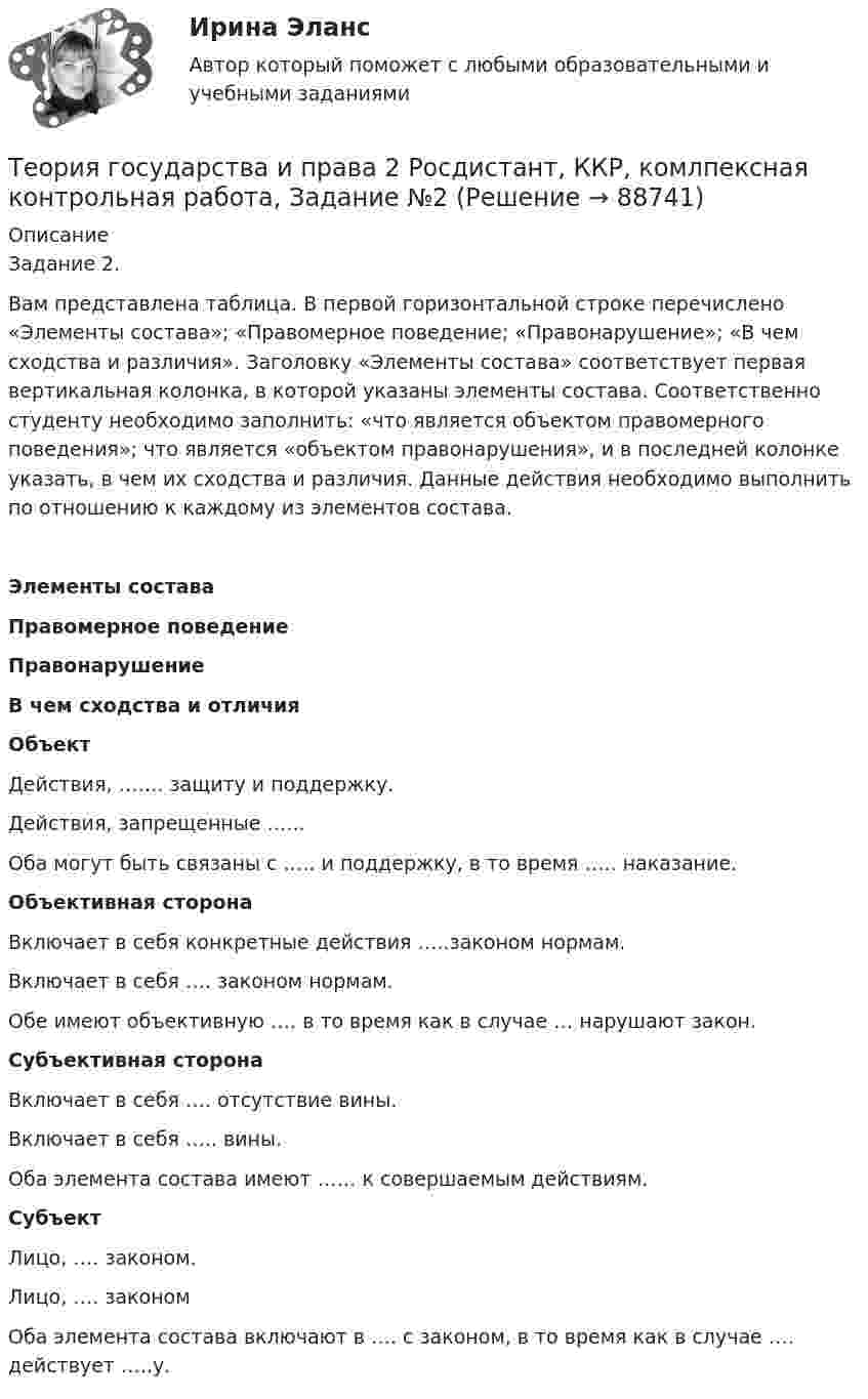     
            Описание
            	Задание 2. 	Вам представлена таблица. В первой горизонтальной строке перечислено «Элементы состава»; «Правомерное поведение; «Правонарушение»; «В чем сходства и различия». Заголовку «Элементы состава» соответствует первая вертикальная колонка, в которой указаны элементы состава. Соответственно студенту необходимо заполнить: «что является объектом правомерного поведения»; что является «объектом правонарушения», и в последней колонке указать, в чем их сходства и различия. Данные действия необходимо выполнить по отношению к каждому из элементов состава. Элементы состава Правомерное поведение Правонарушение В чем сходства и отличия Объект Действия, ……. защиту и поддержку. Действия, запрещенные …... Оба могут быть связаны с ….. и поддержку, в то время ….. наказание.   Объективная сторона Включает в себя конкретные действия …..законом нормам.        Включает в себя …. законом нормам.        Обе имеют объективную ….    в то время как в случае  … нарушают закон.              Субъективная сторона Включает в себя …. отсутствие вины.       Включает в себя ….. вины.       Оба элемента состава имеют …… к совершаемым действиям. Субъект Лицо, ….  законом. Лицо, ….  законом        Оба элемента состава  включают в …. с законом, в  то время как в случае   …. действует …..у.                 
            
            
            Теория государства и права 2, практическое задание 2 (Росдистант)Теория государства и права 2 Росдистант, ККР, комлпексная контрольная работа, Задание №2Теория государства и права 2 Росдистант Практическое задание №1Теория государства и права 2 семестр (Ответы на тест Синергия/МОИ/ МТИ)Теория государства и права (2 семестр. Синергия)Теория государства и права (2) (тест с ответами Синергия/МОИ/МТИ/МосАП)Теория государства и права (2) (тест с ответами Синергия) сдан 11.07.2022 на 90 балловТеория государства и права 2 (98 вопросов)💯 Теория государства и права (2) (все ответы на тест Синергия / МТИ / МосАП, август 2022)💯 Теория государства и права (2) (все ответы на тест Синергия / МТИ / МосАП, февраль 2023)💯 Теория государства и права (2) (все ответы на тест Синергия / МТИ / МосАП, январь 2023)Теория государства и права -2 (КР 1 к тест с ответами ТУСУР)Теория государства и права 2 - Ответы на тест Синергия💯 Теория государства и права (2) (правильные ответы на тест Синергия / МОИ / МТИ / МосАП)